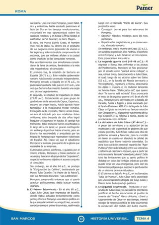ROMA
3
333
SAN MARCOS HISTORIA UNIVERSAL TEMA 4
sucederle. Uno era Cneo Pompeyo, joven hábil,
rico y ambicioso, había escalado posiciones al
lado de Sila en los tiempos revolucionarios;
victorioso en esa oportunidad sobre los
italianos rebeldes, y en Sicilia y África recibió el
calificativo de “el Grande”, es decir, Magno.
El otro, era Marco Licinio Craso, el hombre
más rico de Italia. Su dinero era el producto
de sus negocios como proveedor de víveres a
las legiones y sobretodo de la compra-venta de
esclavos, que por millares afluían a la ciudad
como producto de las conquistas romanas.
Dos acontecimientos casi simultáneos consoli-
daron la fama de ambos, llevándolos a la más
alta magistratura: el consulado:
El primero fue, la rebelión de Sertorio en
España (80-71 a.c.). Este notable gobernador
romano había creado un estado independiente.
Pompeyo enviado a España en el 76 a.C., no
pudo reconquistarla más que en el 71 a.C., una
vez que Sertorio fue muerto durante una orgía
uno de sus lugartenientes.
El segundo, la rebelión de Espartaco en Italia
(73-71 a.c.). Conduciendo un gran grupo de
gladiadores de la escuela de Capua, Espartaco,
esclavo de origen tracio, había lgorado hacer
tambalear a la maquinaria militar romana.
Encargado de la represión, Marco Licinio Craso,
no era el indicado por sus modestas dotes
militares; sólo después de dos años logró
bloquear a Espartaco en Apulia. El castigo fue
tremendo: 6000 esclavos fueron crucificados a
lo largo de la vía Apia; un grueso contingente
sin embargo logró huir hacia el norte, pero en
Etruria fue sorprendido y aniquilado por las
tropas de Pompeyo que regresaban victoriosas
de España. Así, Craso vio que el odiadísimo
Pompeyo le sustraía gran parte de la gloria que
esperaba de su empresa.
Culminados ambos conflictos, y guiados por el
mismo interés, Pompeyo y Craso pactaron un
acuerdo y buscaron el apoyo de los “populares”;
su pacto tenía como objetivo el acceso conjunto
al consulado.
Sin embargo, en el año 64 a.C., se produjo
la “Conjuración de Catilina”, desbaratada por
Marco Tulio Cicerón (“el Padre de la Patria”),
con sus famosos discursos: “Las Catilinarias”.
Pompeyo comprendió entonces que si quería
gravitar políticamente, debía buscar nuevas
alianzas.
b. El Primer Triunvirato.- En el año 60 a.C.,
Cayo Julio César, que regresaba de España,
donde había actuado brillantemente como
pretor, ofreció a Pompeyo una alianza política en
la que entraría también su amigo Craso, acuerdo
conocido como el primer triunvirato, reafirmado
luego con el llamado “Pacto de Lucca”. Sus
propósitos eran:
• Conseguir tierras para los veteranos de
Pompeyo.
• Obtener mandos militares para los tres
partícipes.
• Repartirse las magistraturas, y en consecuen-
cia, el estado romano.
Sin embargo, tras la muerte de Craso (53 a.C.),
en su fallida expedición a los Parthos, el conflicto
entre Pompeyo y Julio César no se hizo esperar.
Esto provocaría el inicio de la:
c. La segunda guerra civil (49-46 a.C.).- Al
regresar a Roma, tras enfrentar a los piratas
del Mediterráneo, Pompeyo se hizo proclamar
por el senado como “cónsul sinne collega”, o
sea, cónsul único, desconociendo a Julio César,
el cual, luego de su victoria sobre los Galos
(52 a.C., en la batalla de Alessia derrotaría a
Vercingétorix), regresaría a Roma, atravesaría
los Alpes y cruzaría el río Rubicón lanzando
su famosa frase: “Della jacta est”, que quiere
decir “la suerte está echada”. Esto provocaría
el inicio de la segunda guerra civil. En el año 48
a.C., Pompeyo sería derrotado en la batalla de
Farsalia, huiría a Egipto y sería asesinado por
el faraón Ptolomeo XIII. Con la llegada de Julio
César a Egipto se iniciaría su famosa relación
con Cleopatra VII, el posterior nacimiento de su
hijo Cesarión y su retorno a Roma, donde se
proclamaría como dictador.
d. La dictadura de Julio César (47-44 a.C.).-
A pesar del servilismo y la adulación de las
multitudes y de la plenitud de poderes de que
estaba provisto, Julio César realizó una obra de
gobierno sensata y fecunda; pero la cumplió
sin tener en cuenta en absoluto la calidad de
república que Roma todavía ostentaba. Su
obra tuvo carácter personal: repartió las “Ager
Publicus” (tierra del estado) entre sus veteranos
y reformó el calendario romano, que a partir de
entonces sería llamado “calendario juliano”. Sólo
tuvo las limitaciones que su genio político le
dictaba con todas las ventajas prácticas que ello
puede tener en una emergencia, pero con los
tremendos peligros que supone la perduración
de un sistema de esta naturaleza.
El 15 de marzo del año 44 a.C., en los llamados
“Idus de Martius”, Julio César sería asesinado
por una conspiración dirigida por Cayo Casio y
Marco Junio Bruto (su hijo político).
e. El Segundo Triunvirato.- Producido el ase-
sinato de Julio César, los senadores intentaron
justificar el hecho anunciando al pueblo la
muerte del “tirano” Marco Antonio, cónsul y
lugarteniente de César en ese tiempo, intentó
recoger la herencia política de éste asumiendo
la conducción del partido del ilustre muerto.
 