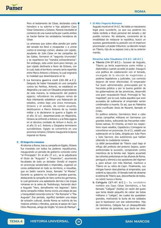 ROMA
3
4
34 SAN MARCOS
HISTORIA UNIVERSAL
TEMA 4
Pero el testamento de César, declaraba como
heredero a su sobrino e hijo adoptivo Cayo
César Octaviano u Octavio. Parecía inevitable el
comienzo de una nueva lucha por cuanto ambos
se hacían llamar los verdaderos herederos de
César.
La amenaza que sobre ellos pendía por parte
del senado los llevó a recapacitar y a unirse
contra el enemigo común; aliados con Lépido,
ayudante de Julio César en las campañas de
las Galias, formaron el “segundo triunvirato”
y se repartieron los “mandos extraordinarios”.
Sin embargo, esta unión duró poco tiempo, ya
que Lépido declinaría a favor de Octavio, con
lo cual, todo el territorio romano sería repartido
entre Marco Antonio y Octavio, lo cual originaría
la rivalidad que desembocaría en la:
f. La tercera guerra civil (33-30 a.C.).
Después de haber fracasado en una campaña
contra los Parthos, Antonio, se estableció en
Alejandría y se casó con Cleopatra emprendiendo
de esta manera, la restauración del poderío
egipcio; refundaron los antiguos reinos de
Asia intentando establecer una federación de
estados, unidos bajo una única monarquía.
Octavio y el senado, de común acuerdo,
destituyeron a Marco Antonio de su mando
militar y le declararon la guerra a Egipto en
el año 32 a.C. desembarcando en Alejandría,
Octavio se enfrentó a Antonio y a la flota egipcia
en el decisivo combate de Actium o Accio, en
el año 31 a.C. Antonio y Cleopatra terminaron
suicidándose. Egipto se convertiría en una
provincia romana y Octavio inauguraría la época
imperial en Roma.
C. El imperio romano
Al retornar a Roma, tras su campaña en Egipto, Octavio
fue investido con todos los poderes republicanos,
inaugurando un periodo de gobierno conocido como
“el Principado”. En el año 27 a.C., se le adjudicaría
el título de “Augusto” e “Imperator”, asumiendo
facultades de todo un dictador. Dividió el imperio
en provincias senatoriales e imperiales, organizó un
censo poblacional en todo su territorio, a resueltas,
que en belén nacería Jesús, llamado “el Mesías”.
Durante su gobierno no hubieron grandes guerras,
destacando la campaña de Varo contra los germanos,
lo cual generaría una aplastante derrota a las tropas
romanas en la selva de Teotoburgo, haciendo decir
a Augusto “Varo, devuélveme mis legiones”. Salvo
dicha campaña militar, Roma viviría una etapa de paz
y tranquilidad conocida como la “ Paz Romana” o “Pax
Augusta”. Ese periodo, significó también una etapa
de eclosión cultural, donde Roma se nutriría de los
mejores artistas y literatos, gracias al apoyo de Cayo
Cilnio Mecenas, amigo de Virgilio “el cisne de Mantua”.
1. El Alto Imperio Romano
Augusto murió en el 14 d.C. No había un mecanismo
legal para sucederle, ya que sus poderes los
había recibido a título personal del senado y del
pueblo romano. No obstante, consciente de la
inviabilidad de restaurar la república, buscó un
sucesor, garantizando su posición con el imperium
proconsular y el poder tribunicio. La elección recayó
en Tiberio, hijo de su esposa Livia y de su anterior
marido.
Dinastía Julio Claudiana (14 d.C.-68 d.C.)
a. Tiberio (14-37 d.C.).- Sucesor de Augusto,
Tiberio ya tenía experiencia como militar y
diplomático cuando accedió al poder. Inauguró
una política de colaboración con el Senado,
encargado de la elección de magistrados y
poderes legislativos y judiciales. Los comicios
dejaron de tener efectividad. El emperador
fue buen administrador, preocupado por la
hacienda pública y por la buena gestión de
los gobernadores de las provincias, desarrolló
una gran recaudación fiscal. Promulgó la “ley
majestad”, por la cual, todos aquellos que eran
acusados de sublevarse al emperador serían
condenados a muerte. Es así, que en Palestina
sería crucificado Jesús de Nazaret, llamado el
Cristo.
En política exterior, Germánico llevó a cabo
varias campañas militares en Germania con
grandes éxitos, sofocando las frecuentes rebe-
liones nativas. En Oriente, al morir los respec-
tivos reyes vasallos, Capadocia y Comagene se
convirtieron en provincias. En el 21, estalló una
sublevación en la Galia, dirigida por Julio Floro
y Julio Sacrovir, dos autóctonos que habían
obtenido la ciudadanía romana.
La débil personalidad de Tiberio cayó bajo el
influjo del prefecto del pretorio Sejano, quien
ambicionaba la sucesión, conspirando contra
miembros de la familia real. Sejano acuarteló
las cohortes pretorianas en las afueras de Roma,
persiguió y eliminó a los opositores del régimen
y, para actuar con más libertad, mantuvo a
Tiberio en su retiro de Capri. Finalmente, sus
intrigas fueron descubiertas al emperador, que
ordenó su ejecución. El Senado trató de atraerse
la estima de Tiberio que, desconfiando de todos,
no volvió nunca a Roma.
b. Calígula (37-41 d.C.).- Su verdadero
nombre era Cayo César Germánico, y fue
llamado “Calígula” (botita) en razón del gusto
que tenía desde pequeño de calzar las botas
militares o “caligas”, las cuales les quedaban
grandes, motivando la burla de los soldados
que lo bautizaron con ese sobrenombre. Hijo
de Germánico, Calígula fue un desequilibrado
con delirios de grandeza, que decía ser dios.
 