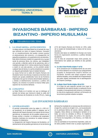 37
SAN MARCOS HISTORIA UNIVERSAL TEMA 5
HISTORIA UNIVERSAL
TEMA 5
INVASIONES BÁRBARAS - IMPERIO
BIZANTINO - IMPERIO MUSULMÁN
DESARROLLO DEL TEMA
SOII1HU5
I. LA EDAD MEDIA: ANTECEDENTES
La etapa anterior a la Edad Media fue el periodo de crisis
que enfrentó sin éxito el Imperio Romano. Consistió
en un empobrecimiento del pueblo romano gracias
al estancamiento del comercio, a la desaparición de
pequeños propietarios y al surgimiento de la servidumbre.
Este último fenómeno residió en la aparición de un grupo
social de personas libres, los colonos, que trabajaban
una parcela y obtenían parte de las ganancias, pero a
mediados del siglo IV d.C. dichos colonos fueron forzados
a residir en una sola parcela y se les prohibió vender
cualquier tipo de bienes, lo cual los empobreció causando
un disgusto generalizado hacia el estado Romano.
La causa formal de la caída del Imperio Romano de
Occidente fueron las diversas invasiones al territorio del
Imperio por grupos establecidos fuera de las fronteras
imperiales a los que los romanos denominaban bárbaros;
y debido al debilitamiento económico y político del
Imperio, los romanos no tuvieron la fuerza militar para
soportar las incursiones bárbaras.
II. CONCEPTO
La Edad Media es el nombre con que se distingue al
periodo de tiempo que transcurre desde la caída del
Imperio Romano de Occidente en el año 476 d.C., hasta
el fin del Imperio Romano de Oriente en 1453, caída
de la ciudad de Constantinopla a manos de los turcos
otomanos.
Durante esta época se estableció en Europa una nueva
forma de organización económica y política llamada
feudalismo.
Con la meta de comprender mejor dicho periodo, los
historiadores han optado por dividirla en dos grandes
etapas:
A. La Alta Edad Media (siglos V al X)
Se le caracterizó por el establecimiento de una serie
de reinos bárbaros en el territorio que antiguamente
ocupaba el desaparecido Imperio Romano de
Occidente. Durante esta etapa surgieron varios
señoríos feudales, como resultado de la fragmentación
del poder estatal centralizado tras la desintegración
del Imperio Carolingio.
B. La Baja Edad Media (siglos XI al XV)
A lo largo de este segundo periodo tuvo lugar la
consolidación del sistema feudal, la realización de las
cruzadas, el resurgimiento del comercio y la industria,
la crisis de la organización señorial y la formación de
los primeros grandes estados europeos.
LAS INVASIONES BÁRBARAS
I. GENERALIDADES
El periodo comprendido entre los siglos V y VIII d.C.
se caracterizó, en el ámbito político y religioso, por la
disolución del Imperio Romano y la creación de los reinos
germánicos, la expansión de los pueblos eslavos por la
Europa central y oriental y la tentativa del emperador
bizantino Justiniano de reconstruir la unidad romana e
impulsar el cristianismo.
La desaparición del Imperio Romano de Occidente y el
asentamiento de los pueblos germánicos en los territorios
de Roma fue resultado de un proceso que dio comienzo en
el siglo III y culminó en el siglo V d.C., con la penetración
en la península Ibérica de suevos, alanos, vándalos y
visigodos. Éstos últimos se introdujeron también en la
Galia, así como los vándalos en África. En Inglaterra
se establecieron los anglos, los juntos y los sajones;
en Francia los burgundios y los francos, y en Italia los
ostrogodos.
Una vez asentados en los dominios imperiales, cada uno
de estos pueblos intentó crear su propia organización y
 