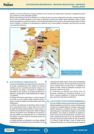 INVASIONES BÁRBARAS - IMPERIO BIZANTINO - IMPERIO
MUSULMÁN
3
8
38 SAN MARCOS
HISTORIA UNIVERSAL
TEMA 5
II. LOS PUEBLOS GERMÁNICOS
Los germanos habitaban las regiones del norte y del centro
de Europa. Originariamente eran pueblos de pastores
nómadas, pero el crecimiento del imperio romano, con
sus fronteras, les obligó a convertirse en sedentarios.
Asentados en tierra pobres, los pueblos germánicos se
dedicaron a la agricultura, fundamentalmente de cereales,
y al pastoreo.
En tiempos del Imperio mantuvieron un activo comercio
con Roma, a la que vendían ámbar, especias (clavo) y
pieles a cambio de objetos manufacturados, sobre todo
metalúrgicos.
La familia y las relaciones de parentesco fueron la base
de su organización social. La sippe (tribu) era la unión
de todas las familias pertenecientes al mismo linaje; la
centena era la unidad de la organización militar. El órgano
supremo de gobierno era la asamblea de los guerreros,
que sancionaban las propuestas del rey. La monarquía
era electiva, lo que fue causa de frecuentes luchas y de
inestabilidad política.
La religión germana era politeísta y sus dioses estaban
relacionados con los fenómenos de la naturaleza. El más
importante fue Wotan (Odín), el dios de las tempestades
y también de la guerra. Para los germanos la muerte era
sólo un tránsito hacia una vida mejor en el Walhalla, el
paraíso de Odín, donde las Walquirias conducían a los
guerreros muertos en la lucha.
El cristianismo se difundió muy pronto entre los
germanos, predicado por misioneros romanos; en un
primer momento adoptaron la herejía del arrianismo,
para convertirse más tarde al catolicismo.
III. CAUSASDELASINVASIONESBÁRBARAS
Entre las múltiples causas que promovieron las invasiones
bárbaras podemos mencionar los cambios climáticos que,
al endurecer el hábitat obligaron a emigrar a todos estos
pueblos extranjeros; el hambre de tierras más fértiles,
más productivas y más fáciles de trabajar; el crecimiento
demográfico, que impulsó al excedente de población a
buscar nuevas zonas de asentamiento; el espíritu aven-
turero (costumbre germana en la cual cada generación
tenía que buscarse su propio medio de vida, su territorio
y su futuro); el afán de botín, ya que, a través de las
relaciones fronterizas y en el transcurso de las invasiones
delimitar su zona de influencia, en pugna constante con sus vecinos, por medio de las numerosas y sangrientas guerras
que se libraron en este prolongado período.
Mientras los pueblos germanos se debatían en su intento de dar una nueva configuración a Europa, el Imperio Bizantino
llevó a cabo una política tendente a reunir bajo sus dominios las tierras que habían estado sometidas a Roma. El éxito
pareció acompañar sus primeras tentativas, pero la hegemonía bizantina fue precaria y de escasa duración tanto en África
como en España, y en Italia se vio atenuada por la aparición de un nuevo pueblo, el lombardo, que hizo frente con éxito
a los generales bizantinos.
Mapa de los pueblos germánicos
establecidos en territorio romano.
 