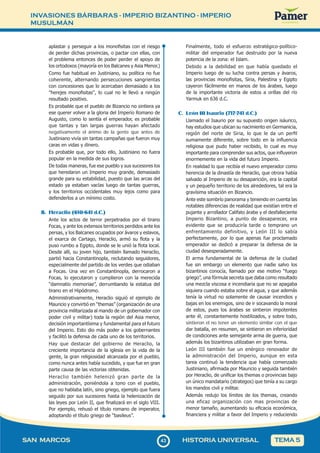 INVASIONES BÁRBARAS - IMPERIO BIZANTINO - IMPERIO
MUSULMÁN
4
343
SAN MARCOS HISTORIA UNIVERSAL TEMA 5
aplastar y perseguir a los monofisitas con el riesgo
de perder dichas provincias, o pactar con ellas, con
el problema entonces de poder perder el apoyo de
los ortodoxos (mayoría en los Balcanes y Asia Menor.)
Como fue habitual en Justiniano, su política no fue
coherente, alternando persecuciones sangrientas
con concesiones que lo acercaban demasiado a los
"herejes monofisitas", lo cual no le llevó a ningún
resultado positivo.
Es probable que el pueblo de Bizancio no sintiera ya
ese querer volver a la gloria del Imperio Romano de
Augusto, como lo sentía el emperador, es probable
que tantas y tan largas guerras hayan afectado
negativamente el ánimo de la gente que antes de
Justiniano vivía sin tantas campañas que fueron muy
caras en vidas y dinero.
Es probable que, por todo ello, Justiniano no fuera
popular en la medida de sus logros.
De todas maneras, fue ese pueblo y sus sucesores los
que heredaron un Imperio muy grande, demasiado
grande para su estabilidad, puesto que las arcas del
estado ya estaban vacías luego de tantas guerras,
y los territorios occidentales muy lejos como para
defenderlos a un mínimo costo.
B. Heraclio (610-641 d.C.)
Ante los actos de terror perpetrados por el tirano
Focas, y ante los extensos territorios perdidos ante los
persas, y los Balcanes ocupados por ávaros y eslavos,
el exarca de Cartago, Heraclio, armó su flota y la
puso rumbo a Egipto, donde se le unió la flota local.
Desde allí, su joven hijo, también llamado Heraclio,
partió hacia Constantinopla, reclutando seguidores,
especialmente del partido de los verdes que odiaban
a Focas. Una vez en Constantinopla, derrocaron a
Focas, lo ejecutaron y cumplieron con la merecida
“damnatio memoriae”, derrumbando la estatua del
tirano en el Hipódromo.
Administrativamente, Heraclio siguió el ejemplo de
Mauricio y convirtió en “themas” (organización de una
provincia militarizada al mando de un gobernador con
poder civil y militar) toda la región del Asia menor,
decisión importantísima y fundamental para el futuro
del Imperio. Esto dio más poder a los gobernantes
y facilitó la defensa de cada uno de los territorios.
Hay que destacar del gobierno de Heraclio, la
creciente importancia de la iglesia en la vida de la
gente, la gran religiosidad alcanzada por el pueblo,
como nunca antes había sucedido, y que fue en gran
parte causa de las victorias obtenidas.
Heraclio también helenizó gran parte de la
administración, poniéndola a tono con el pueblo,
que no hablaba latín, sino griego, ejemplo que fuera
seguido por sus sucesores hasta la helenización de
las leyes por León II, que finalizará en el siglo VIII.
Por ejemplo, rehusó el título romano de imperator,
adoptando el título griego de “basileus”.
Finalmente, todo el esfuerzo estratégico-político-
militar del emperador fue destruido por la nueva
potencia de la zona: el Islam.
Debido a la debilidad en que había quedado el
Imperio luego de su lucha contra persas y ávaros,
las provincias monofisitas, Siria, Palestina y Egipto
cayeron fácilmente en manos de los árabes, luego
de la importante victoria de estos a orillas del río
Yarmuk en 636 d.C.
C. León III Isaurio (717-741 d.C.)
Llamado el Isaurio por su supuesto origen isáurico,
hay estudios que ubican su nacimiento en Germanicia,
región del norte de Siria, lo que le da un perfil
sumamente diferente, sobre todo en la influencia
religiosa que pudo haber recibido, lo cual es muy
importante para comprender sus actos, que influyeron
enormemente en la vida del futuro Imperio.
En realidad lo que recibía el nuevo emperador como
herencia de la dinastía de Heraclio, que otrora había
salvado al Imperio de su desaparición, era la capital
y un pequeño territorio de los alrededores, tal era la
gravísima situación en Bizancio.
Ante este sombrío panorama y teniendo en cuenta las
notables diferencias de realidad que existían entre el
pujante y arrollador Califato árabe y el desfalleciente
Imperio Bizantino, a punto de desaparecer, era
evidente que se produciría tarde o temprano un
enfrentamiento definitivo, y León III lo sabía
perfectamente, por lo que apenas fue proclamado
emperador se dedicó a preparar la defensa de la
ciudad desesperadamente.
El arma fundamental de la defensa de la ciudad
fue sin embargo un elemento que nadie salvo los
bizantinos conocía, llamado por ese motivo “fuego
griego”, una fórmula secreta que daba como resultado
una mezcla viscosa e incendiaria que no se apagaba
siquiera cuando estaba sobre el agua, y que además
tenía la virtud no solamente de causar incendios y
bajas en los enemigos, sino de ir socavando la moral
de estos, pues los árabes se sintieron impotentes
ante él, constantemente hostilizados, y sobre todo,
sintieron el no tener un elemento similar con el que
dar batalla, en resumen, se sintieron en inferioridad
de condiciones ante semejante arma de guerra, que
además los bizantinos utilizaban en gran forma.
León III también fue un enérgico renovador de
la administración del Imperio, aunque en esta
tarea continuó la tendencia que había comenzado
Justiniano, afirmada por Mauricio y seguida también
por Heraclio, de unificar los themas o provincias bajo
un único mandatario (strategos) que tenía a su cargo
los mandos civil y militar.
Además redujo los límites de los themas, creando
una eficaz organización con mas provincias de
menor tamaño, aumentando su eficacia económica,
financiera y militar a favor del Imperio y reduciendo
 