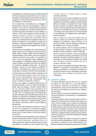 INVASIONES BÁRBARAS - IMPERIO BIZANTINO - IMPERIO
MUSULMÁN
4
4
44 SAN MARCOS
HISTORIA UNIVERSAL
TEMA 5
la posibilidad de revueltas por parte de gobernadores
de themas poderosos (recordemos que el mismo
emperador usurpó el poder con el aval de encontrarse
apoyado por el ejército del entonces enorme thema
de Anatolicón, en Asia Menor.)
En lo concerniente a las finanzas fue un inteligente
administrador, cargó con más impuestos a Sicilia y
Calabria y se hizo con las rentas del patrimonio papal
en Italia, consiguiendo un equilibrio fundamental en
el estado de guerra permanente en que se hallaba el
Imperio, con los enormes gastos que ello ocasionaba.
También organizó al Imperio en materia legal,
ordenando a los juristas mas reconocidos de la
época una actualización de los trabajos de Triboniano
hechos en el siglo VI, cuyos trabajos, el Digesto, las
Institutas y la Novellae estaban redactados en latín,
el cual era una lengua que los habitantes del Imperio
ya no utilizaban.
Había además innumerables usos y costumbres que
legislar, puesto que los Códigos escritos en Latín ya
habían caído en desuso porque eran sencillamente
incomprensibles, lo que motivó, junto con los lógicos
cambios del devenir de los siglos, la necesidad de
tener a mano una legislación nueva, adaptada a la
nueva sociedad, y redactada en griego. De esta idea
surgió la Ekloga, que además de resumir los Códigos
de Justiniano, agregaba nuevas leyes, en general
dirigidas a afirmar la moral pública, prohibiendo
el aborto, restringiendo las causas del divorcio y
condenando con peores sanciones la homosexualidad.
Cuando parecía que el Imperio había conseguido una
cierta homogeneidad religiosa surgió, de la mano de
León III, una nueva polémica, que en los primeros
años pareció imponerse "casi" naturalmente, para
luego ir creciendo en oposición y violencia.
El culto a las imágenes, aceptado finalmente por el
Quinisexto Concilio en 692, se había transformado,
según algunos teólogos cristianos influenciados
por las creencias árabes (que prohibieron las
representaciones religiosas en las mezquitas alrededor
de 700) y por los teólogos judíos, que habían sido
siempre enemigos de las representaciones pictóricas
religiosas, en adoración, las imágenes creaban ídolos
que eran adorados por la gente, algo que, según estos
teólogos, el cristianismo no debería aceptar, puesto
que reducía a Jesucristo y María a meras imágenes
de adoración.
Tal vez lo que más molestara a León III era el hecho
de que a las imágenes se les atribuían poderes
divinos, eran objeto de adoración porque se les pedían
favores como si fueran ídolos y se las hacía materia
de devoción.
No cabe duda de que el emperador actuó movido por
propias convicciones cuando en 726 decide comenzar
con la querella iconoclasta, ordenando retirar la
célebre pintura de Cristo de la Puerta de Bronce del
Gran palacio: la revuelta que esto ocasionó terminó
con varios heridos, un soldado muerto y muchos
iconódulos detenidos.
Esto tuvo dos consecuencias inmediatas: la primera
fue que el Papa Gregorio II condenó la injerencia del
emperador en asuntos de la Iglesia, negando el dinero
italiano al Imperio. La segunda fue un serio intento
de tomar el poder que partió desde Grecia, desde
donde una flota se embarcó hacia Constantinopla con
Kosmas como candidato para derrocar al emperador
- sacerdote, pero al encontrarse con la Flota Imperial
en el Helesponto, los rebeldes fueron derrotados y
Kosmas ejecutado.
Pero es recién en el año 730 cuando León III
publica el edicto que prohíbe la adoración de las
imágenes, provocando un grave conflicto con el
patriarca Germán, ardiente iconódulo, defensor de
las imágenes, que se niega a aprobarlo.
Sin hacerse esperar, León III convoca al Silention,
consejo supremo de laicos y eclesiásticos, que sí
aprueba el edicto, dándole la razón al emperador.
Germán renuncia al instante, siendo reemplazado
por su ayudante Anastasio, provocando la ira de los
patriarcas orientales y del Papa Gregorio II, el cual
excomulga al nuevo patriarca, abriendo una brecha
entre las iglesias oriental y occidental que no se
cerrará en más de un siglo.
Aquí comienza el alejamiento del Papado del Imperio
Bizantino y su progresivo acercamiento a los reinos
francos, que llegaría a su culminación cuando en el
año 800 el Papa coronara a Carlomagno emperador,
obteniendo gran cantidad de territorios como
recompensa.
II. AUGE Y CAÍDA
El Imperio Bizantino recuperó aún más su grandeza
con Basilio II (976-1025 d.C.), que quitó poder a
la aristocracia, desarrolló la economía con medidas
proteccionistas y buscó nuevos mercados en rutas fuera
del alcance de los árabes (comercio con los varegos y
con los rusos).
A partir del siglo XI comenzó la decadencia del Imperio.
Los turcos derrotaron a los bizantinos y se establecieron
en Asia Menor.
La dinastía bizantina de los Comnenos (1081-1185 d.C.)
aprovechó la presencia de los cristianos de occidente, con
motivo de las cruzadas, para recuperar las posesiones
perdidas, pero la incapacidad de Bizancio para recuperar
los Santo Lugares, unida al Cisma de Oriente (ruptura de
la unidad de la Iglesia, que traería como consecuencia
la formación oficial de la Iglesia Apostólica Romana de
occidente y la Iglesia Ortodoxa Griega de oriente, debido,
entre otras causas, a la “Querella Iconoclasta”) de Miguel
Cerulario (1054 d.C.).
La cuarta cruzada, cuyo objetivo era liberar Jerusalén de
los turcos, tomó Constantinopla en 1204 d.C. La República
de Venecia, promotora de los enfrentamientos con
Bizancio, aprovechó la decadencia bizantina para controlar
 