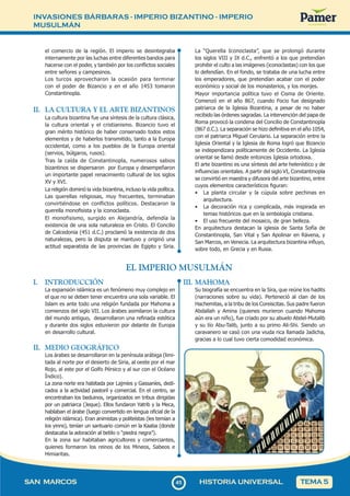 INVASIONES BÁRBARAS - IMPERIO BIZANTINO - IMPERIO
MUSULMÁN
4
545
SAN MARCOS HISTORIA UNIVERSAL TEMA 5
el comercio de la región. El imperio se desintegraba
internamente por las luchas entre diferentes bandos para
hacerse con el poder, y también por los conflictos sociales
entre señores y campesinos.
Los turcos aprovecharon la ocasión para terminar
con el poder de Bizancio y en el año 1453 tomaron
Constantinopla.
II. LA CULTURA Y EL ARTE BIZANTINOS
La cultura bizantina fue una síntesis de la cultura clásica,
la cultura oriental y el cristianismo. Bizancio tuvo el
gran mérito histórico de haber conservado todos estos
elementos y de haberlos transmitido, tanto a la Europa
occidental, como a los pueblos de la Europa oriental
(servios, búlgaros, rusos).
Tras la caída de Constantinopla, numerosos sabios
bizantinos se dispersaron por Europa y desempeñaron
un importante papel renacimiento cultural de los siglos
XV y XVI.
La religión dominó la vida bizantina, incluso la vida política.
Las querellas religiosas, muy frecuentes, terminaban
convirtiéndose en conflictos políticos. Destacaron la
querella monofisista y la iconoclasta.
El monofisismo, surgido en Alejandría, defendía la
existencia de una sola naturaleza en Cristo. El Concilio
de Calcedonia (451 d.C.) proclamó la existencia de dos
naturalezas, pero la disputa se mantuvo y originó una
actitud separatista de las provincias de Egipto y Siria.
La “Querella Iconoclasta”, que se prolongó durante
los siglos VIII y IX d.C., enfrentó a los que pretendían
prohibir el culto a las imágenes (iconoclastas) con los que
lo defendían. En el fondo, se trataba de una lucha entre
los emperadores, que pretendían acabar con el poder
económico y social de los monasterios, y los monjes.
Mayor importancia política tuvo el Cisma de Oriente.
Comenzó en el año 867, cuando Focio fue designado
patriarca de la Iglesia Bizantina, a pesar de no haber
recibido las órdenes sagradas. La intervención del papa de
Roma provocó la condena del Concilio de Constantinopla
(867 d.C.). La separación se hizo definitiva en el año 1054,
con el patriarca Miguel Cerulario. La separación entre la
Iglesia Oriental y la Iglesia de Roma logró que Bizancio
se independizara políticamente de Occidente. La Iglesia
oriental se llamó desde entonces Iglesia ortodoxa.
El arte bizantino es una síntesis del arte helenístico y de
influencias orientales. A partir del siglo VI, Constantinopla
se convirtió en maestra y difusora del arte bizantino, entre
cuyos elementos característicos figuran:
• La planta circular y la cúpula sobre pechinas en
arquitectura.
• La decoración rica y complicada, más inspirada en
temas históricos que en la simbología cristiana.
• El uso frecuente del mosaico, de gran belleza.
En arquitectura destacan la iglesia de Santa Sofía de
Constantinopla, San Vital y San Apolinar en Rávena, y
San Marcos, en Venecia. La arquitectura bizantina influyo,
sobre todo, en Grecia y en Rusia.
I. INTRODUCCIÓN
La expansión islámica es un fenómeno muy complejo en
el que no se deben tener encuentra una sola variable. El
Islam es ante todo una religión fundada por Mahoma a
comienzos del siglo VII. Los árabes asimilaron la cultura
del mundo antiguo, desarrollaron una refinada estética
y durante dos siglos estuvieron por delante de Europa
en desarrollo cultural.
II. MEDIO GEOGRÁFICO
Los árabes se desarrollaron en la península arábiga (limi-
tada al norte por el desierto de Siria, al oeste por el mar
Rojo, al este por el Golfo Pérsico y al sur con el Océano
Índico).
La zona norte era habitada por Lajmíes y Gassaníes, dedi-
cados a la actividad pastoril y comercial. En el centro, se
encontraban los beduinos, organizados en tribus dirigidas
por un patriarca (Jeque). Ellos fundaron Yatrib y la Meca,
hablaban el árabe (luego convertido en lengua oficial de la
religión islámica). Eran animistas y politeístas (les temían a
los yinns), tenían un santuario común en la Kaaba (donde
destacaba la adoración al betilo o “piedra negra”).
En la zona sur habitaban agricultores y comerciantes,
quienes formaron los reinos de los Mineos, Sabeos e
Himiaritas.
EL IMPERIO MUSULMÁN
III. MAHOMA
Su biografía se encuentra en la Sira, que reúne los hadits
(narraciones sobre su vida). Perteneció al clan de los
Hachemitas, a la tribu de los Coreiscitas. Sus padre fueron
Abdallah y Amina (quienes murieron cuando Mahoma
aún era un niño), fue criado por su abuelo Abdel-Mutalib
y su tío Abu-Talib, junto a su primo Ali-Shi. Siendo un
caravanero se casó con una viuda rica llamada Jadicha,
gracias a lo cual tuvo cierta comodidad económica.
 