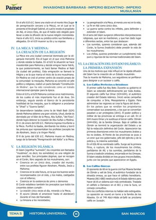 INVASIONES BÁRBARAS - IMPERIO BIZANTINO - IMPERIO
MUSULMÁN
4
6
46 SAN MARCOS
HISTORIA UNIVERSAL
TEMA 5
En el año 610 d.C. tiene una visión en el monte Hira (lugar
de peregrinación cercano a la Meca), en el cual se le
presenta el Arcángel Gabriel, el cual le revela el propósito
de Alá, el único Dios, de que él había sido elegido para
llevar a cabo la difusión de la nueva religión monoteísta.
Hacia el año 613, inicia su prédica entre sus familiares y
allegados. En el 619 mueren su tío y su esposa.
IV
. LA MECA Y MEDINA:
LA CREACIÓN DE LA RELIGIÓN
La Meca era una ciudad comercial dominada por la oli-
garquía mercantil. Era el lugar en el que vivía Mahoma
y donde estaba la Kaaba. En el 622 la situación se hace
insostenible para Mahoma y decide emigrar hacia Yatrib,
la que posteriormente, se hará llamar Medina al Nabí
(la ciudad del profeta). Esta emigración se llamará la
Hégira y es la que marca el inicio de la era musulmana.
En Medina se creó el primer centro de oración propio de
la comunidad: la mezquita, Mahoma se convirtió en jefe
político y religioso, realizó un pacto llamado “Constitución
de Medina”, que ha sido considerado como un tratado
internacional ejemplar para la época.
Entre el 619 y el 629 Mahoma contrae once matrimonios,
de los cuales el más importante fue el de Aixa. Sin
embargo, seguía siendo el blanco de la persistente
hostilidad de los mequíes, que lo obligaron a proclamar
la “Jihad” o “Guerra Santa”.
Se desarrollaron batallas como la de Wadi Badr (624)
donde Mahoma obtiene una gran victoria, Uhud, donde es
derrotado por el líder de la Meca, Abu Sufian, “del Foso”,
donde logra detener la invasión de Abu Sufian a Medina.
El 11 de enero del 630 d.C. Mahoma ingresa triunfante a
la Meca. Purificó la Kaaba, derribando los ídolos y borró
las pinturas que representaban los profetas (excepto las
de Abraham, Jesús y la Virgen María)
El 8 de junio del 630 d.C. Mahoma muere en Medina,
luego de la llamada “Peregrinación del Adiós” a la Meca.
V
. LA RELIGIÓN ISLÁMICA
El Islam (significa “sumisión”, los creyentes son llamados
“muslimes”, es decir, los sometidos) es una religión de
gran sencillez. Sus principales dogmas, que se recogen
en el Corán, libro sagrado de los musulmanes, son:
• Creencia en un único dios, creador del mundo;
entre sus profetas figuran Abraham, Moisés, Jesús y
Mahoma;
• Creencia en la vida futura, en la que los buenos serán
recompensados con el cielo, y los malos, castigados
con el infierno;
• Creencia en la existencia de yinns o demonios
El Corán establece también los preceptos que todos los
creyentes deben cumplir:
• La oración cinco veces al día, mirando a la Meca;
• El ayuno (desde el amanecer hasta el atardecer)
durante el mes del Ramadán;
• La limosna a los necesitados;
• La peregrinación a la Meca, al menos una vez en la vida;
• La fe en Alá como único dios.
• La guerra santa contra los infieles, para defender y
extender el Islam.
En el seno del Islam surgieron diferentes interpretaciones
religiosas, que aún se mantienen, y que han dado lugar
a diferentes sectas, entre las que destacan:
• Los sunnitas, quienes consideran que, además del
Corán, la Sunna (tradición) debe presidir la vida de
los musulmanes;
• Los chiítas, quienes pretenden un cumplimiento más
puro y riguroso de las normas tradicionales del Islam.
VI. LA CREACIÓN DEL ESTADO ISLÁMICO:
LA PRIMERA EXPANSIÓN
Uno de los motivos que más influyó en la rápida difusión
del Islam fue la creación de un Estado musulmán.
Tras la muerte de Mahoma, sus seguidores se perfilaron
para designar a un sucesor o califa.
A. Los Califas Perfectos u Ortodoxos
El primer califa fue Abu Bekr. Durante su gobierno el
Islam se extendió definitivamente por toda Arabia.
El segundo califa fue Omar (634-644), el auténtico
creador del Estado islámico. Inició varias campañas
de conquista: a Siria, Mesopotamia y Egipto. Para
administrar las regiones se crea la figura del diván.
En los países que se rendían los propietarios
conservaban sus posesiones, y los que se convertían
pasaban a ser protegidos (dimí). El poder político y
militar de las provincias se entrega a un valí. En el
644 muere Omar y le sustituye el tercer califa: Otmán
(644-656), de la familia Omeya. Bajo el califato de
Otmán se terminó la organización del Estado y se
fijó la redacción definitiva del Corán. Aparecieron las
primeras disensiones entre los musulmanes árabes y
los no árabes. Al frente de las provincias se puso a
un emir que era gobernador, jefe del ejército y de la
policía y, la máxima autoridad.
En el 656 Alí es nombrado califa. Surge así la primera
fitna, o ruptura, de los musulmanes los chiítas,
partidarios de Alí; y los sunnitas, partidarios de la
Sunna o tradición ortodoxa, encarnada en los Omeyas.
El Islam estaba dividido en tres grupos irreconciliables,
junto con los jariyíes que aparecieron en Egipto.
B. Los Califas Omeyas
El oponente de Alí en la guerra civil fue Moavia familiar
de Otmán y valí de Siria, el auténtico fundador de la
dinastía omeya, ya que hace el califato hereditario.
Moawia (661-680) reestructuró el Estado islámico para
hacer de él un sistema aún más centralizado. Traslada
el califato a Damasco en el 661 y crea la Sura, un
consejo consultivo.
Pero los conflictos internos no habían sido extinguidos.
La oposición se reunió en torno a la familia de los
Abasíes. En el 749 Abú-l-Abás al-Safá se proclama
califa en Jurasán.
 