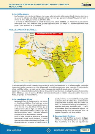 INVASIONES BÁRBARAS - IMPERIO BIZANTINO - IMPERIO
MUSULMÁN
4
747
SAN MARCOS HISTORIA UNIVERSAL TEMA 5
C. Los Califas Abasíes
Los Abasíes son más unos líderes religiosos, imanes, que gobernantes. Los califas abasíes dejarán el gobierno en manos
de sus visires. Esto provocó el desprestigio del califato y favoreció que aparecieran otros califatos, como el fatimí en
el norte de África (909), o el omeya de al-Ándalus (929).
A la muerte de al-Mansur se abre un periodo de luchas por el califato (809-813). Los mercenarios trucos acabaron
dominado al califa, y a la institución califal, quitando y poniendo califas a su antojo. En 1299 Osmán I se hace con el
poder y funda la dinastía de los otomanos.
VII. LA EXPANSIÓN ISLÁMICA
Una de las características de la expansión musulmana es su rapidez, y su persistencia en los países ocupados. Los pueblos
conquistados por los musulmanes no están obligados a la conversión, aunque deben pagar impuestos. El Estado islámico
ofrece estabilidad política a la región y, en principio, una escasa islamización de las estructuras del poder.
La estructura tribal de los beduinos y los bereberes, otro pueblo nómada islamizado, llevará a profundos conflictos sociales
dentro del islam, a pesar de la umma. El Estado islámico se desintegrará en múltiples estados de carácter plenamente
feudal, al igual que los reinos cristianos.
A. La conquista de Oriente
La expansión fuera de Arabia comienza muy pronto,
en el califato de Abú Bekr. En principio son simples
razias dentro de un estado en descomposición, como
era el Imperio persa. Las tribus islámicas que se
instalaron en el valle del Tigris y el Éufrates verían
como la población les facilitaba su labor ya que ellos
ofrecían estabilidad política. Todo ellos permite la
conquista de Siria, Mesopotamia y Armenia.
Bizancio logra contener el avance de las tropas
musulmanas, aunque pierde territorios. El Imperio
se encuentra en graves dificultades económicas y en
plena campaña para reconstruir el Imperio romano.
La cultura islámica se urbaniza definitivamente, será la
civilización urbana de la Edad Media. El Islam también
se expande hacia el Oriente por el Asia central y la
India. Allí domina el budismo y el zoroastrismo, y
está bajo la influencia del Imperio chino. La cultura
y la población asiática es totalmente diferente a la
musulmana y ofrecieron una resistencia feroz a la
invasión. Pocos años más tarde se inicia:
B. La conquista del Occidente
Egipto y el norte de África. La invasión de Egipto
comienza en el 642. En Alejandría se crea la primera
flota musulmana, en el 649, que expulsaría del
 