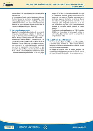 INVASIONES BÁRBARAS - IMPERIO BIZANTINO - IMPERIO
MUSULMÁN
4
8
48 SAN MARCOS
HISTORIA UNIVERSAL
TEMA 5
Mediterráneo a los piratas y aseguraría la navegación
por este mar.
La conquista de Egipto planteó algunos problemas.
A diferencia de los territorios conquistados hasta
entonces, Egipto tenía una raza y una lengua diferente,
y totalmente extraña para ellos. Con la a conquista
del norte de África se crea el Magreb desvinculado de
Damasco. Después de Egipto, vendrían:
C. Las conquistas europeas
España, Francia e Italia. La iniciativa de comenzar la
conquista al otro lado del estrecho de Gibraltar no
surge en Damasco, sino en el Magreb, por iniciativa
del valí Muza y con apoyo de su jefe militar Tarik. La
invasión de la península ibérica comienza en el 711,
cuando derrotan a Don Rodrigo en la célebre batalla de
Guadalete. El reino visigodo se está descomponiendo.
Los musulmanes no encuentran excesiva resistencia
por parte de la población hispanovisigoda, ya que
para ellos sólo significó un cambio de señor feudal.
Muza y Tarik avanzan hasta las estribaciones de la
Cordillera Cantábrica y los Pirineos. En el 722 (según
la tradición en el 718) Don Pelayo detiene la incursión
en Covadonga, al mismo tiempo que comienzan los
problemas internos en al-Ándalus. Los musulmanes
comienzan a perder territorios al norte del Duero.
Sin embargo, están plenamente asentados en la
península, y las conquistas consolidas. En el año
756 Abderramán llega a al-Ándalus e independiza el
territorio de los califas abasíes, creando un Estado
unitario.
El califato se traslada a Bagdad en el 762 y la unidad
del Islam se viene abajo, sin embargo, la religión se
universaliza. Es entonces cuando se emprende la
conquista de la India.
VIII.EL FIN DE UN IMPERIO
Tras la revolución abasí, en el 750, se crean tres califatos
y múltiples reinos de taifas. En 1258 la invasión mongola
de Gengis-Khan sacude el Imperio en el oriente. El imperio
musulmán se ha desintegrado.
Allí donde se instaló el Islam la religión perdura, o al
menos estuvo asentada durante muchos años. El espíritu
del Imperio musulmán pasará a los turcos otomanos.
 