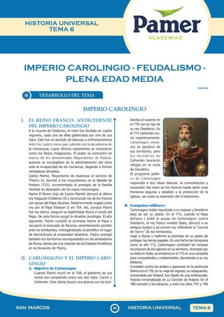 49
SAN MARCOS HISTORIA UNIVERSAL TEMA 6
HISTORIA UNIVERSAL
TEMA 6
IMPERIO CAROLINGIO - FEUDALISMO -
PLENA EDAD MEDIA
DESARROLLO DEL TEMA
SOII1HU6
I. EL REINO FRANCO: ANTECEDENTE
DEL IMPERIO CAROLINGIO
A la muerte de Clodoveo, el reino fue dividido en cuatro
regiones, cada una de ellas gobernada por uno de sus
hijos. Este fue un período de alianzas y enfrentamientos
entre los cuatro reinos que culminó con la decadencia de
la monarquía, cuyos últimos exponentes se conocieron
como los Reyes Holgazanes. El poder se concentró en
manos de los denominados Mayordomos de Palacio,
quienes se encargaban de la administración del reino
ante la incapacidad de los monarcas, llegando a formar
verdaderas dinastías.
Carlos Martel, Mayordomo de Austrasia al servicio de
Thierry IV, derrotó a los musulmanes en la Batalla de
Poitiers (732), incrementado el prestigio de la familia
Heristal en desmedro de los reyes merovingios.
Pipino El Breve (hijo de Carlos Martel) derrocó al último
rey holgazán Childerico III y reconocido rey de los francos
con apoyo del Papa Zacarías. Posteriormente ungido como
rey por el Papa Esteban II en 754. Así, aunque Pipino
fue rey electo, aseguró su legitimidad divina a través del
Papa. De esta forma surgió la dinastía carolingia. El año
siguiente, Pipino cumplió la promesa hecha al Papa y
recuperó el exarcado de Ravena, recientemente perdido
ante los lombardos, entregándoselo al pontífice en lugar
de devolvérselo al emperador bizantino. Pipino entregó
también los territorios reconquistados en los alrededores
de Roma, dando pie a la creación de los Estados Pontificios
en la Donación de Pipino.
II. CARLOMAGNO Y EL IMPERIO CARO-
LINGIO
A. Objetivo de Carlomagno
Cuando Pipino murió en el 768, el gobierno de sus
reinos fue compartido entre sus dos hijos: Carlos y
Carlomán. Este último buscó una alianza con los lom-
IMPERIO CAROLINGIO
bardos al casarse en
el 770 con la hija de
su rey Desiderio. En
el 771 Carlomán mu-
rió repentinamente.
Carlomagno enton-
ces se apoderó de
sus territorios, pero
los herederos de
Carlomán buscaron
refugio en la corte
de Desiderio.
El programa políti-
co de Carlomagno
respondía a dos ideas básicas: la consolidación y
expansión del reino de los francos hasta darle unas
fronteras seguras y estables y la protección de la
Iglesia, así como la extensión del Cristianismo.
B. Campañas militares
Carlomagno había repudiado a su esposa y Desiderio
dejó de ser su aliado. En el 772, cuando el Papa
Adriano I pidió la ayuda de Carlomagno contra
Desiderio, el rey franco invadió Italia, derrocó a su
antiguo suegro y se coronó rey ciñéndose la “corona
de hierro” de los lombardos.
Viajó a Roma y reafirmó la promesa de su padre de
proteger las tierras papales. En una fecha tan temprana
como el año 772, Carlomagno combatió las furiosas
incursiones de los sajones en su territorio. Animado por
su éxito en Italia, se embarcó en el 775 en una campaña
para conquistarles y cristianizarles, derrotando a su rey
Witikind.
Combatió contra los árabes y gascones en la península
Ibérica en el 778; en su viaje de regreso, su retaguardia,
comandada por Roland, fue objeto de una emboscada,
historia inmortalizada en La Canción de Roland. En el
788 sometió a los bávaros, y entre los años 791 y 796
 