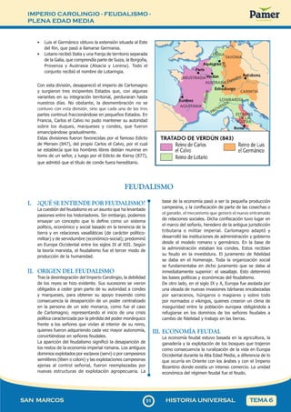 IMPERIO CAROLINGIO - FEUDALISMO -
PLENA EDAD MEDIA
5
151
SAN MARCOS HISTORIA UNIVERSAL TEMA 6
• Luis el Germánico obtuvo la extensión situada al Este
del Rin, que pasó a llamarse Germania.
• Lotario recibió Italia y una franja de territorio separada
de la Galia, que comprendía parte de Suiza, la Borgoña,
Provenza y Austrasia (Alsacia y Lorena). Todo el
conjunto recibió el nombre de Lotaringia.
Con esta división, desapareció el imperio de Carlomagno
y surgieron tres incipientes Estados que, con algunas
variantes en su integración territorial, perduraran hasta
nuestros días. No obstante, la desmembración no se
contuvo con esta división, sino que cada una de las tres
partes continuó fraccionándose en pequeños Estados. En
Francia, Carlos el Calvo no pudo mantener su autoridad
sobre los duques, marqueses y condes, que fueron
emancipándose gradualmente.
Estas divisiones fueron favorecidas por el famoso Edicto
de Mersen (847), del propio Carlos el Calvo, por el cual
se establecía que los hombres libres debían reunirse en
tomo de un señor, y luego por el Edicto de Kiersy (877),
que admitió que el título de conde fuera hereditario.
FEUDALISMO
I. ¿QUÉ SE ENTIENDE POR FEUDALISMO?
La cuestión del feudalismo es un asunto que ha levantado
pasiones entre los historiadores. Sin embargo, podemos
ensayar un concepto que lo define como un sistema
político, económico y social basado en la tenencia de la
tierra y en relaciones vasalláticas (de carácter político-
militar) y de servidumbre (económico-social); predominó
en Europa Occidental entre los siglos IX al XIII. Según
la teoría marxista, el feudalismo fue el tercer modo de
producción de la humanidad.
II. ORIGEN DEL FEUDALISMO
Tras la desintegración del Imperio Carolingio, la debilidad
de los reyes se hizo evidente. Sus sucesores se vieron
obligados a ceder gran parte de su autoridad a condes
y marqueses, para obtener su apoyo trayendo como
consecuencia la desaparición de un poder centralizado
en la persona de un solo monarca, como fue el caso
de Carlomagno; representando el inicio de una crisis
política caracterizada por la pérdida del poder monárquico
frente a los señores que vivían al interior de su reino,
quienes fueron adquiriendo cada vez mayor autonomía,
convirtiéndose en señores feudales.
La aparición del feudalismo significó la desaparición de
los restos de la economía imperial romana. Los antiguos
dominios explotados por esclavos (servi) o por campesinos
semilibres (liberi o coloni) y las explotaciones campesinas
ajenas al control señorial, fueron reemplazadas por
nuevas estructuras de explotación agropecuaria. La
base de la economía pasó a ser la pequeña producción
campesina, y la confiscación de parte de las cosechas o
el ganado, el mecanismo que generó el nuevo entramado
de relaciones sociales. Dicha confiscación tuvo lugar en
el marco del señorío, heredero de la antigua jurisdicción
tributaria o militar imperial. Carlomagno adaptó y
desarrolló las instituciones de administración y gobierno
desde el modelo romano y germánico. En la base de
la administración estaban los condes. Estos recibían
su feudo en la investidura. El juramento de fidelidad
se daba en el homenaje. Toda la organización social
se fundamentaba en dicho juramento que se daba al
inmediatamente superior: el vasallaje. Esto determinó
las bases políticas y económicas del feudalismo.
De otro lado, en el siglo IX y X, Europa fue asolada por
una oleada de nuevas invasiones bárbaras encabezadas
por sarracenos, húngaros o magiares y sobre todo
por normados o vikingos, quienes crearon un clima de
inseguridad entre la población europea obligándola a
refugiarse en los dominios de los señores feudales a
cambio de fidelidad y trabajo en las tierras.
III. ECONOMÍA FEUDAL
La economía feudal estuvo basada en la agricultura, la
ganadería y la explotación de los bosques que trajeron
como consecuencia la ruralización de la vida en Europa
Occidental durante la Alta Edad Media, a diferencia de lo
que ocurría en Oriente con los árabes y con el Imperio
Bizantino donde existía un intenso comercio. La unidad
económica del régimen feudal fue el feudo.
 