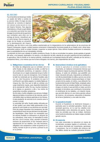IMPERIO CAROLINGIO - FEUDALISMO -
PLENA EDAD MEDIA
5
2
52 SAN MARCOS
HISTORIA UNIVERSAL
TEMA 6
EL FEUDO
Fue el beneficio territorial que recibía
un vasallo del Señor a cambio de
su servicio militar. El origen de esta
institución se remonta al régimen
del colonato nacido durante la crisis
del Imperio Romano. Para algunos
historiadores, el feudo surgió debido
a la costumbre que tenían los reyes
de pagar los servicios de los guerreros
que combatían para ellos con la
entrega de tierras o beneficium por
un cierto tiempo. Para la mayoría, el
origen de los feudos se encuentra
en la desintegración del Imperio
Carolingio, que dio inicio a una crisis política caracterizada por la independencia de los gobernadores de las provincias del
Imperio (marqueses, duques, condes) quienes comenzaron a desempeñar funciones propias de un Estado como: dictar leyes,
administrar justicia, emitir su propia moneda y organizar su propio ejército. Estos señores feudales practicaron la autarquía,
para la autosatisfacción de sus necesidades mínimas.
La extensión de tierra que rodeaba al castillo constituía el feudo. En ella se encontraban los pastos, donde pastaba el ganado
del señor, y los bosques, destinados a la cacería y a la obtención de leña, además de una gran superficie de tierra dedicada a
la agricultura. Esta se dividía en la reserva señorial, constituida por la propiedad directa del señor, cultivada por los siervos y
campesinos libres; y los mansos que era la tierra otorgada a los siervos, pero dependientes del señor.
A. Obligaciones económicas de los siervos
De todas las obligaciones que se contraían con el
señor feudal, la más odiada era la talla. La talla fue
una contribución económica, en especies o dinero.
Al principio era un regalo excepcional al que el señor
recurría solo en caso de emergencia. Con el tiempo
la talla fue reclamada por los señores feudales cada
vez con más frecuencia. El problema era que la
contribución que debía pagarse no estaba fijada por
ninguna ley. Esto hizo que la talla se volviese una
carga totalmente injusta, pues dependía totalmente
de la voluntad del señor. Por eso, muchos miembros
de la Iglesia se opusieron a ella y fue motivo de
sangrientas revueltas campesinas.
De otro lado, el señor obligaba a sus siervos a trabajar
algunas jornadas a la semana en las reservas, para lo
cual debían dejar sus labores agrícolas en los mansos.
A esta prestación de servicios se le conocía como la
corvea o corveé.
La autoridad del señor feudal estaba reforzada por
el ban (poder) que antes había pertenecido al rey,
gracias al cual el poder en sus dominios era casi total.
Entre las cargas impuestas a los campesinos, las más
características fueron las que derivaron de este poder:
las banalidades. Estas fueron los monopolios que
los señores feudales se atribuyeron en perjuicio de
los cultivadores. Unas veces, se reservaban la venta
del vino o de la cerveza, otras, asumían el derecho
exclusivo de proporcionar el toro necesario para la
reproducción de sus rebaños. Con más frecuencia,
obligaban a los campesinos a moler los granos en su
molino, hornear el pan en su horno y prensar la uva
en su prensa.
B. Innovaciones técnicas en la agricultura
Siendo la agricultura la actividad económica más
importante, se realizaron innovaciones técnicas que
permitieron mejorar la producción agrícola. Entre ellas
destaca, el arado de vertedera, que posibilitó una
mejor roturación del suelo, mejorando su ventilación y
con ello la productividad; la collera, que era una correa
colocada a los caballos y bueyes para lograr un mejor
arrastre de los arados; el molino, cuya utilización fue
fundamental durante la Edad Media, empleado sobre
todo para moler los cereales (podían ser movidos por
el agua o el viento, lo que permitió un mejor uso de la
energía); la herradura, que contribuyó a incrementar
el rendimiento de los caballos; y la rotación trienal,
que permitió alternar en una misma parcela cultivos
de invierno y de primavera, reduciendo el descanso
de la tierra (barbecho) a una cada tres años.
C. La ganadería feudal
Durante el feudalismo se destinaron bosques y
pastizales para la actividad ganadera. Siendo una
sociedad guerrera, en la cual los caballos eran
fundamentales como elementos de guerra, fueron
estos los animales que más se criaban. Asimismo
como fuente de alimentos se criaban ovejas y también
ganado vacuno.
D. El comercio
Las rutas comerciales no estuvieron en manos de
occidentales europeos ligados al continente, sino
que estuvo dominado por musulmanes, genoveses
y venecianos. Fue en el ámbito del comercio del
Mar Báltico donde las ciudades portuarias firmaron
 