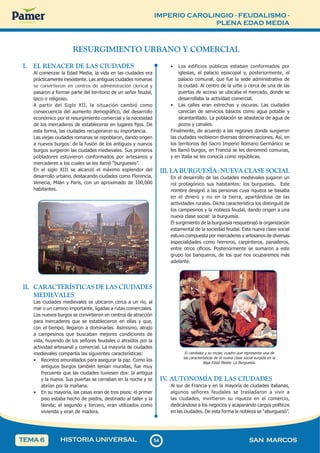 IMPERIO CAROLINGIO - FEUDALISMO -
PLENA EDAD MEDIA
5
4
54 SAN MARCOS
HISTORIA UNIVERSAL
TEMA 6
RESURGIMIENTO URBANO Y COMERCIAL
I. EL RENACER DE LAS CIUDADES
Al comenzar la Edad Media, la vida en las ciudades era
prácticamente inexistente. Las antiguas ciudades romanas
se convirtieron en centros de administración clerical y
pasaron a formar parte del territorio de un señor feudal,
laico o religioso.
A partir del Siglo XII, la situación cambió como
consecuencia del aumento demográfico, del desarrollo
económico por el resurgimiento comercial y la necesidad
de los mercaderes de establecerse en lugares fijos. De
esta forma, las ciudades recuperaron su importancia.
Las viejas ciudades romanas se repoblaron, dando origen
a nuevos burgos: de la fusión de los antiguos y nuevos
burgos surgieron las ciudades medievales. Sus primeros
pobladores estuvieron conformados por artesanos y
mercaderes a los cuales se les llamó “burgueses”.
En el siglo XIII se alcanzó el máximo esplendor del
desarrollo urbano, destacando ciudades como Florencia,
Venecia, Milán y París, con un aproximado de 100,000
habitantes.
II. CARACTERÍSTICAS DE LAS CIUDADES
MEDIEVALES
Las ciudades medievales se ubicaron cerca a un río, al
mar o un camino importante, ligadas a rutas comerciales.
Los nuevos burgos se convirtieron en centros de atracción
para mercaderes que se establecieron en ellas y que,
con el tiempo, llegaron a dominarlas. Asimismo, atrajo
a campesinos que buscaban mejores condiciones de
vida, huyendo de los señores feudales o atraídos por la
actividad artesanal y comercial. La mayoría de ciudades
medievales compartía las siguientes características:
• Recintos amurallados para asegurar la paz. Como los
antiguos burgos también tenían murallas, fue muy
frecuente que las ciudades tuviesen dos: la antigua
y la nueva. Sus puertas se cerraban en la noche y se
abrían por la mañana.
• En su mayoría, las casas eran de tres pisos: el primer
piso estaba hecho de piedra, destinado al taller y la
tienda; el segundo y tercero, eran utilizados como
vivienda y eran de madera.
• Los edificios públicos estaban conformados por
iglesias, el palacio episcopal y, posteriormente, el
palacio comunal, que fue la sede administrativa de
la ciudad. Al centro de la urbe o cerca de una de las
puertas de acceso se ubicaba el mercado, donde se
desarrollaba la actividad comercial.
• Las calles eran estrechas y oscuras. Las ciudades
carecían de servicios básicos como agua potable y
alcantarillado. La población se abastecía de agua de
pozos y canales.
Finalmente, de acuerdo a las regiones donde surgieron
las ciudades recibieron diversas denominaciones. Así, en
los territorios del Sacro Imperio Romano Germánico se
les llamó burgos, en Francia se les denominó comunas,
y en Italia se les conocía como repúblicas.
III. LA BURGUESÍA: NUEVA CLASE SOCIAL
En el desarrollo de las ciudades medievales jugaron un
rol protagónico sus habitantes: los burgueses. Este
nombre designó a las personas cuya riqueza se basaba
en el dinero y no en la tierra, apartándose de las
actividades rurales. Dicha característica los distinguió de
los campesinos y la nobleza feudal, dando origen a una
nueva clase social: la burguesía.
El surgimiento de la burguesía resquebrajó la organización
estamental de la sociedad feudal. Esta nueva clase social
estuvo compuesta por mercaderes y artesanos de diversas
especialidades como herreros, carpinteros, panaderos,
entre otros oficios. Posteriormente se sumaron a este
grupo los banqueros, de los que nos ocuparemos más
adelante.
El cambista y su mujer, cuadro que representa una de
las características de la nueva clase social surgida en la
Baja Edad Media: La Burguesía.
IV
. AUTONOMÍA DE LAS CIUDADES
Al sur de Francia y en la mayoría de ciudades italianas,
algunos señores feudales se trasladaron a vivir a
las ciudades, invirtieron su riqueza en el comercio,
dedicándose a los negocios y acaparando cargos políticos
en las ciudades. De esta forma la nobleza se “aburguesó”.
 