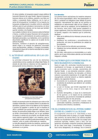 IMPERIO CAROLINGIO - FEUDALISMO -
PLENA EDAD MEDIA
5
555
SAN MARCOS HISTORIA UNIVERSAL TEMA 6
En otras ciudades, la burguesía acaparó cargos públicos
buscando liberarse del yugo feudal. Algunos burgueses
buscaron aliarse con la nobleza, casando a sus hijos con
nobles o comprando títulos nobiliarios, con lo cual un
sector de la burguesía se “ennobleció”. En su mayoría, los
burgueses protagonizaron revueltas contra la autoridad
señorial, para lo cual contrataron mercenarios y en otros
casos, establecieron alianzas con los reyes que también
querían someter a los feudales.
Las ciudades recibieron de los monarcas cartas de libertad
o fueros, a cambio de apoyo financiero de la burguesía.
Les otorgaban la administración de justicia autónoma y
libertades personales a sus habitantes, con lo cual dichos
documentos significaron la ruptura con el poder de los
señores feudales.
Asimismo, recibieron el derecho de autogobernarse,
dando origen a la creación de gobiernos comunales
como ayuntamientos, cabildos, o consejos municipales,
destacando la figura de la máxima autoridad de la ciudad:
el burgomaestre.
V
. ACTIVIDAD ARTESANAL EN LAS CIU-
DADES
La actividad artesanal fue uno de los elementos
característicos de las ciudades de la Baja Edad Media. El
estudio de este tema se relaciona con dos aspectos: la
jerarquización de los artesanos y los gremios.
Los artesanos de la Edad Media estaban
profundamente jerarquizados
Existió una jerarquía entre los artesanos que vivían en las
ciudades medievales. En el estrato inferior se ubicaban los
aprendices, quienes vivían en los talleres con los maestros
a quienes les pagaban a cambio de que le enseñara el
oficio o profesión que querían aprender. Luego de cierto
tiempo, los aprendices podían llegar a ser oficiales; éstos
ya tenían conocimientos básicos, por lo que ayudaban
al maestro a cambio de una propina; los oficiales tenían
como máxima aspiración llegar a ser maestros, para lo
cual debían cumplir una difícil prueba denominaba la “obra
maestra”, ante un jurado conformado por maestros.
La más alta categoría la tenían los maestros, quienes eran
los dueños de los talleres y eran los únicos que podían
pertenecer a un gremio.
Los Gremios
Los gremios fueron asociaciones de maestros artesanos
de una misma especialidad u oficio. Para desempeñar un
oficio o profesión era obligatorio estar afiliado al gremio
respectivo. Normalmente las sedes de los gremios se
establecían en determinadas calles de las ciudades, así
existía la calle de los zapateros, de los talabarteros, de
los herreros, entre otras. Cada gremio establecía su
propio reglamento. Entre las atribuciones o funciones de
un gremio, respecto a los maestros que la conforman,
destacan:
• Velar por la defensa de los intereses comunes de sus
integrantes.
• Establecer las condiciones y procedimientos de
producción, así como los parámetros de calidad de
los productos.
• Fijar el precio de los artículos que producían.
• Establecer las normas laborales, las horas de trabajo
y los salarios.
De otro lado, cada gremio se encomendaba a un santo
patrón, por lo que conformaban además una hermandad
religiosa o cofradía.
VI. FACTORES QUE CONTRIBUYERON AL
RESURGIMIENTO COMERCIAL
Hacia el siglo XII, profundas transformaciones se
manifestaron en Europa: se experimentó el tránsito
de una economía rural y cerrada, característica del
régimen feudal, a una economía comercial y abierta.
De esta manera, la industria, los mercados y el dinero
cobraron nuevamente importancia. En el siglo XIII, este
resurgimiento comercial alcanzó su máximo esplendor
debido a los siguientes factores:
• Incremento de la producción agrícola, generando
excedentes de productos que debieron ser vendidos
en las ciudades.
• La paz en Europa, que brindó seguridad en los
caminos y en los mares, luego de varios siglos de
conflicto.
• Aumento demográfico, a causa de la disminución
de las guerras y a la mejora de las condiciones
alimentarias, que provocó la necesidad de satisfacer
los requerimientos de más personas.
• Las Cruzadas, que aperturaron nuevas rutas
comerciales marítimas y terrestres y fortalecieron el
comercio entre Oriente y Occidente.
VII. EL COMERCIO LOCAL: INTERCAMBIO
ENTRE EL CAMPO Y LA CIUDAD
El resurgimiento comercial en la Edad Media se inicio
con el intercambio entre el campo y la ciudad. Mediante
este comercio, los siervos libres y los señores feudales
ofrecían sus excedentes de producción a la ciudad como
productos agrícolas, madera, cuero y lana. Con las
ganancias recaudadas compraron productos elaborados
de las urbes como telas y herramientas. El comercio
local nunca desapareció, sin embargo, fue el comercio
 