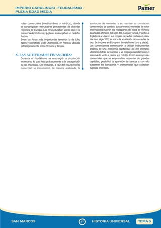 IMPERIO CAROLINGIO - FEUDALISMO -
PLENA EDAD MEDIA
5
757
SAN MARCOS HISTORIA UNIVERSAL TEMA 6
rutas comerciales (mediterráneo y nórdico), donde
se congregaban mercaderes procedentes de distintas
regiones de Europa. Las ferias duraban varios días y la
presencia de titiriteros y juglares le otorgaban un carácter
festivo.
Entre las ferias más importantes tenemos la de Lille,
Ypres y sobretodo la de Champaña, en Francia, ubicada
estratégicamente entre Venecia y Brujas.
X. LAS ACTIVIDADES FINANCIERAS
Durante el feudalismo se restringió la circulación
monetaria, lo que llevó prácticamente a la desaparición
de las monedas. Sin embargo, a raíz del resurgimiento
comercial, se incrementó, de manera acelerada, la
acuñación de monedas y se reactivó su circulación
como medio de cambio. Las primeras monedas de valor
internacional fueron los matapanes de plata de Venecia
acuñadas a finales del siglo XII. Luego Francia, Flandes e
Inglaterra acuñaron sus propias monedas hechas en plata.
Hacia el siglo XIII, se inicia la acuñación de monedas de
oro. Se impone en Europa el bimetalismo (oro y plata).
Los comerciantes comenzaron a utilizar instrumentos
propios de una economía capitalista; así por ejemplo,
utilizaron letras de cambio y se propagó rápidamente el
sistema de venta a plazos y el crédito. Como las empresas
comerciales que se emprendían requerían de grandes
capitales, posibilitó la aparición de bancos y con ello
surgieron los banqueros y prestamistas que cobraban
jugosos intereses.
 
