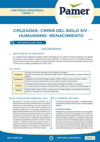 CRUZADAS - CRISIS DEL SIGLO XIV -
HUMANISMO - RENACIMIENTO
58
SAN MARCOS HISTORIA UNIVERSAL TEMA 7
HISTORIA UNIVERSAL
TEMA 7
DESARROLLO DEL TEMA
SOII1HU7
LAS CRUZADAS
I. ¿QUÉ FUERON LAS CRUZADAS?
Las Cruzadas fueron expediciones religioso militares organizadas por los cristianos de Europa Occidental cuyo objetivo
era recuperar el Santo Sepulcro, capturado por los turcos seljúcidas. Sin embargo, detrás de esta finalidad religiosa se
ocultaron intereses económicos, políticos y sociales que traerían una serie de consecuencias a la sociedad europea. Fueron
un total de ocho cruzadas acontecidas entre 1095 y 1270.
II. CAUSAS
Religiosas
Invasión de los turcos selyúcidas al Santo Sepulcro (Jerusalén).
Extender los dominios de la supremacía Católica sobre el Imperio Bizantino y la Iglesia Ortodoxa
Griega.
Económicas Expansión de los señores feudales europeos al Medio Oriente en busca de tierras y riquezas.
Interés de los comerciantes italianos en las rutas mercantiles hacia el Oriente.
Políticas
Los Papas buscaron fortalecer su poder frente al Emperador del SIRG y los monarcas.
Los monarcas querían recuperar su prestigio militar y político por encima de los señores feudales.
Sociales Oportunidad de lograr libertad y riquezas para las clases populares, especialmente campesina
(siervos), impulsado por su profunda religiosidad.
III. EL CONCILIO DE CLERMONT (1095)
Atendiendo al pedido de ayuda solicitada por el
Emperador bizantino Alejo Comneno frente a la invasión
de los turcos, el Papa Urbano II convocó al Concilio de
Clermont (Francia) el año 1095. Ante la presencia de
miembros del Alto Clero y una pequeña multitud que se
había reunido alrededor de la zona el Papa exhortó a los
cristianos a tomar las armas para combatir a los invasores
musulmanes, ofreciendo perdón para sus pecados y
tierras en el Medio Oriente. La población emocionada por
una profunda religiosidad exclamaron al unísono: “¡Dios
lo quiere¡” y algunos cuentan que la gente comenzó a
coserse tiras de tela en la vestimenta formando una cruz,
símbolo que distinguía a los cruzados. Ese mismo año se
iniciaron los preparativos para la Primera Cruzada.
IV
. LA PRIMERA CRUZADA
La Primera Cruzada tuvo dos etapas: una etapa popular y
la otra señorial, siendo la última la que cumplió el objetivo
religioso.
La Cruzada Popular
Paralelamente a la preparación militar que desarrollaban
los nobles con vistas a su participación en la cruzada, un
monje francés de la localidad de Amiens conocido como
Pedro El Ermitaño encabezó una expedición conformada
por más de cincuenta mil campesinos quienes, atraídos por
las historias que narraba el anacoreta sobre la brutalidad
de los turcos y la promesa de riquezas, dejaron sus bienes
y se encaminaron a Tierra Santa. Esta expedición fracasó
por la falta de organización y preparación militar de sus
 