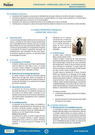 CRUZADAS - CRISIS DEL SIGLO XIV - HUMANISMO -
RENACIMIENTO
6
0
60 SAN MARCOS
HISTORIA UNIVERSAL
TEMA 7
VI. CONSECUENCIAS
• Decadencia del Feudalismo, provocando el debilitamiento del poder señorial en beneficio del poder monárquico.
• Consolidó la hegemonía comercial marítima de las ciudades italianas, las cuales crearon factorías en el Oriente latino
(Constantinopla) para el comercio con el mundo asiático.
• Aumentaron las reservas de metales preciosos en las ciudades de la cuenca occidental.
• Contribuyeron a enriquecer la cultura de Europa Occidental, debido al contacto con el mundo clásico a través del Islam.
LA GRAN DEPRESIÓN MEDIEVAL
(CRISIS DEL SIGLO XIV)
I. DEFINICIÓN
La crisis del siglo XIV podría definirse como el proceso de
ruptura y decadencia del sistema feudal (caracterizado
por el autoabastecimiento agrícola-rural) que sucumbía
bajo el influjo de una nueva economía de carácter urbano
y comercial comprometida con la búsqueda de mercados
y acumulación de dinero (capitalismo mercantil), las
manifestaciones más resaltantes de esta crisis fueron:
la hambruna, epidemias, guerras y un alarmante índice
de mortandad en Europa.
II. CAUSAS
A. La pequeña era de hielo
El óptimo climático que Europa había experimentado
entre los siglos XI y XIII, llega a su fin, y le sucede
un brusco cambio climático, los glaciares avanzan
reduciendo las áreas dedicadas al cultivo.
B. Reducción de la producción agrícola
El cambio climático y la falta de innovación agrícola
desde fines del siglo XIII, afecta la producción de
alimentos, la pauperización de los suelos se traduce en
la reducción dramática en la producción de cereales
de primera necesidad.
C. Elevación de los precios
La carencia de recursos agrícolas y la enorme
demanda generada por una población europea que
ha crecido en los últimos siglos, se tradujo; en una
elevación de los precios de los productos alimenticios,
esto tendrá efectos devastadores entre la población
de mayor pobreza
D. La subalimentación
La elevación de los precios obliga a la población a
reemplazar progresivamente los alimentos por otros
de menor contenido proteico, alrededor de 1270
aparecen los primeros signos de subalimentación y
hambruna, en 1347 llega la Peste a Europa.
Médicos de la Peste
La medicina de la época se mostró incapaz de hacer
frente a la tragedia, limitada a realizar “sangrías”
(desangrado para purificar la sangre infectada)
empeoró en muchas ocasiones el estado de los
pacientes.
Ataviados con un máscara
con pico de ave, a manera de
máscara de gas, que contenía
en su interior perfumes, a
modo de filtro contra la
fetidez que emanaba de los
apestados.
E. La Peste Negra
La peste negra o bubónica
llega a Europa desde oriente
(imperio mongol) a bordo de las naves genovesas
procedentes del puerto de Caffa (en el Mar Negro) es
decir la peste llegó a través de las rutas comerciales
del mediterráneo, siendo la isla de Sicilia la primera
zona afectada en occidente, le siguió Italia (En
Florencia se llegó a la cifra alarmante de 600 muertos
por día), Francia y luego a Inglaterra.
La peste negra es causada por el bacilo (Yersenia
Pestis) que parasita en el estomago de las pulgas
de las ratas, tiene el efecto de inflamar los ganglios
linfáticos generando “bubones” o nódulos que crecían
progresivamente hasta reventar desprendiendo
materia y sangre, las altas temperaturas, convulsiones
y debilidad llevaban a la muerte en 80 por ciento. Las
zonas más afectadas por la peste fueron las ciudades
debido al hacinamiento de la población.
El impacto de Peste:
• La depresión demográfica (Muerte de 20 millones
de personas)
• Elevación del precio de mano de obra, ante la falta
de brazos en los campos.
III. CONSECUENCIAS
A. Disminución de la rentabilidad agrícola
La necesidad de contar con mano de obra para los
trabajos agrícolas obligó a los terratenientes y señores
a contratar villanos libres con mayores salarios, sin
embargo, la reducción de la demanda de productos
agrícolas (generada por la drástica disminución de la
población) trajo como consecuencia la disminución
de la rentabilidad agrícola, es decir, los negocios del
agro no generaban ganancias o excedentes.
 
