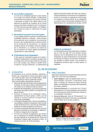 CRUZADAS - CRISIS DEL SIGLO XIV - HUMANISMO -
RENACIMIENTO
6
161
SAN MARCOS HISTORIA UNIVERSAL TEMA 7
B. Las revueltas campesinas
La crisis de la rentabilidad agrícola se dejó sentirse
en el campo, los señores feudales y terratenientes
incrementaron los impuestos a los siervos (corveas)
o disminuyen el salario a los villanos libres, lo que
determinó la aparición de revueltas, así en Francia
surge el movimiento campesino de la “La Jacqueria”
en 1358 (contra los impuestos reales) y en Inglaterra
una revuelta de Essex en 1381(contra los pagos
personales).
C. Elevación de lo precios de las mercancías
En las ciudades también se generó una pérdida de la
rentabilidad industrial y mercantil, ciertos sectores
de la producción como la textilería y la construcción
de naves, caen vertiginosamente, se elevan el precio
de las mercancías de manufactura y se generan
revueltas urbanas. Sin embargo, fueron las ciudades
por su dinamismo y su comercio con oriente las
que se recuperan con mayor rapidez convirtiéndose
nuevamente en polos desarrollo.
D. El Movimiento de los Flagelantes:
El alto grado de mortandad causado por la peste y
misticismo medieval llevó a considerar a la plaga como
un castigo divino ante los altos niveles de corrupción
de la vida europea, para obtener el perdón divino
se optó por una gran penitencia: La autolaceración
pública (recreando la pasión de Cristo), así surgió en
Friburgo (Alemania) el movimiento de los flagelantes,
pronto el movimiento se expandió por toda Europa,
sin embargo la conducta radical de sus integrantes
y su severa crítica al la jerarquía eclesiástica llevó al
Papa Clemente VI a condenarlos por herejía en1349
¿Crisis de crecimiento?
La historiografía actual está empezando a considerar
que la crisis del siglo XIV tuvo también efectos
positivos, como la liberalización de la mano de obra
campesina y su mayor participación en una economía
de mercado. En síntesis, una necesaria “purificación”
que demolía el sistema feudal y que permitirá la
revitalización económica bajo un nuevo sistema: el
capitalista.
EL HUMANISMO
I. CONCEPTO
El Humanismo es la corriente filosófica, intelectual y
literaria que, revalorando la cultura greco-latina surgió
en el norte de Italia a fines de la Edad Media y, desde
ahí, se expandió por todo el continente europeo.
Entre sus principales características destacan:
• Afirmación del valor del hombre como protagonista de
la historia. En esta idea se basó el Antropocentrismo
(“El hombre es la medida de todas las cosas”).
• Exaltación del individualismo, que provocó la aparición
del retrato como género pictórico y la biografía como
género literario.
• Fomentó el estudio de la antigüedad clásica,
especialmente la lengua (griego y latín), que fue
cultivada en escuelas y academias, al margen muchas
veces de las universidades.
• Se difundió el Neoplatonismo, frente al aristotelismo y
a la escolástica medieval. Corresponde a esta corriente
la obra de Marsilio Ficino y Juan Pico de la Mirándola,
ambos de la academia platónica de Florencia.
• Se cultivó una exquisita educación literaria, que hacía
gala del conocimiento de la gramática, la dialéctica y
la retórica o elegancia de la expresión.
• Se inició una corriente de paganismo, que convivió
con el cristianismo sin grandes dificultades; la obra
del pintor Boticelli es un ejemplo de ello. Dentro del
humanismo cristiano debe recordarse el libro “La
imitación de Cristo” de Tomás de Kempis.
II. PRECURSORES
Aparecieron básicamente en la península itálica entre los
siglos XIII y XIV. Entre ellos destacaron:
• Dante Alighieri: Autor de notables obras como “La
Divina Comedia”, “Il Convivio”, “La Vita Nuova”, entre
otras, se destacó por relanzar la lengua vernácula
italiana, convirtiéndola en una de las más importantes
de la época medieval.
• Francesco Petrarca: Es considerado como “El Padre
del Humanismo”. Su musa inspiradora Laura de Noves
fue la base para la creación de hermosos sonetos en
su renombrado “Cancionero”.
• Giovanni Bocaccio: Autor de “El Decamerón”, “La
Genealogía de los Dioses”, entre otras, es considerado
como el “Padre de la narrativa moderna”.
Petrarca, “el Padre del Humanismo”, Dante y
Bocaccio, el “Padre de la narrativa moderna
 