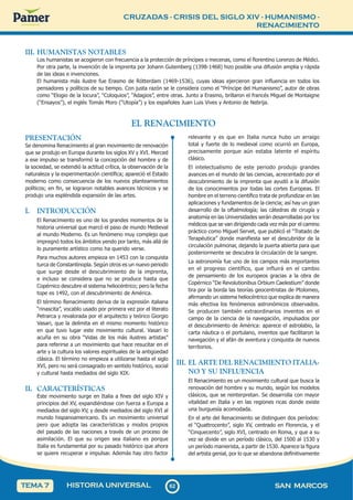 CRUZADAS - CRISIS DEL SIGLO XIV - HUMANISMO -
RENACIMIENTO
6
2
62 SAN MARCOS
HISTORIA UNIVERSAL
TEMA 7
III. HUMANISTAS NOTABLES
Los humanistas se acogieron con frecuencia a la protección de príncipes o mecenas, como el florentino Lorenzo de Médici.
Por otra parte, la invención de la imprenta por Johann Gutemberg (1398-1468) hizo posible una difusión amplia y rápida
de las ideas e invenciones.
El humanista más ilustre fue Erasmo de Rótterdam (1469-1536), cuyas ideas ejercieron gran influencia en todos los
pensadores y políticos de su tiempo. Con justa razón se le considera como el “Príncipe del Humanismo”, autor de obras
como “Elogio de la locura”, “Coloquios”, “Adagios”, entre otras. Junto a Erasmo, brillaron el francés Miguel de Montaigne
(“Ensayos”), el inglés Tomás Moro (“Utopía”) y los españoles Juan Luis Vives y Antonio de Nebrija.
EL RENACIMIENTO
PRESENTACIÓN
Se denomina Renacimiento al gran movimiento de renovación
que se produjo en Europa durante los siglos XV y XVI. Merced
a ese impulso se transformó la concepción del hombre y de
la sociedad, se extendió la actitud crítica, la observación de la
naturaleza y la experimentación científica; apareció el Estado
moderno como consecuencia de los nuevos planteamientos
políticos; en fin, se lograron notables avances técnicos y se
produjo una espléndida expansión de las artes.
I. INTRODUCCIÓN
El Renacimiento es uno de los grandes momentos de la
historia universal que marcó el paso de mundo Medieval
al mundo Moderno. Es un fenómeno muy complejo que
impregnó todos los ámbitos yendo por tanto, más allá de
lo puramente artístico como ha querido verse.
Para muchos autores empieza en 1453 con la conquista
turca de Constantinopla. Según otros es un nuevo periodo
que surge desde el descubrimiento de la imprenta,
e incluso se considera que no se produce hasta que
Copérnico descubre el sistema heliocéntrico; pero la fecha
tope es 1492, con el descubrimiento de América.
El término Renacimiento deriva de la expresión italiana
“rinascita”, vocablo usado por primera vez por el literato
Petrarca y revalorada por el arquitecto y teórico Giorgio
Vasari, que la delimita en el mismo momento histórico
en que tuvo lugar este movimiento cultural. Vasari lo
acuña en su obra “Vidas de los más ilustres artistas”
para referirse a un movimiento que hace resucitar en el
arte y la cultura los valores espirituales de la antigüedad
clásica. El término no empieza a utilizarse hasta el siglo
XVI, pero no será consagrado en sentido histórico, social
y cultural hasta mediados del siglo XIX.
II. CARACTERÍSTICAS
Este movimiento surge en Italia a fines del siglo XIV y
principios del XV, expandiéndose con fuerza a Europa a
mediados del siglo XV, y desde mediados del siglo XVI al
mundo hispanoamericano. Es un movimiento universal
pero que adopta las características y modos propios
del pasado de las naciones a través de un proceso de
asimilación. El que su origen sea italiano es porque
Italia es fundamental por su pasado histórico que ahora
se quiere recuperar e impulsar. Además hay otro factor
relevante y es que en Italia nunca hubo un arraigo
total y fuerte de lo medieval como ocurrió en Europa,
precisamente porque aún estaba latente el espíritu
clásico.
El intelectualismo de este periodo produjo grandes
avances en el mundo de las ciencias, acrecentado por el
descubrimiento de la imprenta que ayudó a la difusión
de los conocimientos por todas las cortes Europeas. El
hombre en el terreno científico trata de profundizar en las
aplicaciones y fundamentos de la ciencia; así hay un gran
desarrollo de la oftalmología; las cátedras de cirugía y
anatomía en las Universidades serán desarrolladas por los
médicos que se van dirigiendo cada vez más por el camino
práctico como Miguel Servet, que publicó el “Tratado de
Terapéutica” donde manifiesta ser el descubridor de la
circulación pulmonar, dejando la puerta abierta para que
posteriormente se descubra la circulación de la sangre.
La astronomía fue uno de los campos más importantes
en el progreso científico, que influirá en el cambio
de pensamiento de los europeos gracias a la obra de
Copérnico “De Revolutionibus Orbium Caelestium” donde
tira por la borda las teorías geocentristas de Ptolomeo,
afirmando un sistema heliocéntrico que explica de manera
más efectiva los fenómenos astronómicos observados.
Se producen también extraordinarios inventos en el
campo de la ciencia de la navegación, impulsados por
el descubrimiento de América: aparece el astrolabio, la
carta náutica o el portulano, inventos que facilitaron la
navegación y el afán de aventura y conquista de nuevos
territorios.
III. EL ARTE DEL RENACIMIENTO ITALIA-
NO Y SU INFLUENCIA
El Renacimiento es un movimiento cultural que busca la
renovación del hombre y su mundo, según los modelos
clásicos, que se reinterpretan. Se desarrolla con mayor
vitalidad en Italia y en las regiones ricas donde existe
una burguesía acomodada.
En el arte del Renacimiento se distinguen dos períodos:
el “Quattrocento”, siglo XV, centrado en Florencia, y el
“Cinquecento”, siglo XVI, centrado en Roma, y que a su
vez se divide en un período clásico, del 1500 al 1530 y
un período manierista, a partir de 1530. Aparece la figura
del artista genial, por lo que se abandona definitivamente
 