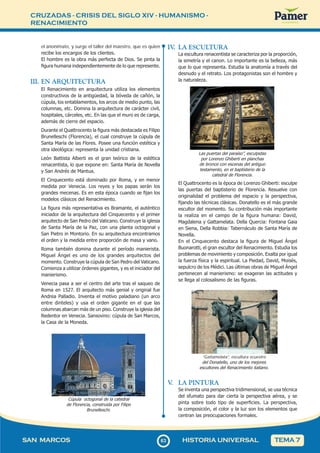 CRUZADAS - CRISIS DEL SIGLO XIV - HUMANISMO -
RENACIMIENTO
6
363
SAN MARCOS HISTORIA UNIVERSAL TEMA 7
el anonimato, y surge el taller del maestro, que es quien
recibe los encargos de los clientes.
El hombre es la obra más perfecta de Dios. Se pinta la
figura humana independientemente de lo que represente.
III. EN ARQUITECTURA
El Renacimiento en arquitectura utiliza los elementos
constructivos de la antigüedad, la bóveda de cañón, la
cúpula, los entablamentos, los arcos de medio punto, las
columnas, etc. Domina la arquitectura de carácter civil,
hospitales, cárceles, etc. En las que el muro es de carga,
además de cierre del espacio.
Durante el Quattrocento la figura más destacada es Filipo
Brunelleschi (Florencia), el cual construye la cúpula de
Santa María de las Flores. Posee una función estética y
otra ideológica: representa la unidad cristiana.
León Battista Alberti es el gran teórico de la estética
renacentista, lo que expone en: Santa María de Novella
y San Andrés de Mantua.
El Cinquecento está dominado por Roma, y en menor
medida por Venecia. Los reyes y los papas serán los
grandes mecenas. Es en esta época cuando se fijan los
modelos clásicos del Renacimiento.
La figura más representativa es Bramante, el auténtico
iniciador de la arquitectura del Cinquecento y el primer
arquitecto de San Pedro del Vaticano. Construye la iglesia
de Santa María de la Paz, con una planta octogonal y
San Pietro in Montorio. En su arquitectura encontramos
el orden y la medida entre proporción de masa y vano.
Roma también domina durante el período manierista.
Miguel Ángel es uno de los grandes arquitectos del
momento. Construye la cúpula de San Pedro del Vaticano.
Comienza a utilizar órdenes gigantes, y es el iniciador del
manierismo.
Venecia pasa a ser el centro del arte tras el saqueo de
Roma en 1527. El arquitecto más genial y original fue
Andrea Palladio. Inventa el motivo paladiano (un arco
entre dinteles) y usa el orden gigante en el que las
columnas abarcan más de un piso. Construye la iglesia del
Redentor en Venecia. Sansovino: cúpula de San Marcos,
la Casa de la Moneda.
Cúpula octogonal de la catedral
de Florencia, construida por Filipo
Brunelleschi.
IV
. LA ESCULTURA
La escultura renacentista se caracteriza por la proporción,
la simetría y el canon. Lo importante es la belleza, más
que lo que representa. Estudia la anatomía a través del
desnudo y el retrato. Los protagonistas son el hombre y
la naturaleza.
Las puertas del paraíso”, esculpidas
por Lorenzo Ghiberti en planchas
de bronce con escenas del antiguo
testamento, en el baptisterio de la
catedral de Florencia.
El Quattrocento es la época de Lorenzo Ghiberti: esculpe
las puertas del baptisterio de Florencia. Resuelve con
originalidad el problema del espacio y la perspectiva,
fijando las técnicas clásicas. Donatello es el más grande
escultor del momento. Su contribución más importante
la realiza en el campo de la figura humana: David,
Magdalena y Gattamelata. Della Quercia: Fontana Gaia
en Siena, Della Robbia: Tabernáculo de Santa María de
Novella.
En el Cinquecento destaca la figura de Miguel Ángel
Buonarotti, el gran escultor del Renacimiento. Estudia los
problemas de movimiento y composición. Exalta por igual
la fuerza física y la espiritual. La Piedad, David, Moisés,
sepulcro de los Médici. Las últimas obras de Miguel Ángel
pertenecen al manierismo: se exageran las actitudes y
se llega al colosalismo de las figuras.
“Gattamelata”, escultura ecuestre
del Donatello, uno de los mejores
escultores del Renacimiento italiano.
V
. LA PINTURA
Se inventa una perspectiva tridimensional, se usa técnica
del sfumato para dar cierta la perspectiva aérea, y se
pinta sobre todo tipo de superficies. La perspectiva,
la composición, el color y la luz son los elementos que
centran las preocupaciones formales.
 