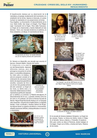 CRUZADAS - CRISIS DEL SIGLO XIV - HUMANISMO -
RENACIMIENTO
6
4
64 SAN MARCOS
HISTORIA UNIVERSAL
TEMA 7
El Quattrocento destaca por su observación de la
naturaleza y el paisaje, la plasmación del movimiento y la
ampliación de los temas. Aparece el desnudo, el cuerpo
humano se representa en sus proporciones correctas.
Fray Angélico: La Anunciación, El descendimiento de la
cruz. Paolo Ucello: San Jorge y el dragón. Fray Fillippo
Lippi: Coronación de la Virgen. Piero della Francesca:
La Virgen de la misericordia y Sandro Botticelli (el más
famoso). Tiene una marcada tendencia al arabesco, la
línea ondulante y el dibujo: El nacimiento de Venus.
“El nacimiento de Venus” de Sandro Boticelli,
uno de los mejores pintores del Cuatrocento.
En Venecia se desarrolla una escuela que anuncia el
barroco. Giovanni Bellini: Oración del huerto.
El Cinquecento es la edad de
oro del Renacimiento. Aparecen
diferentes motivos, pero el
principal se encuentra en primer
plano. Lo anecdótico desaparece.
Se rinde culto a la belleza. El
arte de componer consiste en la
ordenación de unas pocas masas
dentro de esquemas geométricos
sencillos. Leonardo da Vinci es
uno de los más grandes pintores
del arte universal: La Virgen de
las rocas, La última cena y La
Gioconda. Rafael Sanzio di Urbino
representa la perfección clasicista
por su estética y su armonía: La Madona del jilguero, El
descendimiento de la cruz, y grandes retratos como los
de León X y El cardenal, así como la famosa Escuela de
Atenas. Miguel Ángel Buonarotti destaca con un lenguaje
más manierista: conjunto de la Capilla Sixtina, La Sagrada
Familia, Cristo crucificado y Nuestra Señora de Brujas.
Sus figuras tienen un aspecto escultórico y monumental,
adoptan posiciones difíciles y desequilibradas en escorzo
y movimiento.
Uno de los más
famosos cuadros
de Leonardo es
el fresco titulado
como “La Cena”.
Leonardo da
Vinci se convirtió
en el prototipo
del hombre
renacentista.
“La Piedad”, una
de las mejores
esculturas de
Miguel Ángel
Buonarotti.
La Gioconda o retrato
de mona Lisa, hoy
se encuentra en el
museo del Louvre.
“El Moisés”, notable
escultura de Miguel
Ángel.
“La Creación” uno de los 300 frescos con los
que Miguel Ángel decoró el techo de la Capilla
Sixtina.
“La Escuela de Atenas”, de Rafael Sanzio di
Urbino.
En la escuela de Venecia destacan Giorgione: La Virgen de
las cerezas; Tiziano: La Venus de Urbino, Carlos V, Felipe
II; el Veronés: Venus y Adonis; y Tintoretto: El lavatorio.
Otro gran centro se sitúa el Florencia, donde trabajan el
Correggio: Virgen con el Niño, y Andrea del Sarto: Madona
de las arpías.
 