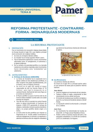 REFORMA PROTESTANTE - CONTRARRE-
FORMA - MONARQUÍAS MODERNAS
65
SAN MARCOS HISTORIA UNIVERSAL TEMA 8
HISTORIA UNIVERSAL
TEMA 8
DESARROLLO DEL TEMA
SOII1HU8
LA REFORMA PROTESTANTE
que derivó en los primeros intentos de reforma de
la Iglesia.
La ejecución de Juan Huss (1417)
B. Los Precursores
Los primeros intentos de reforma
Se inician en el siglo XIV su principal aporte radica
en que sentaron las bases para la posterior reforma
luterana:
Jhon Wiclef
• Inició en Inglaterra el movimiento de los Lolardos.
• Tradujo la Biblia al inglés, proponiendo la libre
interpretación de las santas escrituras.
• El Concilio de Constanza que reunificó a la Iglesia y
puso fin a La Cisma de Occidente declaró a Wiclef
hereje.
• La inquisición ordenó la exhumación y cremación
de su cadáver.
Juan Huss
• Su movimiento fue denominado los husitas se
desarrollo en Praga (actual República Checa).
• Predico contra la excesiva riqueza del clero y los
impuestos eclesiásticos. El concilio de Constanza
(1417) lo condenado a la hoguera.
I. DEFINICIÓN
Fue un movimiento de renovación religiosa desarrollado
en Europa durante el siglo XVI, cuyo objetivo principal
era la corrección de la Iglesia Católica.
• Se inicio en el Imperio Alemán (SIRG)
• Su iniciador fue el monje agustino Martín Lutero.
• Tras el luteranismo aparecieron nuevos movimientos
reformistas como: el zwinglianismo, el calvinismo y
la Iglesia anglicana.
• Por su rechazo a la autoridad pontifica y su marcada
resistencia a los edictos imperiales estos movimientos
fueron denominados como “protestantes” por
catolicismo.
II. ANTECEDENTES
A. El Cisma de Occidente (1378-1470)
• La Cisma de Occidente fue la separación de la
Iglesia católica en dos obediencias pontificas, es
decir surgieron dos papas simultáneamente, uno
en Roma y otro en Avignon (Francia).
• Se inició en el siglo XIV siendo el mayor
responsable de ello rey francés Felipe IV “El
hermoso”, quien logró la designación de un
cardenal francés Bertrand de Got como Papa con
el nombre de Clemente V.
• El Nuevo pontífice se puso al servicio del rey de
Francia ordeno trasladar la santa sede a la ciudad
francesa de Avignon.
• Tras ello ese inicio un periodo de control francés
sobre la iglesia denominado el Cautiverio de
Avignon. (1309-1377) generando el rechazo de
obispos y cardenales romanos quienes decidieron
elegir a su propio pontífice dando origen a la
Cisma.
• La lucha entre los dos pontífices por imponer su
hegemonía en el mundo católico incremento la
venta de indulgencias, la simonía y el nepotismo y
además de diversos actos de relajación eclesiástica
 