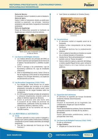 REFORMA PROTESTANTE - CONTRARREFORMA -
MONARQUÍAS MODERNAS
6
767
SAN MARCOS HISTORIA UNIVERSAL TEMA 8
Dieta de Worms:
El emperador Carlos V condenó a Lutero al destierro.
Dieta de Spira:
Carlos V toleró el luteranismo donde ya existía pero
prohibió su expansión. Los príncipes luteranos
protestaron ante este Edicto. Surgiendo el movimiento
protestante
Dieta de Augsburgo:
Felipe de Melanchton presentó la Confesión de
Augsburgo que contenía la doctrina luterana.
Martín lucero ante el emperador Carlos V en
la Dieta de Worms
F. Las Guerras de Religión alemana
• Los nobleza alemana (los príncipes del SIRG) se
vuelven luteranos para apropiarse de las tierras de
la Iglesia (“secularizaciones”) y debilitar el poder
central
• Carlos V persigue a los protestantes: Liga de
Nuremberg (católicos) VS. Liga de Smalkalda
(luteranos).
• Ante la imposibilidad de vencer, Carlos V firma la
Paz de Augsburgo (1555) donde se otorgó libertad
religiosa a los príncipes alemanes y se aceptó las
secularizaciones de tierras.
G. Las Revueltas Campesinas (1524-1526)
• Fue dirigida por Tomás Munzer fue un pastor
luterano exaltado que introdujo en la predica
protestante conceptos de justicia social, como
la liberación de los cargas feudales sobre los
campesinos.
• En 1524 surgieron bandas armadas de campesinos
y artesanos empobrecidos iniciando acción de
pillaje en distintas regiones de Alemania.
• Lutero se pronuncia ante este hecho ante
la acusacion de los nobles de promover las
sublevaciones, publicando Contra las hordas de
campesinos asesinos y ladrones (1525).
• La represión de los fue durísima con mas de
100.000 muertos.
IV
. LA REFORMA CALVINISTA
A. Inicio
La reforma calvinista se inicia cuando el abogado y
teólogo Juan Calvino publica Instituciones Cristianas,
considerado el primer tratado sistemático de teología
protestante.
• Tras ello fue desterrado de Francia por el Rey
Francisco I
• Juan Calvino se estableció en Ginebra (Suiza).
Juan Calvino dirigiendo al
Consistorio
B. Características
• El calvinismo recibió el respaldo social de la
burguesía.
• Aceptan la libre interpretación de las Santas
Escrituras.
• Su principal doctrina fue la predestinación
absoluta.
• Creó un gobierno teocrático en Ginebra con ayuda
de un tribunal llamado el Consistorio.
• Ginebra fue la "Roma del protestantismo" conocida
también como la “Nueva Jerusalén”.
• Calvino ordenó la captura y ejecución del teólogo
y medico español Miguel Cervet, quien rechazó el
dogma trinitario y con el que mantuvo una dura
polémica.
Familia puritana en Inglaterra.
C. Expansión del Calvinismo
El calvinismo se expandió por Europa Occidental
recibiendo distintas denominaciones:
En Francia:
Iniciaron el movimiento de los hugonotes (los
confederados) dirigida por Casa de Borbon.
En Inglaterra:
Fueron denominados los puritanos, fueron durantemte
perseguidos durante el reinado del rey Jacobo I.
En escocia:
Fueron denominados prebisterianos, siendo su
principal líder Jhon Knox.
D. Las Guerras de Religión Francesa (1562-1594)
En ella se enfrentaron:
La liga Católica
• Dirigida por la Casa de los Guisa.
 