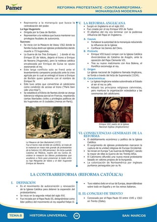 REFORMA PROTESTANTE - CONTRARREFORMA -
MONARQUÍAS MODERNAS
6
8
68 SAN MARCOS
HISTORIA UNIVERSAL
TEMA 8
• Representa a la monarquía que busca la
centralización del poder.
La liga Hugonote
• Dirigida por la Casa de Borbón.
• Representan a la nobleza que busca mantener sus
privilegios feudales de autonomía.
Sucesos:
• Se inicia con la Masacre de Vassy 1562 donde la
familia Guisa destruye iglesias protestantes dando
muerte a 73 hugonotes.
• La Guerra de los Tres Enriques ( ) donde el rey
Enrique III de Valois, dejaría el trono a Enrique
de Navarra (Hugonote), pero la nobleza católica
encabezada por Enrique de Guisa se opuso
asesinando al rey.
• Este larga conflicto solo se frenó ante el
levantamiento campesino producido ante la crisis
agrícola por lo cual se entregó el trono a Enrique
de Borbón quien gobierna con el nombre de
Enrique IV.
• Este tuvo antes que convertirse al catolicismo
como condición de acceso al trono (“París bien
vale una misa”).
• Se estableció el Edicto de Nantes donde se otorga
tolerancia religiosa parcial en Francia, respetando
ciertas libertades civiles y privilegios políticos de
los hugonotes en 8 ciudades (menos en París).
La Masacre de San Bartolomé (1572)
Fue el hecho más terrible de conflicto, se trata de
la matanza en masa más grande de protestantes
de la historia (10, 000 personas). Se inicia cuando
Catalina de Médicis, madre del rey Carlos IX,
ordena la masacre los líderes protestantes que
acudieron a Paris para presenciar la boda entre
su hija Margarita de Valois y el líder hugonote
Enrique de Navarra.
V
. LA REFORMA ANGLICANA
• Surgió en Inglaterra en el siglo XVI.
• Fue creada por el rey Enrique VIII de Tudor.
• El objetivo del rey era terminar con la poderosa
influencia del Papa en Inglaterra.
A. Causas
• Fortalecer la autoridad de la monarquía reduciendo
la influencia de la Iglesia
• Confiscar los bienes del Clero.
B. Pretexto
• Enrique VIII buscó romper con la Iglesia Católica
divorciándose de Catalina de Aragón, ante la
oposición del Papa Clemente VII.
• Tras su nuevo matrimonio con Ana Bolena, el
Pontífice excomulga al rey.
C. Origen
La iglesia nacional de Inglaterra llamada Anglicana,
se funda a través del Acta de Supremacía (1534).
D. Características
• La Iglesia Anglicana estaba subordinada al Estado
al ser el rey su jefe.
• Adoptó los principios religiosos calvinistas,
pero mantuvo la organización eclesiástica y las
ceremonias del catolicismo.
Enrique VIII, padre de la Iglesia
Nacional Inglesa (Anglicanismo)
VI. CONSECUENCIAS GENERALES DE LA
REFORMA
• El debilitamiento económico y político de la Iglesia
Católica.
• El surgimiento de iglesias protestantes marcaron la
ruptura de la unidad religiosa de Europa Occidental.
• Se inician en Europa “Las Guerras de Religión”, siendo
la mayor de ellas la Guerra de los Treinta Años.
• El Calvinismo difundió una nueva moral protestante
basado en valores propios de la burguesía.
• La colonización de Norteamérica por ingleses
puritanos perseguidos por su fe.
LA CONTRARREFORMA (REFORMA CATÓLICA)
I. DEFINICIÓN
• Es el movimiento de autocorreción y renovación
de la Iglesia Católica para detener la expansión del
protestantismo.
• Se inicio en la segunda mitad del siglo XVI.
• Fue iniciada por el Papa Paulo III, designándose como
líder político del movimiento al rey español Felipe II.
• Tuvo relativo éxito en el sur de Europa, desarrollándose
sobre todo en España y en los reinos italianos.
II. EL CONCILIO DE TRENTO
• Convocado por el Papa Paulo III entre 1545 y 1563
en Trento (Italia).
 