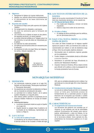 REFORMA PROTESTANTE - CONTRARREFORMA -
MONARQUÍAS MODERNAS
6
969
SAN MARCOS HISTORIA UNIVERSAL TEMA 8
A. Objetivos:
• Reorganizar la Iglesia con nuevas instituciones
• Adoptar una posición oficial frente al protestantismo
• El reforzamiento de las bases doctrinarias del
catolicismo.
B. Acuerdos del concilio:
• Se reconoce al Papa como jefe supremo de la Iglesia
Católica.
• Se reorganizarán los obispados y parroquias.
• Se crean los seminarios para la formación del
sacerdocio.
• Las creencias de La Iglesia se basan en dos pilares:
las sagradas escrituras y la santa tradición.
• La versión oficial de la Biblia es la “Vulgata Latina” de
San Jerónimo, la cual sólo debe ser interpretada por
la Iglesia.
• Se reafirman los siete sacramentos
• Se reafirma que las buenas obras son necesarias para
la salvación.
• Se mantienen el culto a la virgen Maria, las imágenes,
los santos, reliquias sagradas, etc.
San Ignacio de
Loyola, Padre de la
compañía de Jesús.
III. LOS NUEVOS INSTRUMENTOS DE LA
IGLESIA
Aparte de los puntos mencionados El Concilio de Trento
tomó dos importantes decisiones con la creación de:
A. El Tribunal del Santo Oficio
• Fue creada para integrarse y renovar a la Santa
Inquisición.
• Estará a cargo de la orden de los dominicos.
B. El Index o Índice
• El catalogo de libros prohibidos para los católicos,
por ser perniciosos para su fe.
IV
. NACE UNA NUEVA ORDEN: LA COM-
PAÑÍA DE JESÚS.
Fue orden de frailes fundada por el religioso español
Ignacio de Loyola en 1540. Los miembros de la orden se
caracterizaban por realizar un voto de obediencia ciega
al Papa. Entre los principales objetivos destacan:
• Reconquistar para el catolicismo regiones ganadas
por los protestantes.
• Fundar colegios y universidades donde se difundiese
la doctrina tridentina
• Restablecer la autoridad del Papa difundiendo la
doctrina del “Absolutismo Pontificio”.
• Impulsar misiones en América, África y lejano oriente
para difundir la fe católica y evitar la propagación de
la herejía protestante fuera de Europa.
MONARQUÍAS MODERNAS
I. DEFINICIÓN
• Las monarquías modernas surgen en el siglo XVI,
también son denominadas “Monarquías Autoritarias”
o “Monarquías Nacionales”
• Se caracterizan por concentrar la soberanía en la figura
del rey iniciando la centralización del poder.
• La autoridad de la nobleza feudal y de la iglesia
quedan relegadas a un segundo plano.
• Este sistema político permitió el surgimiento de los
primeros Estados modernos en Europa (El Estado-
Nación)
A. Información básica:
• La primera monarquía moderna surgió en España
en el siglo XVI.
• España alcanzó su apogeo bajo el gobierno de
la dinastía de los Habsburgo, representada por
Carlos I y Felipe II.
II. LAS CAUSAS
A. La ruina de la nobleza Feudal
La decadencia de los señores feudales se inicio tras
la derrota sufrida en las Cruzadas a finales del siglo
XIII, pero la verdadera decadencia de la nobleza fue
generada por la crisis del siglo XIV o Gran Depresión
Medieval.
B. Fortalecimiento del poder Monárquico
La ruina de la nobleza feudal permitió a la monarquía
iniciar un lento pero mantenido proceso de
fortalecimiento de su autoridad gracias al apoyo
financiero de la burguesía que buscaba a cambio
fueros o cartas de autonomía para sus respectivas
ciudades.
III. CARACTERÍSTICAS
A. El surgimiento de la burocracia Estatal
Las decisiones del gobierno son tomadas por el
monarca, el cual implanta una red de autoridades
públicas (Funcionarios del estado) para ejercer
justicia, administración y cobro de tributos, en los
territorios bajo su jurisdicción. Esto es el origen
de la burocracia estatal. Como ejemplo de ello,
presentamos los funcionarios públicos en el caso
español:
 
