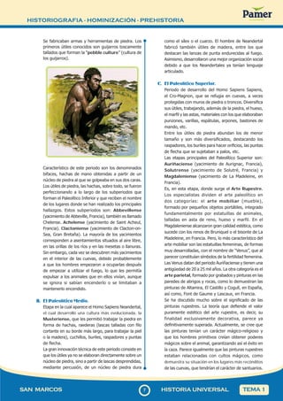 HISTORIOGRAFIA - HOMINIZACIÓN - PREHISTORIA
77
SAN MARCOS HISTORIA UNIVERSAL TEMA 1
Se fabricaban armas y herramientas de piedra. Los
primeros útiles conocidos son guijarros toscamente
tallados que forman la “pebble culture” (cultura de
los guijarros).
Característico de este periodo son los denominados
bifaces, hachas de mano obtenidas a partir de un
núcleo de piedra al que se golpeaba en sus dos caras.
Los útiles de piedra, las hachas, sobre todo, se fueron
perfeccionando a lo largo de los subperiodos que
forman el Paleolítico Inferior y que reciben el nombre
de los lugares donde se han realizado los principales
hallazgos. Estos subperiodos son: Abbevillense
(yacimiento de Abbeville, Francia), también es llamado
Chelense. Achelense (yacimiento de Saint Acheul,
Francia). Clactoniense (yacimiento de Clacton-on-
Sea, Gran Bretaña). La mayoría de los yacimientos
corresponden a asentamientos situados al aire libre,
en las orillas de los ríos y en las mesetas o llanuras.
Sin embargo, cada vez se descubren más yacimientos
en el interior de las cuevas, debido probablemente
a que los hombres empezaron a ocuparlas después
de empezar a utilizar el fuego, lo que les permitía
expulsar a los animales que en ellos vivían, aunque
se ignora si sabían encenderlo o se limitaban a
mantenerlo encendido.
B. El Paleolítico Medio.
Etapa en la cual aparece el Homo Sapiens Neandertal,
el cual desarrolló una cultura más evolucionada, la
Musteriense, que les permitió trabajar la piedra en
forma de hachas, raederas (lascas talladas con filo
cortante en su borde más largo, para trabajar la piel
o la madera), cuchillos, buriles, raspadores y puntas
de flecha.
La gran innovación técnica de este periodo consiste en
que los útiles ya no se elaboran directamente sobre un
núcleo de piedra, sino a partir de lascas desprendidas,
mediante percusión, de un núcleo de piedra dura
como el sílex o el cuarzo. El hombre de Neandertal
fabricó también útiles de madera, entre los que
destacan las lanzas de punta endurecidas al fuego.
Asimismo, desarrollaron una mejor organización social
debido a que los Neandertales ya tenían lenguaje
articulado.
C. El Paleolítico Superior.
Periodo de desarrollo del Homo Sapiens Sapiens,
el Cro-Magnon, que se refugia en cuevas, a veces
protegidas con muros de piedra o troncos. Diversifica
sus útiles, trabajando, además de la piedra, el hueso,
el marfil y las astas, materiales con los que elaboraban
punzones, varillas, espátulas, arpones, bastones de
mando, etc.
Entre los útiles de piedra abundan los de menor
tamaño y son más diversificados, destacando los
raspadores, los buriles para hacer orificios, las puntas
de flecha que se sujetaban a palos, etc.
Las etapas principales del Paleolítico Superior son:
Auriñaciense (yacimiento de Aurignac, Francia),
Solutrense (yacimiento de Solutré, Francia) y
Magdaleniense (yacimiento de La Madeleine, en
Francia).
Es, en esta etapa, donde surge el Arte Rupestre.
Los especialistas dividen el arte paleolítico en
dos categorías: el arte mobiliar (mueble),
formado por pequeños objetos portátiles, integrado
fundamentalmente por estatuillas de animales,
talladas en asta de reno, hueso y marfil. En el
Magdaleniense alcanzaron gran calidad estética, como
sucede con los renos de Bruniquel o el bisonte de La
Madeleine, en Francia. Pero, lo más característico del
arte mobiliar son las estatuillas femeninas, de formas
muy desarrolladas, con el nombre de “Venus”, que al
parecer constituían símbolos de la fertilidad femenina.
Las Venus datan del periodo Auriñaciense y tienen una
antigüedad de 20 a 25 mil años. La otra categoría es el
arte parietal, formado por grabados y pinturas en las
paredes de abrigos y rocas, como lo demuestran las
pinturas de Altamira, El Castillo y Cogull, en España,
así como, Font de Gaume y Lascaux, en Francia.
Se ha discutido mucho sobre el significado de las
pinturas rupestres. La teoría que defiende el valor
puramente estético del arte rupestre, es decir, su
finalidad exclusivamente decorativa, parece ya
definitivamente superada. Actualmente, se cree que
las pinturas tenían un carácter mágico-religioso y
que los hombres primitivos creían obtener poderes
mágicos sobre el animal, garantizando así el éxito en
la caza. Parece igualmente que las pinturas rupestres
estaban relacionadas con cultos mágicos, como
demuestra su situación en los lugares más recónditos
de las cuevas, que tendrían el carácter de santuarios.
 