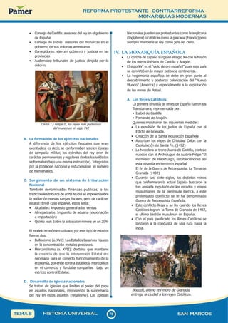 REFORMA PROTESTANTE - CONTRARREFORMA -
MONARQUÍAS MODERNAS
7
0
70 SAN MARCOS
HISTORIA UNIVERSAL
TEMA 8
• Consejo de Castilla: asesores del rey en el gobierno
de España
• Consejo de Indias: asesores del monarcas en el
gobierno de sus colonias americanas
• Corregidores: ejercen gobierno y justicia en las
provincias
• Audiencias: tribunales de justicia dirigida por lo
oidores
Carlos I y Felipe II, los reyes más poderosos
del mundo en el siglo XVI
B. La formación de los ejércitos nacionales
A diferencia de los ejércitos feudales que eran
eventuales, es decir, se conformaban solo en épocas
de campaña militar, los ejércitos del rey eran de
carácter permanentes y regulares (todos los soldados
se formaban bajo una misma instrucción). Integrados
por la población nacional y reduciéndose el número
de mercenarios.
C. Surgimiento de un sistema de tributación
Nacional
También denominadas finanzas publicas, a los
tradicionales tributos de corte feudal se imponen sobre
la población nuevas cargas fiscales, pero de carácter
estatal: En el caso español, estos seria:
• Alcabalas: impuesto general a las ventas
• Almojarizafos: Impuesto de aduana (exportación
e importación)
• Quinto real: Sobre la extracción minera en un 20%
El modelo económico utilizado por este tipo de estados
fueron dos:
• Bullonismo (s. XVI): Los Estados basan su riqueza
en la concentración metales preciosos.
• Mercantilismo (s. XVII): doctrina que mantiene
la creencia de que la intervención Estatal era
necesaria para el correcto funcionamiento de la
economía, por ende corona establecía monopolios
en el comercio y fundaba compañías bajo un
estricto control Estatal.
D. Desarrollo de iglesia nacionales
Se tratan de iglesias que limitan el poder del papa
en asuntos nacionales, imponiendo la supremacía
del rey en estos asuntos (regalismo). Las Iglesias
Nacionales pueden ser protestantes como la anglicana
(Inglaterra) o católicas como la galicana (Francia) pero
siempre mantiene al rey como jefe del clero.
IV
. LA MONARQUÍA ESPAÑOLA
• La corona de España surge en el siglo XV con la fusión
de los reinos ibéricos de Castilla y Aragón.
• El siglo XVI es el “siglo de oro español” pues este país
se convirtió en la mayor potencia continental.
• La hegemonía española se debe en gran parte al
descubrimiento y posterior colonización del “Nuevo
Mundo” (América) y especialmente a la explotación
de las minas de Potosí.
A. Los Reyes Católicos
La primera dinastía de reyes de España fueron los
Transtámara, representada por:
• Isabel de Castilla
• Fernando de Aragón.
Quienes impulsaron las siguientes medidas:
• La expulsión de los judíos de España con el
Edicto de Granada.
• Creación de la Santa inquisición Española
• Autorizan los viajes de Cristóbal Colon con la
Capitulación de Santa Fe. (1492)
• La heredera al trono Juana de Castilla, contrae
nupcias con el Archiduque de Austria Felipe “El
Hermoso” de Habsburgo, estableciéndose así
esta dinastía en territorio español.
El fin de la Guerra de Reconquista: La Toma de
Granada (1492)
• Durante casi siete siglos, los distintos reinos
que conformaran la actual España buscaron la
tan ansiada expulsión de los estados y reinos
musulmanes de la península ibérica, a este
prolongado conflicto se le ha denominado
Guerra de Reconquista Española.
• Este conflicto llega a su fin cuando los Reyes
Católicos logran la Toma de Granada de 1492,
el ultimo bastión musulmán en España.
• Con el país pacificado los Reyes Católicos se
lanzaron a la conquista de una ruta hacia la
india.
Boaddil, último rey moro de Granada,
entrega la ciudad a los reyes Católicos.
 
