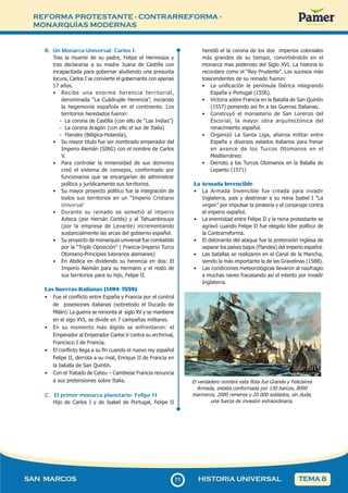 REFORMA PROTESTANTE - CONTRARREFORMA -
MONARQUÍAS MODERNAS
7
171
SAN MARCOS HISTORIA UNIVERSAL TEMA 8
B. Un Monarca Universal: Carlos I.
Tras la muerte de su padre, Felipe el Hermosos y
tras declararse a su madre Juana de Castilla con
incapacitada para gobernar aludiendo una presunta
locura, Carlos I se convierte el gobernante con apenas
17 años.
• Recibe una enorme herencia territorial,
denominada “La Cuádruple Herencia”, iniciando
la hegemonía española en el continente. Los
territorios heredados fueron:
- La corona de Castilla (con ello de “Las Indias”)
- La corona Aragón (con ello el sur de Italia)
- Flandes (Bélgica-Holanda),
• Su mayor titulo fue ser nombrado emperador del
Imperio Alemán (SIRG) con el nombre de Carlos
V.
• Para controlar la inmensidad de sus dominios
creó el sistema de consejos, conformado por
funcionarios que se encargarían de administrar
política y jurídicamente sus territorios.
• Su mayor proyecto político fue la integración de
todos sus territorios en un “Imperio Cristiano
Universal”
• Durante su reinado se sometió al imperio
Azteca (por Hernán Cortés) y al Tahuantinsuyo
(por la empresa de Levante) incrementando
sustancialmente las arcas del gobierno español.
• Su proyecto de monarquía universal fue combatido
por la “Triple Oposición” ( Francia-Imperio Turco
Otomano-Principies luteranos alemanes)
• En Abdica en dividendo su herencia en dos: El
Imperio Alemán para su hermano y el resto de
sus territorios para su hijo, Felipe II.
Las Guerras Italianas (1494- 1559)
• Fue el conflicto entre España y Francia por el control
de posesiones italianas (sobretodo el Ducado de
Milán). La guerra se remonta al siglo XV y se mantiene
en el sigo XVI, se divide en 7 campañas militares.
• En su momento más álgido se enfrentaron: el
Emperador al Emperador Carlos V contra su archirival,
Francisco I de Francia.
• El conflicto llega a su fin cuando el nuevo rey español
Felipe II, derrota a su rival, Enrique II de Francia en
la batalla de San Quintín.
• Con el Tratado de Cateu – Cambiese Francia renuncia
a sus pretensiones sobre Italia.
C. El primer monarca planetario: Felipe II
Hijo de Carlos I y de Isabel de Portugal, Felipe II
heredó el la corona de los dos imperios coloniales
más grandes de su tiempo, convirtiéndolo en el
monarca mas poderoso del Siglo XVI. La historia lo
recordara como el “Rey Prudente”. Los sucesos más
trascendentes de su reinado fueron:
• La unificación le península Ibérica integrando
España y Portugal (1556).
• Victoria sobre Francia en la Batalla de San Quintín
(1557) poniendo así fin a las Guerras Italianas.
• Construyó el monasterio de San Lorenzo del
Escorial, la mayor obra arquitectónica del
renacimiento español.
• Organizó La Santa Liga, alianza militar entre
España y diversos estados italianos para frenar
en avance de los Turcos Otomanos en el
Mediterráneo.
• Derroto a los Turcos Otomanos en la Batalla de
Lepanto (1571)
La Armada Invencible
• La Armada Invencible fue creada para invadir
Inglaterra, país y destronar a su reina Isabel I “La
virgen” por impulsar la piratería y el corsariaje contra
el imperio español.
• La enemistad entre Felipe II y la reina protestante se
agravó cuando Felipe II fue elegido líder político de
la Contrarreforma.
• El detonante del ataque fue la pretensión inglesa de
separar los países bajos (Flandes) del imperio español.
• Las batallas se realizaron en el Canal de la Mancha,
siendo la más importante la de las Gravelinas (1588).
• Las condiciones meteorológicas llevaron al naufragio
a muchas naves fracasando así el intento por invadir
Inglaterra.
El verdadero nombre esta flota fue Grande y Felicísima
Armada, estaba conformada por 130 barcos, 8000
marineros, 2000 remeros y 20 000 soldados, sin duda,
una fuerza de invasión extraordinaria.
 