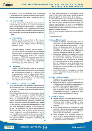 ILUSTRACIÓN – INDEPENDENCIA DE LAS TRECE COLONIAS
INGLESAS DE NORTEAMÉRICA
7
4
74 SAN MARCOS
HISTORIA UNIVERSAL
TEMA 9
de la razón, a todos los campos del saber, en especial
a aquellos en que se pone de manifiesto de forma más
directa la concepción político-social y religiosa de la época.
V
. LA ECONOMÍA
A nivel de la economía, la Ilustración trajo consigo el
rompimiento con las ideas de la doctrina económica
propia del siglo anterior: el Mercantilismo o “Colbertismo”
como suele llamársele. En su lugar nacieron dos nuevas
doctrinas económicas que proponían fuentes de riqueza
distintas a la mera acumulación de metales preciosos (oro
y plata).
A. Fisiocratismo
Doctrina económica desarrollada en Francia que
sustenta el poder de la economía en la posesión y
trabajo de la tierra. “Physio” proviene de natural,
naturaleza, tierras.
Francois Quesnay, un médico para la Economía
Con más de sesenta años empezó Francois Quesnay
a interesarse por la economía, a raíz de la obra de
Mirabeau, el amigo de los hombres. Del encuentro
de ambos en 1757 fundó la escuela economista o
fisiocrática. La doctrina esencial de la fisiocracia se
encuentra recogida en el Tableau économique (cuadro
económico) que Quesnay elaboró en 1758.
B. Liberalismo
También llamada Doctrina Clásica, se originó en
Inglaterra por las ideas de Adam Smith, quien propone
que la riqueza de una nación no es la tierra, ni los
metales preciosos, sino en el trabajo humano (Obra:
“La Riqueza de las naciones”). Adam Smith sentaría
las bases de la Economía moderna y será considerado
como el padre de esta economía.
VI. EL DESPOTISMO ILUSTRADO
Varios monarcas absolutista requerían de la colaboración
de hombres cualificados y con ideas nuevas, dispuestos
a reformar e impulsar el desarrollo político y económico
de las naciones.
Existen diferencias evidentes entre el absolutismo clásico
del siglo XVII y el absolutismo ilustrado del XVIII. El
primero está representado por monarcas de derecho
divino cuya actividad preferente se orienta hacia la política
exterior, con fuertes intereses personales y dinásticos. En
cambio, el monarca ilustrado es un soberano que acepta
los principios de la Ilustración y desea ponerlos en práctica
para lograr una mayor eficiencia del Estado, en beneficio
de éste y de sus súbditos, con base en la posibilidad de
alcanzar un futuro mejor no por un cambio repentino,
sino por una paciente labor educativa y legislativa, para lo
cual necesita la colaboración de los ilustrados cuyas ideas
no constituían un pensamiento meramente especulativo,
sino que se convertirían en programas de gobierno y se
llevarían a la práctica.
Los reyes más importantes en este aspecto fueron
Federico II de Prusia, María Teresa y José II de Austria,
Catalina la Grande de Rusia y Carlos III de España.
Es importante destacar que las reformas emprendidas
por los déspotas ilustrados estaban subordinadas a
una razón de Estado, aquella que permitiera hacer más
eficiente la administración, sin tomar en cuenta las ideas
políticas de los ilustrados que podrían poner en riesgo los
fundamentos del orden aristocrático-cortesano en que se
apoyaba el Estado absolutista.
Entre las obras realizadas por los gobernantes ilustrados
tenemos:
Obras realizadas por:
A. Carlos III de España
• Provocó numerosos enfrentamientos entre la
aristocracia y el clero. Este reinado se encuentra
en pleno desarrollo de la Ilustración y es uno
de los más típicos exponentes de esta corriente
ideológica. Sus reformas fueron dirigidas hacia
el reparto de tierras comunales, proteger las
industrias privadas y liberación del comercio.
• Otorgó poder político a la burguesía, favoreciendo
sus intereses con iniciativas legislativas. Carlos
III, estuvo muy interesado en promover la
prosperidad del país, su programa de reformas
e iniciativas alcanzó a las obras públicas. Carlos
III creó municipios de nueva construcción como
La Carolina en Jaén. Carlos III entendía que la
prosperidad nacional pasaba por el desarrollo
cultural y educativo.
• Carlos III impulsó la investigación científica,
reformó la docencia y favoreció la difusión de los
conocimientos.
B. María Teresa de Austria
• Reorganizó sus reinos introduciendo reformas
propias del despotismo ilustrado.
• Modernizó el ejército, sometió los poderes locales
al gobierno central, impulsó las ciencias y las artes
y limitó la influencia de la Iglesia Católica.
• Moravia y Bohemia fueron unificadas con Austria,
pero no Hungría, donde María Teresa realizó
concesiones a la nobleza, a cambio de la ayuda
que le había prestado durante la guerra.
C. José II de Austria
• Se inició una política de liberalización comercial, se
fomentó el desarrollo de la "industria" y se unificó
el sistema fiscal, iniciativas basadas en ideas
mercantilistas con las que se trató de impulsar la
economía.
• Abolió la servidumbre y las corporaciones al dar
garantías a los campesinos sobre la propiedad
permitiendo su emancipación. Se puso fin a las
prestaciones de trabajo entre campesinos.
• Sentó las bases de la tolerancia religiosa al
poner fin a las persecuciones de ortodoxos y
protestantes, se mejoró y secularizó la educación
y se crearon nuevas universidades.
 