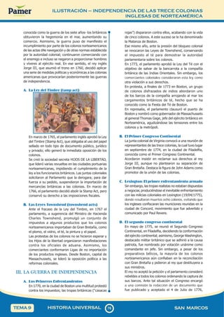 ILUSTRACIÓN – INDEPENDENCIA DE LAS TRECE COLONIAS
INGLESAS DE NORTEAMÉRICA
7
6
76 SAN MARCOS
HISTORIA UNIVERSAL
TEMA 9
conocida como la guerra de los siete años- los británicos
obtuvieron la hegemonía en el mar, aumentando su
comercio. Asimismo, la guerra puso de manifiesto el
incumplimiento por parte de los colonos norteamericanos
de las actas d4e navegación y de otras normas establecida
por la autoridad colonial; continuaron comerciando con
el enemigo e incluso se negaron a proporcionar hombres
y víveres al ejército real. En ese sentido, el rey inglés
Jorge III, que asumió el trono en 1760, decidió aplicar
una serie de medidas políticas y económicas a las colonias
americanas que provocarían posteriormente las guerras
de independencia.
A. La Ley del Timbre (tamp act)
En marzo de 1765, el parlamento inglés aprobó la Ley
del Timbre (Stamp Act), que obligaba al uso del papel
sellado en todo tipo de documento público, jurídico
y privado; ello generó la inmediata oposición de los
colonos.
Se creó la sociedad secreta HIJOS DE LA LIBERTAD,
que lideró varias revueltas en las ciudades portuarias
norteamericanas, impidiendo el cumplimiento de la
ley a los funcionarios británicos. Las juntas coloniales
solicitaron al Parlamento que la derogara; para dar
fuerza a su pedido, suspendieron la importación de
mercancías británicas a las colonias. En marzo de
1766, el parlamento decidió abolir la Stamp Act, pero
conservó su derecho a las imposiciones fiscales.
B. Las Leyes Townshend (townshend acts)
Ante el fracaso de la Ley del Timbre, en 1767 el
parlamento, a sugerencia del Ministro de Hacienda
Charles Townshend, promulgó un conjunto de
impuestos a algunos productos que los colonos
norteamericanos importaban de Gran Bretaña, como
el plomo, el vidrio, el té, la pintura y el papel.
Las protestas de los colonos no se hicieron esperar y
los Hijos de la libertad organizaron manifestaciones
contra los oficiales de aduana. Asimismo, los
comerciantes conformaron Ligas de no importación
de los productos ingleses. Desde Boston, capital de
Massachussets, se lideró la oposición política a las
reformas coloniales.
III. LA GUERRA DE INDEPENDENCIA
A. Los Primeros Enfrentamientos
En 1770, en la ciudad de Boston una multitud protestó
contra los impuestos; las tropas británicas (“casacas
rojas”) dispararon contra ellos, acabando con la vida
de cinco colonos. A este suceso se le ha denominado
la Matanza de Boston.
Ese mismo año, ante la presión del bloqueo colonial
se revocaron las Leyes de Townshend, conservando
el impuesto al té para demostrar la autoridad
parlamentaria sobre los colonos.
En 1773, el parlamento aprobó la Ley del Té con el
objetivo de salvar de la bancarrota a la compañía
británica de las Indias Orientales. Sin embargo, los
comerciantes coloniales consideraron esta ley como
otra violación a sus derechos.
En protesta, a finales de 1773 en Boston, un grupo
de colonos disfrazados de indios abordaron uno
de los barcos de la compañía arrojando al mar los
cargamentos británicos de té, hecho que se ha
conocido como la Fiesta del Té de Boston.
En represalia, el parlamento clausuró el puerto de
Boston y nombró como gobernador de Massachussets
al general Thomas Gage, jefe del ejército británico en
Norteamérica, agudizándose las tensiones entre los
colonos y la metrópoli.
B. El Primer Congreso Continental
La junta colonial de Virginia convocó a una reunión de
representantes de las trece colonias, la cual tuvo lugar
en septiembre de 1774, en la ciudad de Filadelfia,
conocida como el Primer Congreso Continental.
Acordaron insistir en reclamar sus derechos al rey
Jorge III, aunque no plantearon su separación de
Gran Bretaña. Destaca la figura de John Adams como
promotor de la unión de las colonias.
C. Lexington: El primer enfrentamiento armado
Sin embargo, las tropas realistas no estaban dispuestas
a negociar, produciéndose el inevitable enfrentamiento
con las milicias coloniales en Lexington (19/04/1775),
donde resultaron muertos ocho colonos, evitando que
los ingleses confiscaran las municiones reunidas en la
ciudad de Concord, movimiento que fue advertido y
comunicado por Paul Revere.
D. El segundo congreso continental
En mayo de 1775, se reunió el Segundo Congreso
Continental, en Filadelfia, decidiendo la conformación
del ejército continental; asimismo, George Washington,
destacado militar británico que se adhirió a la causa
patriota, fue nombrado por votación unánime como
comandante en jefe. Sin embargo, a pesar de los
preparativos bélicos, la mayoría de los colonos
norteamericanos aún confiaban en la reconciliación
con Gran Bretaña y pidieron al rey que destituyera a
sus ministros.
El rey no aceptó la petición y el parlamento consideró
rebeldes a todos los colonos ordenando la captura de
sus barcos. Ante tal situación el Congreso encargó
a una comisión la redacción de un documento que
fue publicado y aceptado el 4 de Julio de 1776,
 