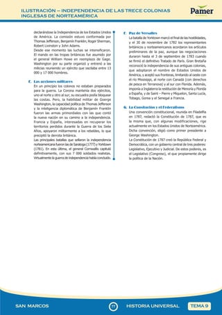 ILUSTRACIÓN – INDEPENDENCIA DE LAS TRECE COLONIAS
INGLESAS DE NORTEAMÉRICA
7
777
SAN MARCOS HISTORIA UNIVERSAL TEMA 9
declarándose la Independencia de los Estados Unidos
de América. La comisión estuvo conformada por
Thomas Jefferson, Benjamín Franklin, Roger Sherman,
Robert Livinston y John Adams.
Desde ese momento las luchas se intensificaron.
El mando en las tropas británicas fue asumido por
el general William Howe en reemplazo de Gage.
Washington por su parte organizó y entrenó a las
milicias reuniendo un ejército que oscilaba entre 13
000 y 17 000 hombres.
E. Las acciones militares
En un principio los colonos no estaban preparados
para la guerra. La Corona mantenía dos ejércitos,
uno al norte y otro al sur; su escuadra podía bloquear
las costas. Pero, la habilidad militar de Goerge
Washington, la capacidad política de Thomas Jefferson
y la inteligencia diplomática de Benjamín Franklin
fueron las armas primordiales con las que contó
la nueva nación en su camino a la independencia.
Francia y España, interesadas en recuperar los
territorios perdidos durante la Guerra de los Siete
Años, apoyaron militarmente a los rebeldes, lo que
precipitó la derrota británica.
Las principales batallas que sellaron la independencia
norteamericana fueron las de Saratoga (1777) y Yorktown
(1781). En esta última, el general Cornwallis capituló
definitivamente, con sus 7 000 soldados realistas.
Virtualmente la guerra de independencia había concluido.
F. Paz de Versalles
La batalla de Yorktown marcó el final de las hostilidades,
y el 30 de noviembre de 1782 los representantes
británicos y norteamericanos acordaron los artículos
preliminares de la paz, aunque las negociaciones
duraron hasta el 3 de septiembre de 1783 cuando
se firmó el definitivo Tratado de París. Gran Bretaña
reconoció la independencia de sus antiguas colonias,
que adoptaron el nombre de Estados Unidos de
América, y aceptó sus fronteras, limitando al oeste con
el río Missisippi, al norte con Canadá (con derechos
de pesca en Terranova) y al sur con Florida. Además,
imponía a Inglaterra la restitución de Menoría y Florida
a España, y de Saint – Pierre y Miquelon, Santa Lucía,
Tobago, Gorea y el Senegal a Francia.
G. La Consitución y el Federalismo
Una convención constitucional, reunida en Filadelfia
en 1787, redactó la Constitución de 1787, que es
la misma que, con algunas modificaciones, rige
actualmente en los Estados Unidos de Norteamérica.
Dicha convención, eligió como primer presidente a
George Washington.
La Constitución de 1787 creó la República Federal y
Democrática, con un gobierno central de tres poderes:
Legislativo, Ejecutivo y Judicial. De estos poderes, es
el Legislativo (Congreso), el que propiamente dirige
la política de la Nación.
 