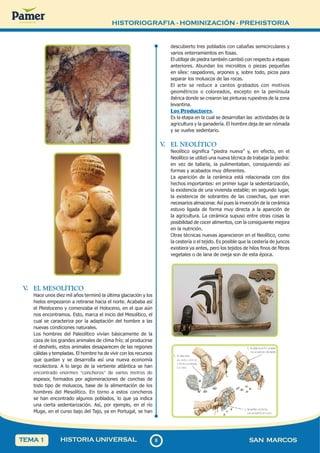 HISTORIOGRAFIA - HOMINIZACIÓN - PREHISTORIA
8
8 SAN MARCOS
HISTORIA UNIVERSAL
TEMA 1
V
. EL MESOLÍTICO
Hace unos diez mil años terminó la última glaciación y los
hielos empezaron a retirarse hacia el norte. Acababa así
el Pleistoceno y comenzaba el Holoceno, en el que aún
nos encontramos. Esto, marca el inicio del Mesolítico, el
cual se caracteriza por la adaptación del hombre a las
nuevas condiciones naturales.
Los hombres del Paleolítico vivían básicamente de la
caza de los grandes animales de clima frío; al producirse
el deshielo, estos animales desaparecen de las regiones
cálidas y templadas. El hombre ha de vivir con los recursos
que quedan y se desarrolla así una nueva economía
recolectora. A lo largo de la vertiente atlántica se han
encontrado enormes “concheros” de varios metros de
espesor, formados por aglomeraciones de conchas de
todo tipo de moluscos, base de la alimentación de los
hombres del Mesolítico. En torno a estos concheros
se han encontrado algunos poblados, lo que ya indica
una cierta sedentarización. Así, por ejemplo, en el río
Muge, en el curso bajo del Tajo, ya en Portugal, se han
descubierto tres poblados con cabañas semicirculares y
varios enterramientos en fosas.
El utillaje de piedra también cambió con respecto a etapas
anteriores. Abundan los microlitos o piezas pequeñas
en sílex: raspadores, arpones y, sobre todo, picos para
separar los moluscos de las rocas.
El arte se reduce a cantos grabados con motivos
geométricos o coloreados, excepto en la península
ibérica donde se crearon las pinturas rupestres de la zona
levantina.
Los Productores.
Es la etapa en la cual se desarrollan las actividades de la
agricultura y la ganadería. El hombre deja de ser nómada
y se vuelve sedentario.
V
. EL NEOLÍTICO
Neolítico significa “piedra nueva” y, en efecto, en el
Neolítico se utilizó una nueva técnica de trabajar la piedra:
en vez de tallarla, la pulimentaban, consiguiendo así
formas y acabados muy diferentes.
La aparición de la cerámica está relacionada con dos
hechos importantes: en primer lugar la sedentarización,
la existencia de una vivienda estable; en segundo lugar,
la existencia de sobrantes de las cosechas, que eran
necesarios almacenar. Así pues la invención de la cerámica
estuvo ligada de forma muy directa a la aparición de
la agricultura. La cerámica supuso entre otras cosas la
posibilidad de cocer alimentos, con la consiguiente mejora
en la nutrición.
Otras técnicas nuevas aparecieron en el Neolítico, como
la cestería o el tejido. Es posible que la cestería de juncos
existiera ya antes, pero los tejidos de hilos finos de fibras
vegetales o de lana de oveja son de esta época.
 