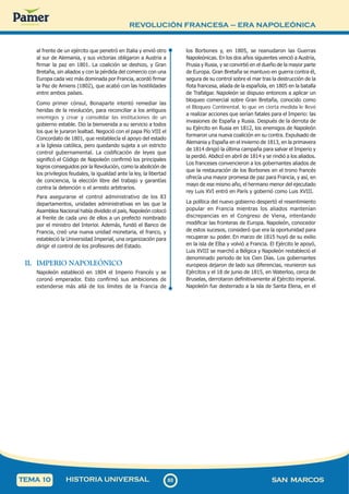 REVOLUCIÓN FRANCESA – ERA NAPOLEÓNICA
8
0
80 SAN MARCOS
HISTORIA UNIVERSAL
TEMA 10
al frente de un ejército que penetró en Italia y envió otro
al sur de Alemania, y sus victorias obligaron a Austria a
firmar la paz en 1801. La coalición se deshizo, y Gran
Bretaña, sin aliados y con la pérdida del comercio con una
Europa cada vez más dominada por Francia, acordó firmar
la Paz de Amiens (1802), que acabó con las hostilidades
entre ambos países.
Como primer cónsul, Bonaparte intentó remediar las
heridas de la revolución, para reconciliar a los antiguos
enemigos y crear y consolidar las instituciones de un
gobierno estable. Dio la bienvenida a su servicio a todos
los que le juraron lealtad. Negoció con el papa Pío VIII el
Concordato de 1801, que restablecía el apoyo del estado
a la Iglesia católica, pero quedando sujeta a un estricto
control gubernamental. La codificación de leyes que
significó el Código de Napoleón confirmó los principales
logros conseguidos por la Revolución, como la abolición de
los privilegios feudales, la igualdad ante la ley, la libertad
de conciencia, la elección libre del trabajo y garantías
contra la detención o el arresto arbitrarios.
Para asegurarse el control administrativo de los 83
departamentos, unidades administrativas en las que la
Asamblea Nacional había dividido el país, Napoleón colocó
al frente de cada uno de ellos a un prefecto nombrado
por el ministro del Interior. Además, fundó el Banco de
Francia, creó una nueva unidad monetaria, el franco, y
estableció la Universidad Imperial, una organización para
dirigir el control de los profesores del Estado.
II. IMPERIO NAPOLEÓNICO
Napoleón estableció en 1804 el Imperio Francés y se
coronó emperador. Esto confirmó sus ambiciones de
extenderse más allá de los límites de la Francia de
los Borbones y, en 1805, se reanudaron las Guerras
Napoleónicas. En los dos años siguientes venció a Austria,
Prusia y Rusia, y se convirtió en el dueño de la mayor parte
de Europa. Gran Bretaña se mantuvo en guerra contra él,
segura de su control sobre el mar tras la destrucción de la
flota francesa, aliada de la española, en 1805 en la batalla
de Trafalgar. Napoleón se dispuso entonces a aplicar un
bloqueo comercial sobre Gran Bretaña, conocido como
el Bloqueo Continental, lo que en cierta medida le llevó
a realizar acciones que serían fatales para el Imperio: las
invasiones de España y Rusia. Después de la derrota de
su Ejército en Rusia en 1812, los enemigos de Napoleón
formaron una nueva coalición en su contra. Expulsado de
Alemania y España en el invierno de 1813, en la primavera
de 1814 dirigió la última campaña para salvar el Imperio y
la perdió. Abdicó en abril de 1814 y se rindió a los aliados.
Los franceses convencieron a los gobernantes aliados de
que la restauración de los Borbones en el trono francés
ofrecía una mayor promesa de paz para Francia, y así, en
mayo de ese mismo año, el hermano menor del ejecutado
rey Luis XVI entró en París y gobernó como Luis XVIII.
La política del nuevo gobierno despertó el resentimiento
popular en Francia mientras los aliados mantenían
discrepancias en el Congreso de Viena, intentando
modificar las fronteras de Europa. Napoleón, conocedor
de estos sucesos, consideró que era la oportunidad para
recuperar su poder. En marzo de 1815 huyó de su exilio
en la isla de Elba y volvió a Francia. El Ejército le apoyó,
Luis XVIII se marchó a Bélgica y Napoleón restableció el
denominado periodo de los Cien Días. Los gobernantes
europeos dejaron de lado sus diferencias, reunieron sus
Ejércitos y el 18 de junio de 1815, en Waterloo, cerca de
Bruselas, derrotaron definitivamente al Ejército imperial.
Napoleón fue desterrado a la isla de Santa Elena, en el
 