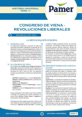 81
SAN MARCOS HISTORIA UNIVERSAL TEMA 1
1
HISTORIA UNIVERSAL
TEMA 11
CONGRESO DE VIENA -
REVOLUCIONES LIBERALES
DESARROLLO DEL TEMA
I. INTRODUCCIÓN
La Restauración significaba la supresión de todas las
conquistas territoriales e ideológicas conseguidas por la
Revolución Francesa y el Imperio Napoleónico, es decir, la
lucha contra la ideología que provocó la caída del Antiguo
Régimen y contra el ordenamiento político impuesto por
Napoleón. La Restauración implicó el restablecimiento
del Absolutismo en las monarquías europeas. El ideal
de la Restauración europea estuvo representado por el
canciller austriaco Metternich y se realizó a través
del Congreso de Viena.
II. EL CONGRESO DE VIENA
Con el objetivo de restablecer las antiguas fronteras
de Europa, alterada por la política exterior napoleónica,
las potencias vencedoras de se reunieron en Viena entre
noviembre de 1814 y junio de 1815. Las potencias
europeas que participaron a través de sus representantes
fueron:
· AUSTRIA: Francisco II y su canciller Metternich.
· PRUSIA: Federico Guillermo III y el príncipe von
Hardenberg.
· RUSIA: el zar Alejandro I.
· INGLATERRA: El ministro Castlereagh y el duque
de Wellington.
· FRANCIA: el ministro Talleyrand intervino a nombre
de y Luis XVIII.
Aunque participaron otros países como Suecia, España
y Portugal, las potencias que hicieron prevalecer su
criterio fueron Austria, Prusia, Rusia e Inglaterra.
No participó el Imperio Otomano.
El Congreso fue interrumpido brevemente en febrero de
1815, debido al retorno de Napoleón y el establecimiento
del llamado “Gobierno de los Cien Días”. Derrotado
y exiliado el antiguo emperador francés, las reuniones
continuaron. El verdadero artífice del Congreso fue
el príncipe austriaco Klemens Metternich, Ministro de
Asuntos Exteriores, quien estuvo orientado a alcanzar el
equilibrio de las potencias europeas, neutralizando
los obstáculos que amenazaran al Imperio austriaco.
De otra parte, el ministro francés Talleyrand consiguió
que Francia tomara parte en las deliberaciones en
igualdad de condiciones, a pesar que las potencias
dominantes habían decidido que Francia, España y otras
potencias no intervinieran en ninguna de las principales
decisiones.
III. PRINCIPIOS TEÓRICOS DE LA RESTAU-
RACIÓN
Las grandes potencias definieron en el ámbito de la teoría
política los principios para definir el verdadero orden
que debía prevalecer en Europa frente a los excesos y
desviaciones producidas por la etapa revolucionaria de
finales del siglo XVIII y principios del XIX. Estos principios
fueron:
Legitimidad: La necesidad de restablecer las dinastías y
soberanos legítimos (incluido el retorno de los Borbones
a Francia). El poder del monarca provenía de Dios y no
debía ser frenado por ninguna Constitución ni el principio
de soberanía nacional.
Equilibrio: Fue un principio de inspiración británica que
impedía la expansión de una potencia a costa de otros
Estados, con la finalidad de evitar conflictos en Europa.
Intervencionismo: Las potencias se comprometían
a intervenir en aquellos territorios donde surgieran
movimientos populares que pusieran en peligro los
otros principios señalados. Esto condujo a un sistema
de alianzas y la realización de Congresos. Estos foros
de discusión se utilizaron para resolver los conflictos
internacionales y evitar que se empleara el recurso de la
guerra para resolver disputas entre naciones.
LA RESTAURACIÓN EUROPEA
 