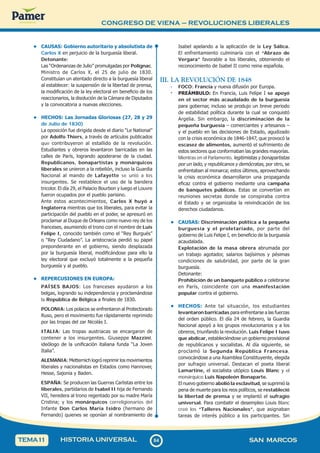 CONGRESO DE VIENA – REVOLUCIONES LIBERALES
8
4
84 SAN MARCOS
HISTORIA UNIVERSAL
TEMA1
1
• CAUSAS: Gobierno autoritario y absolutista de
Carlos X en perjuicio de la burguesía liberal.
Detonante:
Las “Ordenanzas de Julio” promulgadas por Polignac,
Ministro de Carlos X, el 25 de julio de 1830.
Constituían un atentado directo a la burguesía liberal
al establecer: la suspensión de la libertad de prensa,
la modificación de la ley electoral en beneficio de los
reaccionarios, la disolución de la Cámara de Diputados
y la convocatoria a nuevas elecciones.
• HECHOS: Las Jornadas Gloriosas (27, 28 y 29
de Julio de 1830)
La oposición fue dirigida desde el diario “Le National”
por Adolfo Thiers, a través de artículos publicados
que contribuyeron al estallido de la revolución.
Estudiantes y obreros levantaron barricadas en las
calles de París, logrando apoderarse de la ciudad.
Republicanos, bonapartistas y monárquicos
liberales se unieron a la rebelión, incluso la Guardia
Nacional al mando de Lafayette se unió a los
insurgentes. Se restablece el uso de la bandera
tricolor. El día 29, el Palacio Bourbon y luego el Louvre
fueron ocupados por el pueblo parisino.
Ante estos acontecimientos, Carlos X huyó a
Inglaterra mientras que los liberales, para evitar la
participación del pueblo en el poder, se apresuró en
proclamar al Duque de Orleans como nuevo rey de los
franceses, asumiendo el trono con el nombre de Luis
Felipe I, conocido también como el “Rey Burgués”
o “Rey Ciudadano”. La aristocracia perdió su papel
preponderante en el gobierno, siendo desplazada
por la burguesía liberal, modificándose para ello la
ley electoral que excluyó totalmente a la pequeña
burguesía y al pueblo.
• REPERCUSIONES EN EUROPA:
PAÍSES BAJOS: Los franceses ayudaron a los
belgas, logrando su independencia y proclamándose
la República de Bélgica a finales de 1830.
POLONIA: Los polacos se enfrentaron al Protectorado
Ruso, pero el movimiento fue rápidamente reprimido
por las tropas del zar Nicolás I.
ITALIA: Las tropas austriacas se encargaron de
contener a los insurgentes. Giuseppe Mazzini,
ideólogo de la unificación italiana funda “La Joven
Italia”.
ALEMANIA: Metternich logró reprimir los movimientos
liberales y nacionalistas en Estados como Hannover,
Hesse, Sajonia y Baden.
ESPAÑA: Se producen las Guerras Carlistas entre los
liberales, partidarios de Isabel II hija de Fernando
VII, heredera al trono regentado por su madre María
Cristina; y los monárquicos correligionarios del
Infante Don Carlos María Isidro (hermano de
Fernando) quienes se oponían al nombramiento de
Isabel apelando a la aplicación de la Ley Sálica.
El enfrentamiento culminaría con el “Abrazo de
Vergara” favorable a los liberales, obteniendo el
reconocimiento de Isabel II como reina española.
III. LA REVOLUCIÓN DE 1848
· FOCO: Francia y nueva difusión por Europa.
· PREÁMBULO: En Francia, Luis Felipe I se apoyó
en el sector más acaudalado de la burguesía
para gobernar, incluso se produjo un breve periodo
de estabilidad política durante la cual se conquistó
Argelia. Sin embargo, la discriminación de la
pequeña burguesía – comerciantes y artesanos –
y el pueblo en las decisiones de Estado, agudizado
con la crisis económica de 1846-1847, que provocó la
escasez de alimentos, aumentó el sufrimiento de
estos sectores que conformaban las grandes mayorías.
Mientras en el Parlamento, legitimistas y bonapartistas
por un lado, y republicanos y demócratas, por otro, se
enfrentaban al monarca; estos últimos, aprovechando
la crisis económica desarrollaron una propaganda
eficaz contra el gobierno mediante una campaña
de banquetes públicos. Estas se convertían en
reuniones secretas donde se conspiraba contra
el Estado y se organizaba la reivindicación de los
derechos ciudadanos.
• CAUSAS: Discriminación política a la pequeña
burguesía y el proletariado, por parte del
gobierno de Luis Felipe I, en beneficio de la burguesía
acaudalada.
Explotación de la masa obrera abrumada por
un trabajo agotador, salarios bajísimos y pésimas
condiciones de salubridad, por parte de la gran
burguesía.
Detonante:
Prohibición de un banquete público a celebrarse
en París, coincidente con una manifestación
popular contra el gobierno.
• HECHOS: Ante tal situación, los estudiantes
levantaron barricadas para enfrentarse a las fuerzas
del orden público. El día 24 de febrero, la Guardia
Nacional apoyó a los grupos revolucionarios y a los
obreros, triunfando la revolución. Luis Felipe I tuvo
que abdicar, estableciéndose un gobierno provisional
de republicanos y socialistas. Al día siguiente, se
proclamó la Segunda República Francesa,
convocándose a una Asamblea Constituyente, elegida
por sufragio universal. Destacan el poeta liberal
Lamartine, el socialista utópico Louis Blanc y el
monárquico Luis Napoleón Bonaparte.
El nuevo gobierno abolió la esclavitud, se suprimió la
pena de muerte para los reos políticos, se restableció
la libertad de prensa y se implantó el sufragio
universal. Para combatir el desempleo Louis Blanc
creó los “Talleres Nacionales”, que asignaban
tareas de interés público a los participantes. Sin
 