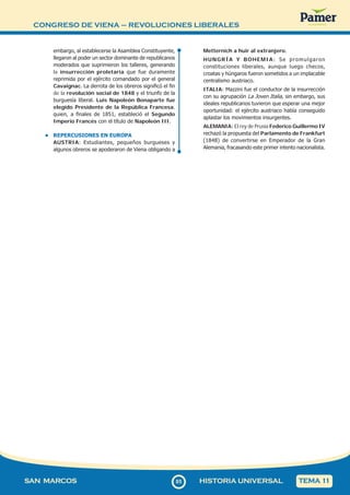 CONGRESO DE VIENA – REVOLUCIONES LIBERALES
8
585
SAN MARCOS HISTORIA UNIVERSAL TEMA 1
1
embargo, al establecerse la Asamblea Constituyente,
llegaron al poder un sector dominante de republicanos
moderados que suprimieron los talleres, generando
la insurrección proletaria que fue duramente
reprimida por el ejército comandado por el general
Cavaignac. La derrota de los obreros significó el fin
de la revolución social de 1848 y el triunfo de la
burguesía liberal. Luis Napoleón Bonaparte fue
elegido Presidente de la República Francesa,
quien, a finales de 1851, estableció el Segundo
Imperio Francés con el título de Napoleón III.
• REPERCUSIONES EN EUROPA
AUSTRIA: Estudiantes, pequeños burgueses y
algunos obreros se apoderaron de Viena obligando a
Metternich a huir al extranjero.
HUNGRÍA Y BOHEMIA: Se promulgaron
constituciones liberales, aunque luego checos,
croatas y húngaros fueron sometidos a un implacable
centralismo austriaco.
ITALIA: Mazzini fue el conductor de la insurrección
con su agrupación La Joven Italia, sin embargo, sus
ideales republicanos tuvieron que esperar una mejor
oportunidad: el ejército austriaco había conseguido
aplastar los movimientos insurgentes.
ALEMANIA: El rey de Prusia Federico Guillermo IV
rechazó la propuesta del Parlamento de Frankfurt
(1848) de convertirse en Emperador de la Gran
Alemania, fracasando este primer intento nacionalista.
 