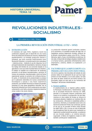 86
SAN MARCOS HISTORIA UNIVERSAL TEMA 12
HISTORIA UNIVERSAL
TEMA 12
REVOLUCIONES INDUSTRIALES -
SOCIALISMO
DESARROLLO DEL TEMA
I. INTRODUCCIÓN
A mediados del siglo XVIII, Inglaterra reunió las
condiciones propicias para el desarrollo de una nueva
forma de producción de bienes de consumo, desplazando
paulatinamente a la limitada producción manual o
artesanal, que sería conocida históricamente como
Revolución Industrial. La transformación de la naturaleza
- materias primas - mediante el uso de máquinas, fue el
principal fundamento del industrialismo. Asimismo, Europa
fue testigo del tránsito de una economía basada en la
agricultura a una cuyo motor de desarrollo es la industria.
El trabajo se trasladó de la fabricación de productos
primarios a la de bienes manufacturados y servicios. El
número de productos manufacturados creció de forma
espectacular gracias al aumento de la eficacia técnica.
En parte, el crecimiento de la productividad se produjo
por la aplicación sistemática de nuevos conocimientos
tecnológicos y gracias a una mayor experiencia
productiva, que también favoreció la creación de grandes
empresas en unas áreas geográficas reducidas. Así, la
Revolución Industrial tuvo como consecuencia una mayor
urbanización y, por tanto, procesos migratorios desde las
zonas rurales a las zonas urbanas.
La sociedad industrial
La producción industrial generó profundos cambios
en la economía y la sociedad europea del siglo XIX: el
Capitalismo alcanza hegemonía mundial, producto de
la difusión industrialista a países como EE.UU., Francia,
Alemania, Japón y Rusia, convirtiéndolos en potencias. De
otro lado, el desarrollo tecnológico desplaza notablemente
a la fuerza humana, generando enfrentamientos entre
empresarios y obreros, debido a la explotación y el
desempleo.
II. FACTORES QUE LA IMPULSARON A LA
PRIMERA REVOLUCIÓN INDUSTRIAL
Uno de los aspectos más discutidos del estudio de este
proceso radica en la explicación de por qué tuvo lugar
primero en Gran Bretaña y no en otros países. Se trata
por tanto de pasar revista de una forma sucinta a los
principales rasgos de este país en los momentos del
"despegue" del proceso industrializador.
A. Factores políticos
El establecimiento de un régimen político estable:
la Monarquía Constitucional y Parlamentaria, luego
de la recordada Revolución Gloriosa de 1688,
permitió a la burguesía mejores condiciones para
invertir en el comercio y la producción. De otro lado,
mientras en otros países de Europa se refuerza la
monarquía absoluta, Inglaterra se mantiene libre de
las revoluciones, reforzando la estabilidad política y
económica. Asimismo, la insularidad actuó como una
barrera de protección frente a las numerosas guerras
en las que se vio envuelto el Reino Unido durante
los siglos XVIII y XIX, a la que se unía el desarrollo
de una poderosa flota de guerra que mantendrá su
hegemonía mundial durante ese periodo. La existencia
de una moneda estable y un sistema bancario
organizado: el Banco de Inglaterra creado en 1694
también contribuyeron notablemente.
LA PRIMERA REVOLUCIÓN INDUSTRIAL (1750 - 1850)
 