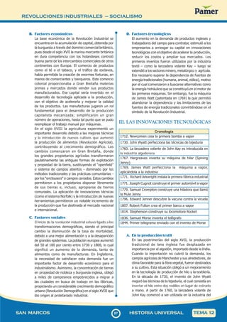 REVOLUCIONES INDUSTRIALES – SOCIALISMO
8
787
SAN MARCOS HISTORIA UNIVERSAL TEMA 12
B. Factores económicos
La base económica de la Revolución Industrial se
encuentra en la acumulación de capital, obtenida por
la burguesía a través del dominio comercial británico,
pues desde el siglo XVII la marina mercante británica
en dura competencia con los holandeses controló
buena parte de los intercambios comerciales de otros
continentes con Europa. El comercio de productos
como el té o el tabaco, y el tráfico de esclavos,
había permitido la creación de enormes fortunas, en
manos de comerciantes y banqueros. Este comercio
colonial proporcionaba a Gran Bretaña materias
primas y mercados donde vender sus productos
manufacturados. Ese capital sería invertido en el
desarrollo de tecnología aplicada a la producción,
con el objetivo de acelerarla y mejorar la calidad
de los productos. Las manufacturas jugaron un rol
fundamental para el desarrollo de la producción
capitalista mecanizada; simplificaron un gran
número de operaciones, hasta tal punto que se pudo
reemplazar el trabajo manual por máquinas.
En el siglo XVIII la agricultura experimentó un
importante desarrollo debido a las mejoras técnicas
y la introducción de nuevos cultivos que aumentó
la producción de alimentos (Revolución Agrícola),
contribuyendo al crecimiento demográfico. Los
cambios comenzaron en Gran Bretaña, donde
los grandes propietarios agrícolas transformaron
paulatinamente las antiguas formas de explotación
y propiedad de la tierra, sustituyendo el “openfield”
o sistema de campos abiertos - dominado por los
métodos tradicionales y las prácticas comunitarias -
por los “enclousers” o campos cerrados. Estos cambios
permitieron a los propietarios disponer libremente
de sus tierras e, incluso, apropiarse de tierras
comunales. La aplicación de innovaciones técnicas
(como el sistema Norfolk) y la introducción de nuevas
herramientas permitieron un notable incremento de
la producción que fue destinada al mercado nacional
e internacional.
C. Factores sociales
El inicio de la revolución industrial estuvo ligado a las
transformaciones demográficas, siendo el principal
cambio la disminución de la tasa de mortalidad,
debido a una mejor alimentación y a la desaparición
de grandes epidemias. La población europea aumentó
del 50 al 100 por ciento entre 1730 y 1800, lo cual
significó un aumento de la demanda, tanto de
alimentos como de manufacturas. En Inglaterra,
la necesidad de satisfacer esta demanda fue un
importante factor de desarrollo económico para el
industrialismo. Asimismo, la concentración de tierras
en propiedad de nobleza y burguesía inglesa, obligó
a miles de campesinos empobrecidos a migrar a
las ciudades en busca de trabajo en las fábricas,
propiciando un considerable crecimiento demográfico
urbano (Revolución Demográfica) en el siglo XVIII que
dio origen al proletariado industrial.
D. Factores tecnológicos
El aumento en la demanda de productos ingleses y
trabajadores del campo para contratar, estimuló a los
empresarios a arriesgar su capital en innovaciones
tecnológicas con el objetivo de acelerar la producción,
reducir los costos y ampliar sus mercados. Los
primeros inventos fueron utilizados por la industria
textil – como la lanzadera volante Kay – luego se
extendió a los sectores minero, metalúrgico y agrícola.
Era necesario superar la dependencia de fuentes de
energía tradicionales (humana, animal, eólica), motivo
por el cual comenzaron a buscarse alternativas como
la energía hidráulica que se constituyó en el motor de
las primeras máquinas. Sin embargo, fue la máquina
de James Watt (patentada en 1769) la que permitió
abandonar la dependencia y las limitaciones de las
fuentes de energía tradicionales convirtiéndose en el
símbolo de la Revolución Industrial.
III. LAS INNOVACIONES TECNOLÓGICAS
Cronología
1712. Newcomen crea la primera bomba a vapor
1730. John Wyatt perfecciona las técnicas de tejeduría
1760. La lanzadera volante de John Kay es introducida en
la industria algodonera
1767. Hargreaves inventa su máquina de hilar (Spining
Jenny)
1769. James Watt perfecciona la máquina a vapor,
aplicándola a la industria
1771. Richard Arkwright instala la primera fábrica industrial
1771. Joseph Cugnot construye el primer automóvil a vapor
1779. Samuel Crompton construye una hiladora que llamó
la Mule Jenny
1796. Edward Jenner descubre la vacuna contra la viruela
1807. Robert Fulton crea el primer barco a vapor
1814. Stephenson construye su locomotora Rocket
1836. Samuel Morse inventa el telégrafo
1844. Primer telegrama enviado con el invento de Morse
A. En la producción textil
En las postrimerías del siglo XVII, la producción
tradicional de lana inglesa fue desplazada en
importancia por el algodón, importado desde la India.
Cuando la importación no cubrió la demanda, los
campos agrícolas de Manchester y sus alrededores, de
clima favorable para la fibra vegetal, fueron destinados
a su cultivo. Esta situación obligó a un mejoramiento
en la tecnología de producción de hilo y la textilería.
En la década de 1730, el invento de John Wyatt
mejoró las técnicas de la tejeduría, el cual consistía en
insertar el hilo entre dos rodillos en lugar de estirarlo
a mano. A partir de 1760, la lanzadera volante de
John Kay comenzó a ser utilizada en la industria del
 