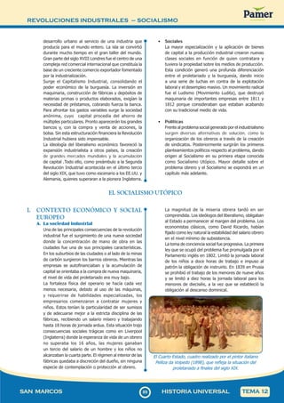 REVOLUCIONES INDUSTRIALES – SOCIALISMO
8
989
SAN MARCOS HISTORIA UNIVERSAL TEMA 12
desarrollo urbano al servicio de una industria que
producía para el mundo entero. La isla se convirtió
durante mucho tiempo en el gran taller del mundo.
Gran parte del siglo XVIII Londres fue el centro de una
compleja red comercial internacional que constituía la
base de un creciente comercio exportador fomentado
por la industrialización.
Surge el Capitalismo Industrial, consolidando el
poder económico de la burguesía. La inversión en
maquinaria, construcción de fábricas y depósitos de
materias primas o productos elaborados, exigían la
necesidad de préstamos, cobrando fuerza la banca.
Para afrontar los gastos variables surge la sociedad
anónima, cuyo capital procedía del ahorro de
múltiples particulares. Pronto aparecerán los grandes
bancos y, con la compra y venta de acciones, la
bolsa. Sin esta estructuración financiera la Revolución
Industrial hubiera sido impensable.
La ideología del liberalismo económico favoreció la
expansión industrialista a otros países, la creación
de grandes mercados mundiales y la acumulación
de capital .Todo ello, como preámbulo a la Segunda
Revolución Industrial acontecida en el último tercio
del siglo XIX, que tuvo como escenario a los EE.UU. y
Alemania, quienes superaran a la pionera Inglaterra.
• Sociales
La mayor especialización y la aplicación de bienes
de capital a la producción industrial crearon nuevas
clases sociales en función de quien contratara y
tuviera la propiedad sobre los medios de producción.
Esta condición generó una profunda diferenciación
entre el proletariado y la burguesía, dando inicio
a una serie de luchas en contra de la explotación
laboral y el desempleo masivo. Un movimiento radical
fue el Ludismo (Movimiento Ludita), que destruyó
maquinaria de importantes empresas entre 1811 y
1812 porque consideraban que estaban acabando
con su tradicional medio de vida.
• Políticas
Frente al problema social generado por el industrialismo
surgen diversas alternativas de solución, como la
organización de los obreros a través de la creación
de sindicatos. Posteriormente surgirán los primeros
planteamientos políticos respecto al problema, dando
origen al Socialismo en su primera etapa conocida
como Socialismo Utópico. Mayor detalle sobre el
problema obrero y el Socialismo se expondrá en un
capítulo más adelante.
EL SOCIALISMO UTÓPICO
I. CONTEXTO ECONÓMICO Y SOCIAL
EUROPEO
A. La sociedad industrial
Una de las principales consecuencias de la revolución
industrial fue el surgimiento de una nueva sociedad
donde la concentración de mano de obra en las
ciudades fue una de sus principales características.
En los suburbios de las ciudades o al lado de la minas
de carbón surgieron los barrios obreros. Mientras las
empresas se autofinanciaban y la acumulación de
capital se orientaba a la compra de nueva maquinaria,
el nivel de vida del proletariado era muy bajo.
La fortaleza física del operario se hacía cada vez
menos necesaria, debido al uso de las máquinas,
y requerirse de habilidades especializadas, los
empresarios comenzaron a contratar mujeres y
niños. Estos tenían la particularidad de ser sumisos
y de adecuarse mejor a la estricta disciplina de las
fábricas, recibiendo un salario mísero y trabajando
hasta 18 horas de jornada ardua. Esta situación trajo
consecuencias sociales trágicas como en Liverpool
(Inglaterra) donde la esperanza de vida de un obrero
no superaba los 16 años, las mujeres ganaban
un tercio del salario de un hombre y los niños no
alcanzaban la cuarta parte. El régimen al interior de las
fábricas quedaba a discreción del dueño, sin ninguna
especie de contemplación o protección al obrero.
La magnitud de la miseria obrera tardó en ser
comprendida. Los ideólogos del liberalismo, obligaban
al Estado a permanecer al margen del problema. Los
economistas clásicos, como David Ricardo, habían
fijado como ley natural la estabilidad del salario obrero
en el nivel mínimo de subsistencia.
La toma de conciencia social fue progresiva. La primera
ley que se ocupó del problema fue promulgada por el
Parlamento inglés en 1802. Limitó la jornada laboral
de los niños a doce horas de trabajo e impuso al
patrón la obligación de instruirlo. En 1839 en Prusia
se prohibió el trabajo de los menores de nueve años
y se limitó a diez horas la jornada laboral para los
menores de dieciséis, a la vez que se estableció la
obligación al descanso dominical.
El Cuarto Estado, cuadro realizado por el pintor italiano
Pelliza da Volpedo (1898), que refleja la situación del
proletariado a finales del siglo XIX.
 