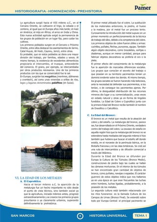 HISTORIOGRAFIA - HOMINIZACIÓN - PREHISTORIA
99
SAN MARCOS HISTORIA UNIVERSAL TEMA 1
La agricultura surgió hacia el VIII milenio a.C., en el
Cercano Oriente, se cultivaron el trigo, la cebada y el
centeno, al igual que en Europa años más tarde; el maíz
en América; el mijo en África; el arroz en India y China.
Esta nueva actividad agrícola exigió la permanencia de
los grupos de población en un lugar fijo, para cuidar los
cultivos.
Los primeros poblados surgen en el Cercano o Próximo
Oriente, entre ellos destacan los asentamientos de Jarmo,
Catal Huyuk, Ali Hosh, Cayonu, Jericó, entre otras.
Es probable, que en estos poblados se diera una mayor
división del trabajo, por familias, edades y sexos. Al
mismo tiempo, la existencia de excedentes alimenticios
propiciaría el intercambio, el trueque, antecedente
del comercio. El grano, por ejemplo, se intercambiaba
por otros productos necesarios. Uno de los primeros
productos con los que se comercializó fue la sal.
En Europa, surgirían los megalitos (menhires, dólmenes
y cromlech), así como unas viviendas a orillas de ríos,
lagos y lagunas denominadas palafitos (en Suiza).
VI. LA EDAD DE LOS METALES
A. El Cuprolítico.
Hacia el tercer milenio a.C. la aparición de la
metalurgia fue un hecho importante no sólo desde
el punto de vista técnico, sino también social ya
que la agricultura, iniciada milenios antes, progresó
extraordinariamente y se crearon los primeros grupos
preurbanos o ya claramente urbanos, superando
definitivamente la prehistórica.
El primer metal utilizado fue el cobre. La sustitución
de los materiales anteriores, la piedra, el hueso
y la madera, por el metal fue un proceso lento.
Curiosamente la introducción del metal supuso en un
primer momento un perfeccionamiento de la técnica
de trabajo del sílex, debido a la competencia del cobre.
Los primeros objetos de cobre fueron útiles y armas:
cuchillos, puñales, flechas, punzones, agujas. También
algún objeto decorativo, como brazaletes, sortijas o
diademas, aunque en menor cantidad, porque para
fabricar objetos decorativos se prefería el oro o la
plata.
El primer efecto del conocimiento de la metalurgia
fue la aparición de marcadas diferencias sociales.
Los grupos que conocían el secreto del trabajo o
que poseían en su territorio yacimientos tenían un
dominio evidente sobre los demás. Al mismo tiempo,
los grupos sociales se fueron haciendo más belicosos,
ante la necesidad de defender sus yacimientos, si los
tenían, o de conseguir los yacimientos ajenos. Por
último, la desigualdad distribución de los recursos
mineros dio lugar a su comercialización, unas veces
en estado natural y otras ya en forma de lingotes
fundidos. La Edad de Cobre o Cuprolítico junto con
la primera Edad del Bronce recibe también el nombre
de Eneolítico o Calcolítico.
C. La Edad del Bronce.-
El bronce es un metal que resulta de la aleación del
cobre y del estaño. La metalurgia del bronce, parece
ser, fue desarrollada en el Próximo Oriente, verdadero
centro del trabajo del cobre. La escasez de estaño en
aquella región hizo que la metalurgia del bronce no se
extendiera hasta mediados del segundo milenio e hizo
también que hubiera que buscar el estaño allí donde
existía, en el noroeste de la península ibérica, en la
Bretaña francesa y en las islas británicas. Se creó así
una ruta de intercambios y de difusión comercial a
través del Atlántico.
Durante la Edad del Bronce se difunden por
Europa la Cultura de los Túmulos (Bronce Medio),
construcciones de piedra bajo las cuales se hallan
las cámaras mortuorias. En el interior de los túmulos
se han encontrado gran cantidad de objetos de
bronce, como puñales, navajas o espadas. El carácter
guerrero de estos objetos indica que nos hallamos
ya en una época en que eran frecuentes las luchas
entre hombres, luchas ligadas, probablemente, a la
posesión de los metales.
La segunda cultura está también relacionada con
los ritos funerarios: es la llamada Cultura de los
Campos de Urnas (Bronce Final). Se extendió sobre
todo por Europa Central: el principal yacimiento se
 