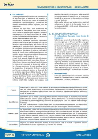 REVOLUCIONES INDUSTRIALES – SOCIALISMO
9
0
90 SAN MARCOS
HISTORIA UNIVERSAL
TEMA 12
B. Los sindicatos
Los trabajadores tomaron conciencia de la importancia
de agruparse para la defensa de sus derechos. A
ello se sumó, la difusión por Europa de las ideas de
la Revolución Francesa respecto a los derechos del
hombre, alcanzando a la misma Inglaterra, cuna del
sindicalismo.
A finales del siglo XVIII eran numerosas las
asociaciones de trabajadores en la Gran Bretaña,
sobre todo en la industria textil, llegando a constituir
influyentes grupos de presión en la oferta de trabajo.
La reacción del Parlamento fue represiva y declarando
ilegales a las asociaciones sindicales.
A pesar de los obstáculos, los obreros continuaron
organizándose luchando por la reivindicación de sus
derechos, orientando su fuerza a la destrucción de
maquinarias. El movimiento Ludita destruyó máquinas
de importantes fábricas como una forma de reacción
primaria frente al problema. El gobierno inglés aplicó
la pena de muerte como medida disuasiva contra los
rebeldes, siendo ejecutados un total de 18 dirigentes
obreros en 1813, en la ciudad de York.
A partir de la segunda década del siglo XIX, surgen
líderes del obrerismo inglés como John Doherty y
Robert Owen, quienes aspiraban a la unión de todos
los obreros para conseguir la democracia política y
las reformas económicas de corte socialista, como
las cooperativas de producción de Owen. La lucha
por la reforma electoral favorece al desarrollo de
los sindicatos logrando en 1825 el derecho de libre
sindicación. En 1831, Doherty conformó la “Asociación
Nacional de Oficios Unidos para la Protección de
los Trabajadores”. La fase recesiva de la economía
británica (1827-1836) multiplica las huelgas y los
despidos. La reacción conservadora gubernamental
es represiva, exigiendo a los obreros un compromiso
firmado de no pertenecer en el presente ni en el futuro
a ningún sindicato.
Cabe resaltar además que la clase obrera participó
activamente al lado de la burguesía liberal en
revoluciones de 1830 y 1848, siendo utilizados como
fuerza de choque.
II. EL SOCIALISMO UTOPICO
• El racionalismo ilustrado como fuente de
inspiración
Sabemos que la cuna de sindicalismo fue Inglaterra,
sin embargo fue en Francia donde surge por
primera vez el concepto “socialismo”. La tradición
revolucionaria francesa y la vigencia de pensamientos
de finales del siglo XVIII favorecen a la aparición de
ideologías y grupos denominados socialistas. Dentro
de este conjunto encontramos un sector a los que se
les conoce como utópicos, porque parten de las ideas
filosóficas y racionalistas de la Ilustración, aplicadas
a la realidad con vistas a una sociedad sin conflictos.
Una de las primeras manifestaciones de esta tendencia
se produjo durante la Revolución Francesa, mediante
el “Manifiesto de los Iguales” liderado por Babeuf,
quien declaró que la naturaleza había concedido a
todos lo hombres por igual el disfrute de los bienes,
la obligación de trabajar y el derecho a la educación.
• Representantes.
Entre los pensadores del Socialismo Utópico
desatacan: Charles Fourier, el Conde de Saint Simon,
Robert Owen, Luis Blanc, entre otros.
Fourier
Imaginó a la sociedad futura como una serie de pequeñas comunidades agrupadas en falansterios, donde
cada uno trabaja sin ambición y es retribuido según sus habilidades. Confía en la ayuda de los propios
patronos para la puesta en práctica de sus ideas. Los falansterios fracasaron en todas las poblaciones
donde se organizaron.
Saint Simon
Consideraba que los abusos y las desigualdades sociales tienen su origen en la desmesurada ambición
de los codiciosos. Sostenía que los campesinos y obreros deben unirse a los empresarios emprendedores
y acabar con el predominio político y económico de las oligarquías. Cada uno debe ser retribuido según
su trabajo.
Las ideas saintsimonianas tuvieron acogida entre la burguesía francesa defendiendo la supresión de la
herencia, así como la planificación económica como algo necesario para el mundo moderno.
Robert Owen
De origen inglés, Owen unió a sus teorías cooperativistas la organización real de sus concepciones.
Preconizaba el derecho al trabajo de toda persona y la limitación de los derechos del capital. Al culminar
las guerras napoleónicas estableció en Inglaterra las aldeas cooperativas para que los desempleados
puedan trabajar. Planteaba además que la cooperación mutua debe eliminar la idea de competencia,
propia del sistema capitalista. Su colonia norteamericana de New Harmony fracasó, pero su influencia
y la de sus partidarios fueron decisivas en el movimiento obrero inglés.
Louis Blanc
Organizó los Talleres Nacionales durante la Revolución de 1848 en Francia. La posterior reacción
conservadora anuló esta experiencia cuya vida fue muy efímera.
 