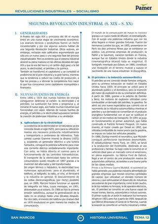 REVOLUCIONES INDUSTRIALES – SOCIALISMO
9
191
SAN MARCOS HISTORIA UNIVERSAL TEMA 12
SEGUNDA REVOLUCIÓN INDUSTRIAL (S. XIX – S. XX)
El mundo de la comunicación de masas se trastocó
gracias a un nuevo medio de difusión: el cinematógrafo.
Con él surgía una poderosa industria que con los
años llegaría a mover grandes fortunas. Fueron los
hermanos Lumiére los que, en 1895, presentaron en
París los diez primeros filmes que se exhibieron en
público. Las primeras empresas de producción, la
Pathé y la Gaumont, nacieron también en Francia,
aunque fue en Estados Unidos donde la industria
cinematográfica alcanzó toda su magnitud. El
fonógrafo inventado por Edison, en 1880, constituyó
una revolución en el terreno musical y supuso el
nacimiento de una nueva industrias: la discográfica.
B. El petróleo y la industria automovilística
El petróleo ya era conocido desde tiempos antiguos,
pero su primera extracción se realizó en Estados
Unidos hacia 1859. Al principio se utilizó para el
alumbrado público o el doméstico, pero la invención
del motor de explosión le dio su orientación definitiva.
A partir de 1886, gracias a la patente de Daimler
y Benz, los motores de explosión utilizaban como
combustible un derivado del petróleo, la gasolina. Se
abrió así una nueva expectativa que culminó con el
nacimiento de la industria automovilística mientras el
petróleo y sus derivados se convertían en el producto
energético fundamental con el que se sustituyó el
carbón en los medios de transporte. En 1891 se puso
en funcionamiento el primer automóvil, que había
construido el francés Armand Peugeot. Un nuevo
invento, el motor creado por Diesel en 1892, que
utilizaba combustible de menor precio que la gasolina,
se impuso en todos los vehículos pesados.
En 1888, Dunlop inventó el neumático, que Michelin
consiguió perfeccionar haciéndolo desmontable.
El estadounidense Henry Ford, en 1903, se lanzó
a la producción del Fordmobile, destinado al uso
profesional y familiar. Su bajo coste lo convirtió en el
vehículo ideal para un mercado como el americano,
en plena expansión. La fábrica Ford de Detroit,
llegó a ser el centro de una producción masiva de
automóviles utilitarios, accesibles a una buena parte
de las clases medias.
Previo a la Primera Guerra Mundial, el automóvil ya
había generado una poderosa industria alimentada por
grandes empresas que movían enormes cantidades
de capital, que utilizaban un elevado número de
obreros y que estimulaban el desarrollo de industrias
secundarias de gran importancia, como la del caucho,
la de los metales no ferrosos, la de aparatos eléctricos,
etc. El petróleo se convirtió en una fuerza capaz de
mover trenes, barcos, automóviles e incluso aviones.
El primer vuelo de un avión lo realizaron los hermanos
Wright en 1903, pero fue a partir de 1909, después de
que Blériot atravesase el Canal de la Mancha, cuando
la aviación se convirtió en un hecho industrial y militar.
I. GENERALIDADES
A finales del siglo XIX y principios del XX el mundo
entró en una nueva etapa de crecimiento económico.
Los avances técnicos y productivos fueron un hecho
incuestionable y por eso algunos autores hablan de
una Segunda Revolución Industrial. Otros autores, sin
embargo, rechazan este calificativo argumentando que
sólo era un nuevo paso o una segunda fase del proceso
industrializador. Pero es evidente que el sistema industrial
alcanzó su plena madurez en las últimas décadas del siglo
XIX y que la era del hierro y el carbón dejó paso a la del
acero, la electricidad, el petróleo y la química.
También se transformó el capitalismo y se consolidó el
predominio de la gran industria y la gran banca, mientras
que la tendencia a reducir los costos de producción, a
fijar los precios y a eliminar la competencia hizo nacer
lo que hoy conocemos como capitalismo monopolista o
financiero.
II. NUEVAS FUENTES DE ENERGÍA
Entre 1895 y 1914 dos nuevas fuentes de energía
consiguieron destronar al carbón: la electricidad y el
petróleo. La sustitución fue lenta y progresiva y, al
iniciarse el nuevo siglo, aún había muchas industrias que
funcionaban con vapor. Además de nuevas fuentes de
energía, el petróleo y la electricidad supusieron también
la creación de poderosas industrias a su alrededor.
A. Aplicaciones de la electricidad
La existencia de la electricidad en la naturaleza ya era
conocida desde el siglo XVIII, pero para su utilización
masiva era necesario producirla industrialmente
y transportarla a centenares de kilómetros. Todo
cambió cuando Gramme inventó la dínamo (1872)
y, acoplando un generador eléctrico a una turbina
hidráulica, consiguió la potencia suficiente para crear
una corriente elécrica verdaderamente importante.
Con esto, se había abierto el camino para el
funcionamiento de las centrales hidroeléctricas.
El transporte de la electricidad hasta los centros
consumidores quedó resuelto en 1897 gracias a la
invención del alternador y del transformador.
De origen térmico o hidráulico, la electricidad tuvo
numerosas aplicaciones: para el alumbrado, el
teléfono, el telégrafo, la radio, el cine, el ferrocarril
y la industria en general. El descubrimiento de
las ondas electromagnéticas (por Hertz) posibilitó
que, en 1899, Marconi hiciera funcionar un aparato
de telegrafía sin hilos, cuyos mensajes, en 1901,
atravesaban ya el océano. En 1906 se hizo la primera
emisión radiofónica, aunque la generalización de la
radio no se produjo hasta unas décadas después.
Por otro lado, el invento del teléfono por Graham Bell
en 1876 revolucionó en gran manera los medios de
comunicación.
 