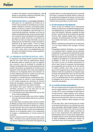 REVOLUCIONES INDUSTRIALES – SOCIALISMO
9
4
94 SAN MARCOS
HISTORIA UNIVERSAL
TEMA 12
su salario. Pero después, continúa trabajando, y este
trabajo no remunerado, constituye la plusvalía, única
fuente de beneficio de los capitalistas.
C. El proyecto de futuro. La sociedad comunista.
Para poner fin a la explotación del hombre por el
hombre, Marx proclamó la necesidad de que el prole-
tariado, mediante la revolución, conquistase el poder
político y económico y crease un nuevo estado obrero
al servicio de los trabajadores. Esto daría lugar a un
nuevo modo de producción, socialismo, en el cual, no
existiría la propiedad privada, ya que la primera misión
de la revolución sería la socialización de la propiedad,
que pasaría al estado. Ahora bien, el socialismo era
para Marx tan sólo una etapa intermedia, ya que la
desaparición de las diferencias sociales supondría la
disolución de las clases sociales. Y como no habría
clases, el estado sería innecesario, porque el estado
es la expresión de la dominación de una clase sobre
otra. Poco a poco, éste se irá autodisolviendo para
dar paso a la sociedad comunista, es decir, igualitaria,
sin clases y sin estado.
III. LA PRIMERA INTERNACIONAL (AIT)
La experiencia acumulada durante la primera mitad del
siglo XIX hizo crecer entre las organizaciones obreras
de diferentes países la evidencia de que sus objetivos
eran comunes y puso de manifiesto la necesidad de
fortalecer la solidaridad obrera creando organizaciones de
carácter internacional. La celebración en Londres de una
Exposición Universal (1864) sirvió a Marx para establecer
contactos con los dirigentes obreros del continente. En
un mitin celebrado aquel año en Londres se acordó crear
una Asociación Internacional de Trabajadores.
Se encargó a un Consejo General, encabezado por Marx,
la misión de poner en marcha la nueva organización.
La AIT estaba integrada por elementos de diversas
tendencias (socialistas, anarquistas y sindicalistas) y se
organizaba en federaciones por países miembros.
Fue también Marx quien redactó los estatutos y el
manifiesto inaugural, en el que dejó claro los dos
principios básicos de la nueva organización:
a) La emancipación de la clase obrera tenía que ser obra
de los mismos trabajadores
b) La conquista del poder político era el primer objetivo
de la clase obrera para poderse liberar de su opresión
económica.
Se han dado cifras muy diversas sobre cuál fue el número
de afiliados que llegó a tener la Internacional. En realidad,
la mayoría de autores coinciden en señalar que su fuerza
fue más moral que real y que el número de miembros fue
reducido. De todas maneras, es cierto que la organización
intervino en la movilización obrera y en la preparación
de huelgas y manifestaciones en muchos puntos del
continente.
El primer congreso de la AIT se celebró en Ginebra el año
1866 y se tomaron unos cuantos acuerdos que tuvieron
una enorme influencia en la formación del programa de
las clases obreras. Los más importantes fueron: la jornada
de 8 horas, la supresión del trabajo infantil, la mejora de
las condiciones de trabajo de las mujeres, la lucha contra
los ejércitos permanentes y la oposición a los impuestos
indirectos que perjudicaban a la clase obrera.
A. El enfrentamiento Marx-Bakunin.
Pronto se puso de manifiesto que la Internacional
estaba muy lejos de ser homogénea ideológicamente.
Las delegaciones de los países más industrializados,
como Gran Bretaña o Alemania, apoyaban las ideas
de Marx, mientras que las de los países más agrícolas
(Francia, Italia, España) estaban bajo la influencia
anarquista. El enfrentamiento entre Marx y Bakunin
fue el debate más fuerte y el de mayor trascendecia
política.
Bakunin condenaba la participación en las elecciones
y en las luchas políticas para conseguir reformas
sociales.
Propugnaba la abolición del Estado y no su conquista
y se mostraba hostil a cualquier tipo de autoridad,
combatiendo en consecuencia la autoridad del consejo
General de la AIT, al que acusaba de dictatorial.
Defendía el poder directo de las secciones nacionales
y negaba la necesidad de un comité permanente.
El estallido, en 1870, de la guerra franco-prusiana
hizo entrar en crisis a la Primera Internacional. En
primer lugar, fracasó la propuesta internacionalista
que propugnaba que los obreros de los dos bandos
no debían combatir entre ellos, ya que era una
guerra entre burgueses pero la mayoría de obreros se
alinearon al lado de sus gobiernos. En segundo lugar,
el fracaso del levantamiento obrero de la Comuna de
París fue un golpe muy duro para la Internacional.
La AIT fue declarada fuera de la ley, acusada de ser
la instigadora de la Comuna y sus miembros fueron
duramente perseguidos.
B. La escisión del Internacionalismo.
Pero fue el agravamiento de las diferencias internas lo
que dio el golpe definitivo a la AIT. En el Congreso de
La Haya (1872), fueron expulsados los bakunistas de
muchas secciones (belga, española, suiza, italiana),
que formaron una nueva organización, la denominada
Internacional Antiautoritaria. Ésta tuvo una vida muy
efímera, ya que celebró su último congreso en el año
1881.
Por otro lado, Marx, ante la persecución que sufrían
en Europa la Internacional y sus miembros por parte
de las autoridades, había decidido trasladar el Consejo
General de la AIT a Nueva York, hecho que provocó
su lenta extinción. Además, estaba convencido de
que la lucha revolucionaria del proletariado debía
fundamentarse sobre un nuevo tipo de organización:
los partidos obreros. Con la ruptura de la Internacional
se había consolidado la primera gran decisión del
movimiento obrero entre anarquistas y marxistas.
 
