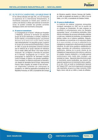 REVOLUCIONES INDUSTRIALES – SOCIALISMO
9
595
SAN MARCOS HISTORIA UNIVERSAL TEMA 12
IV
. EL NUEVO CAMINO DEL ANARQUISMO
En las últimas décadas del siglo XIX, una vez fracasada
la experiencia de la Internacional Antiautoritaria, el
movimiento anarquista se mostró poco unánime en
cuanto a las tácticas a utilizar para alcanzar la revolución
social. Se pueden constatar dos grandes corrientes
ideológicas dentro del movimiento anarquista:
A. El anarco-comunismo
La "propaganda por el hecho". Influido por Kropotkin
y Malatesta, promovía la formación de pequeños
grupos de acción destinados a combatir, mediante la
acción violenta, a la sociedad burguesa. Las primeras
directrices de la táctica de la acción violenta, llevada
cabo individualmente o en pequeños grupos, surgieron
en el seno de la Internacional Antiautoritaria, cuando
en 1881 un grupo de anarquistas comenzó a teorizar
que la violencia de un grupo reducido de individuos
era un medio válido para llevar a las masas hacia la
revolución. Así, se llegaron a formular los principios
de la llamada "propaganda por el hecho", que
propugnaba la realización de atentados dirigidos
contra el Estado, la Iglesia y los grandes capitalistas.
Como resultado, la violencia anarquista se extendió y
una oleada de atentados barrió Europa, básicamente
Francia, Italia y España, sin olvidar el caso de Rusia.
Los magnicidios cometidos por anarquistas se
sucedieron: en 1894 fue asesinado el presidente de la
República Francesa; en 1897, el presidente del Consejo
de Ministros español, Antonio Canovas del Castillo;
en 1898, la emperatriz de Austria; en 1900, el rey de
Italia; y en 1901, el presidente de Estados Unidos.
B. El anarco-sindicalismo
La tradición de celebrar congresos anarquistas
consiguió reanudarse en 1907 con la reunión de
un congreso en Ámsterdam. En este congreso se
manifestó el enfrentamiento entre los llamados
anarquistas “puros” y la tendencia sindicalista. Estos
últimos rechazaban las acciones individuales violentas
y creían que, mediante los sindicatos, los trabajadores
podrían acabar con el sistema capitalista. Después,
los sindicatos se convertirían en la estructura básica
de la nueva sociedad, en la que la solidaridad de los
trabajadores reorganizaría colectivamente la sociedad
industrial. De esta forma quedaron establecidos los
rasgos esenciales del sindicalismo revolucionario:
apoliticismo, defensa de la acción directa de los
trabajadores (negociaciones entre obreros y patronos
sin aceptar ninguna mediación) y la huelga general
revolucionaria como medio para conseguir una
sociedad sin clases. Siguiendo estas directrices surgió
el movimiento anarco-sindicalista, que alcanzó una
especial importancia en el movimiento obrero español.
En el año 1910 se fundó la Confederación Nacional
del Trabajo (CNT), que fue la organización anarquista
más importante, ya que en su mejor momento (1936)
llegó a tener más de un millón y medio de afiliados.
 