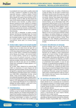 PAZ ARMADA - REVOLUCIÓN MEXICANA - PRIMERA GUERRA
MUNDIAL - REVOLUCIÓN SOVIÉTICA
9
8
98 SAN MARCOS
HISTORIA UNIVERSAL
TEMA13
la consolidación de la nueva nación; su política exterior
se limita a mantener el equilibrio en Europa bajo
supervisión alemana, y mantener aislada a Francia
para evitar cualquier intento de desquite de esta
última después de la guerra franco-prusiana (1870).
Sin embargo, cuando en 1890, dos años después de
subir al trono imperial, Guillermo II acepta la renuncia
de Bismarck como Canciller, la política exterior
alemana cambiará de rumbo. Guillermo II considera
que el poderío alemán le hace merecedor de un papel
más importante en las relaciones internacionales, y
decide que a partir de ese momento, se deberá contar
con el parecer del Imperio alemán en las cuestiones
internacionales.
De este modo, la Weltpolitik -la política mundial
alemana- terminará por embrollarlo todo. Ya no será
sólo un enfrentamiento entre Gran Bretaña y Rusia
por el prestigio europeo, sino que al entrar Alemania
en la pugna pondrá en peligro el difícil equilibrio
internacional, dando paso a la Primera Guerra
Mundial.
E. EstadosUnidosyJapónenelescenariomundial
Después de finalizar la conquista del Oeste, Estados
Unidos inicia en el último tercio del siglo XIX su
expansión fuera del continente americano. 1898 será
un año clave, porque además de ocupar Cuba y Puerto
Rico en el Mar Caribe, se adueñará del archipiélago
de las Filipinas, de la Hawai, y de la isla de Guam,
en el océano Pacífico. Iniciará así su expansión
hacia el resto del continente americano, y hacia el
Extremo Oriente, entrando a competir con las grandes
potencias europeas, siendo aún una nación joven con
apenas cien años de vida, pero con una vitalidad y
empuje sólo comparables al Imperio japonés y al II
Imperio alemán.
Por su parte, Japón, después de la revolución Meiji
(1867), se rejuvenece. El nuevo Imperio del Sol
Naciente comenzará también durante el último tercio
del siglo XIX su expansión hacia el continente asiático,
enfrentándose al decrépito Imperio chino y al Imperio
ruso (1904-1905), arrebatándoles Formosa -actual
Taiwán-, Corea, la isla de Sajalín, Manchuria, etc.
Con el desarrollo alcanzado por Japón y Estados Unidos,
el centro de gravedad de la política internacional que,
hasta el S. XVI, había girado en torno al Mediterráneo,
y que, desde el siglo XVI hasta el S. XX, lo había hecho
alrededor del Océano Atlántico, a partir del S. XX se
va a desplazar hacia el Océano Pacífico.
F. Crisis Balcánicas
Los Balcanes siempre han sido un importante punto de
conflictos, ya que se mezclan diversidad de pueblos,
idiomas, religiones, etc. El Imperio Austrohúngaro y el
Imperio Ruso buscaban acrecentar su influencia en los
Balcanes aprovechando la debilidad del Imperio Turco.
El Imperio Austrohúngaro se resistía a la voluntad
de los eslavos del sur de unirse. Esto se debía a que
Austria deseaba tener una salida al Mediterráneo
a través de Serbia. Por otra parte, El Imperio Ruso
defendía la creación de esta unión puesto que, siendo
sus aliados, también podría salir al mar a través de
sus puertos. Además, Rusia estaba atemorizada por
una posible expansión austriaca. En este contexto,
se desencadenaron tres crisis. En 1908 Austria se
anexiona Bosnia, que la administraba desde 1878,
provocando la cólera de Rusia. En 1912 se creó la Liga
Balcánica gracias a las políticas paneslavistas de Rusia.
Esta liga se componía de Serbia, Bulgaria, Grecia y
Montenegro. De esta forma se obligaba a Turquía
a abandonar sus últimos territorios a excepción
de Estambul y se reconocería la independencia de
Albania. En 1913 una nueva guerra enfrentó a serbios
con búlgaros. Los serbios contaban con el apoyo de
otros estados y la victoria fue aplastante, los búlgaros
debieron ceder grandes territorios a Serbia. Estas
hostilidades se verán reflejadas posteriormente en
el sistema de alianzas que se creó a causa de la Paz
Armada.
G. Francia y Gran Bretaña con Alemania
Alemania deseaba tener la zona de Marruecos.
Para ello, en 1905 el gobierno alemán ofreció su
apoyo al sultán de Marruecos para establecer allí un
protectorado alemán y así resistir las presiones de los
franceses que se hallaban en pleno expansionismo
colonial por el norte de África. El káiser Guillermo
II llegó a desembarcar en Tánger para mostrar su
apoyo al sultán. Para resolver esta situación, en 1906
se convocó la Conferencia de Algeciras, que frustró
las aspiraciones alemanas al convertir Marruecos en
un protectorado franco-español. A causa de esta
frustración, la resentida Alemania protagonizo en 1911
un nuevo incidente. Con motivo de una insurrección
en el sur de Marruecos, el gobierno de Berlín envió
barcos de guerra al puerto de Agadir. Al final, Alemania
conseguiría ampliar su colonia de Camerún a cambio
de abandonar Marruecos, aunque Gran Bretaña se
había puesto incondicionalmente al lado de Francia.
Este incidente haría que Francia y Gran Bretaña se
enemistaran con Alemania.
II. EL SISTEMA DE BISMARCK (1870-1890)
Los veinte años que Bismarck ocupa la Cancillería del
Imperio Alemán se van a caracterizar por el predominio
de la diplomacia alemana en el ámbito europeo, gracias
a la habilidad de este político y al poder demostrado por
el ejército alemán durante las guerras que concluyeron
con la unificación alemana.
Una vez llevada a cabo la unificación alemana en 1871,
el objetivo principal de Bismarck será la consolidación
interna e internacional del nuevo Imperio Alemán,
fundamento de la unidad nacional.
Para lograr mantener y acrecentar el prestigio internacional
alcanzado por Alemania durante el proceso de unificación,
Bismarck considera imprescindible aislar a Francia del
 