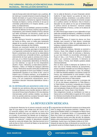 PAZ ARMADA - REVOLUCIÓN MEXICANA - PRIMERA GUERRA
MUNDIAL - REVOLUCIÓN SOVIÉTICA
9
999
SAN MARCOS HISTORIA UNIVERSAL TEMA 13
resto de Europa sobre todo del Imperio ruso y austríaco,
de modo que no pueda tomarse la revancha después de
haberla derrotado en la guerra franco-prusiana (1870),
y haber anexionado a Alemania las regiones fronterizas
francesas de Alsacia y Lorena, territorios en los que se
cimentaba jurídicamente el II Imperio alemán, y, por
tanto, la unidad alemana.
Bismarck tejerá, con una habilidad y paciencia increíbles,
una serie de alianzas con Rusia y Austria (Liga de los tres
emperadores), para mantener aislada a Francia; alianzas
que debió recomponer con frecuencia, puesto que los
intereses de Rusia y Austria chocaban con frecuencia en
los Balcanes.
Además, Bismarck fomentó la expansión colonialista
de Francia en África, como un medio para mantenerla
alejada de los asuntos europeos, y enfrentarla así con
los intereses coloniales de Gran Bretaña.
Bismarck era consciente también de la necesidad de
mantener la paz en Europa, para lograr el asentamiento
y la hegemonía continental del Imperio alemán. Esto le
llevará a presentarse ante los ojos de los observadores
como un hombre duro -el Canciller de Hierro-, que blandía
externamente de buen grado la amenaza de la fuerza,
pero que, en su interior buscaba afanosamente la paz.
Las sucesivas componendas diplomáticas de Bismarck,
sus tres sistemas: La Liga de los tres emperadores
(Austria – Rusia – Alemania), La triple alianza (Austria –
Alemania – Italia) y el Tratado de reaseguro (Alemania
– Rusia). Mantuvieron durante veinte años el aislamiento
de Francia agrupando en torno suyo Estados a menudo
violentamente opuestos el uno frente al otro -como el
Imperio ruso y el Imperio austríaco-, es el resultado de
una energía poco común, de una ductilidad prácticamente
única y de una imaginación extraordinaria, que le
permitieron descubrir soluciones diplomáticas nuevas y
originales.
III. ELSISTEMADELASALIANZAS(1890-1914)
Durante los casi veinticinco años que transcurren entre
la caída de Bismarck como Canciller alemán en 1890 y el
inicio de la Primera Guerra Mundial en 1914, las relaciones
internacionales sufrirán cambios notables. Las alianzas
entre las grandes potencias europeas fluctuarán según
los intereses de Alemania y Gran Bretaña.
Con la caída de Bismarck, el nuevo Emperador alemán
Guillermo II logra imponer sus puntos de vista en la
diplomacia alemana, lanzándose a una política exterior
mundial (weltpolitik), que traspasa el horizonte europeo
de la política exterior de Bismarck. Esto le llevará a
descuidar los dos pilares en los que se fundamentaba
la política exterior de Bismarck: mantener aislada
internacionalmente a Francia, y contar con la alianza de
Rusia y Austria.
En 1892 Francia logra romper el cerco diplomático al que
había sido sometida por Bismarck, y establece un acuerdo
financiero y militar con el Imperio ruso, constituyendo la
Doble Entente.
Ante esto, Guillermo II tratará de aliarse con Gran
Bretaña, para convertir la Triple Alianza -constituida
por Alemania, Austria e Italia- en cuádruple alianza. Sin
embargo, el gobierno británico prefirió mantenerse en su
política de splendid isolation.
Ante la indiferencia británica, Alemania se acercará a
Francia y Rusia. Esto obligará al gobierno británico a
cambiar de rumbo y tratar de acercarse a Alemania,
ya que Gran Bretaña se encontraba enfrentada con
Rusia en Asia, y con Francia en África y el Sudeste
asiático por cuestiones coloniales. Si Alemania se
unía a Rusia y Francia, Gran Bretaña quedaría aislada
internacionalmente.
Pero es ahora cuando la Alemania de Guillermo II no
hace caso de los intentos británicos de acercamiento,
porque considera imposible que los británicos lleguen a
un entendimiento con franceses y rusos. Sin embargo,
en 1904 Gran Bretaña establece una Entente Cordial con
Francia, que indirectamente la unirá también a Rusia,
puesto que franceses y rusos eran aliados desde 1892,
naciendo de esta forma la Triple entente.
De este modo nos vamos a encontrar a principios del
S. XX con dos bloques antagónicos: la Triple Alianza y
la Triple Entente. La primera, compuesta por el Imperio
Alemán, el Imperio Austro-Húngaro e Italia (esta última
será reemplazada a finales de 1914 por el Imperio Turco);
la segunda, por Francia, Rusia y Gran Bretaña.
Este antagonismo larvado se manifestará con toda su
fuerza como un conflicto bélico en agosto de 1914, cuando
los intereses encontrados de las potencias se concentren
en la llamada Cuestión de Oriente.
LA REVOLUCIÓN MEXICANA
La Revolución Mexicana fue la primera revolución social del
siglo XX cuya etapa o fase armada duró del 1910 al 1920.
La revolución empezó como una rebelión en contra de la
dictadura de Porfirio Díaz que ya tenía más de treinta años
en el poder. El movimiento fue liderado por el intelectual y
teorista político Francisco I. Madero que con su lema "sufragio
efectivo, no reelección" cristalizó el descontento alrededor
del país en contra del dictador Díaz. Esta fase terminó con el
exilio de Díaz en París y el triunfo de Madero en las elecciones
democráticas de 1911.
La segunda fase de la Revolución comienza con el desacuerdo
entre la antigua clase burguesa porfirista y Madero. Con el
apoyo de los Estados Unidos y su embajador en México Henry
Lane Wilson, el presidente electo y el vicepresidente José
María Pino Suárez son asesinados en 1913, y se impone el
dictador Victoriano Huerta como líder del país. No obstante,
debido a otros revolucionarios que lucharon contra la dictadura
implantada, Huerta huye a los Estados Unidos en el 1914.
Después de estas dos fases, la Revolución se convirtió en una
revolución social con Emiliano Zapata (en el sur) y Pancho Villa
 