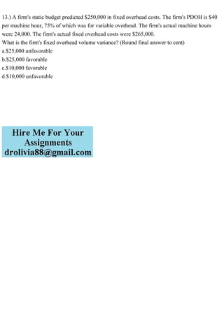 13.) A firm's static budget predicted $250,000 in fixed overhead costs. The firm's PDOH is $40
per machine hour, 75% of which was for variable overhead. The firm's actual machine hours
were 24,000. The firm's actual fixed overhead costs were $265,000.
What is the firm's fixed overhead volume variance? (Round final answer to cent)
a.$25,000 unfavorable
b.$25,000 favorable
c.$10,000 favorable
d.$10,000 unfavorable
 