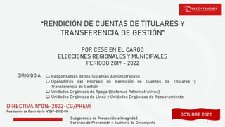 Subgerencia de Prevención e Integridad
Gerencia de Prevención y Auditoria de Desempeño
“RENDICIÓN DE CUENTAS DE TITULARES Y
TRANSFERENCIA DE GESTIÓN”
POR CESE EN EL CARGO
ELECCIONES REGIONALES Y MUNICIPALES
PERIODO 2019 - 2022
DIRECTIVA N°016-2022-CG/PREVI
Resolución de Contraloría N°267-2022-CG
1
DIRIGIDO A: ❑ Responsables de los Sistemas Administrativos
❑ Operadores del Proceso de Rendición de Cuentas de Titulares y
Transferencia de Gestión
❑ Unidades Orgánicas de Apoyo (Sistemas Administrativos)
❑ Unidades Orgánicas de Línea y Unidades Orgánicas de Asesoramiento
SETIEMBRE 2022
OCTUBRE 2022
 
