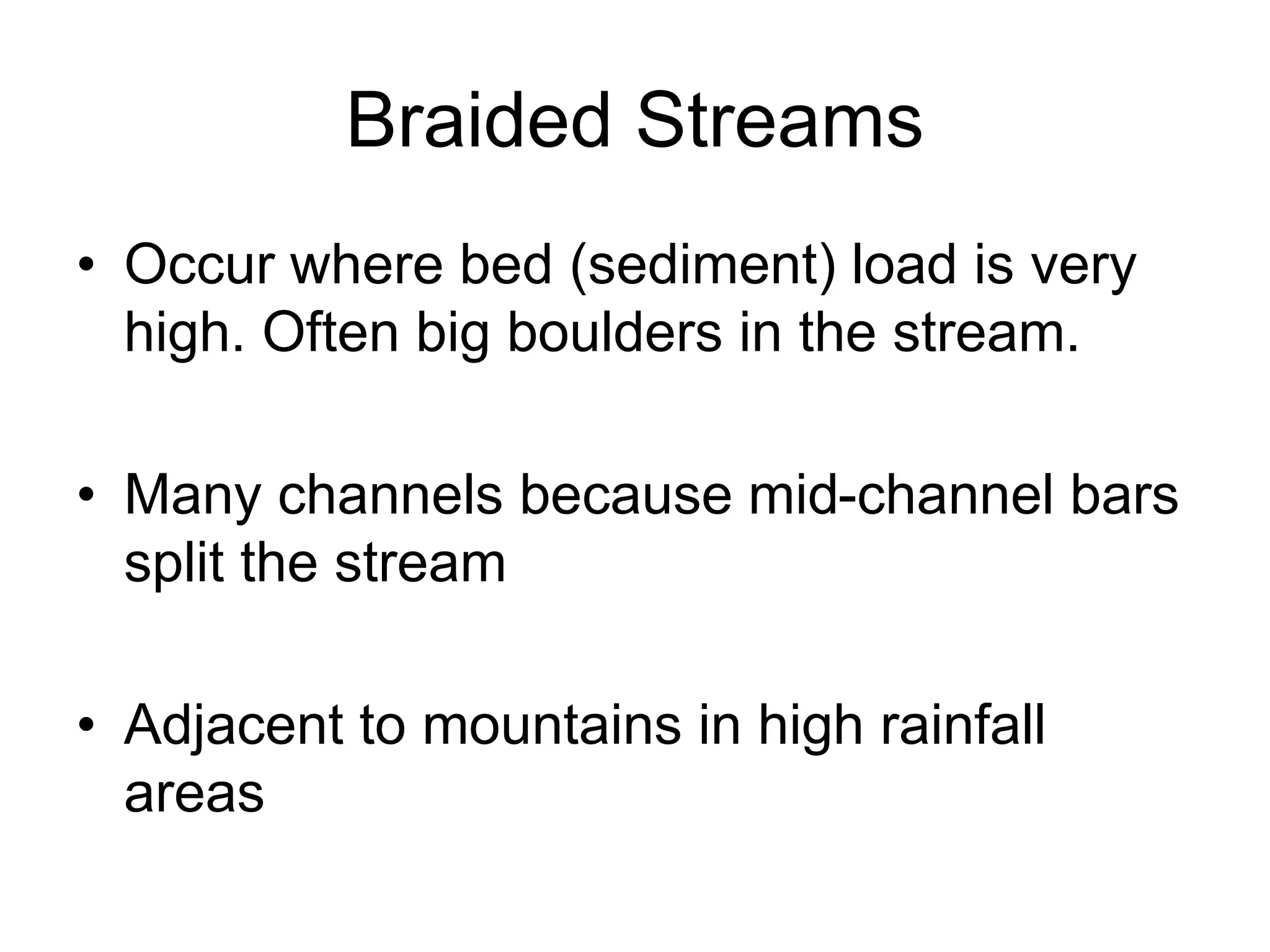 Braided Streams
• Occur where bed (sediment) load is very
high. Often big boulders in the stream.
• Many channels because mid-channel bars
split the stream
• Adjacent to mountains in high rainfall
areas
 